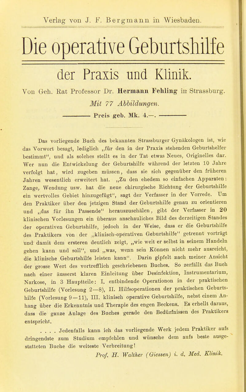 Die Operative Geburtshilfe der Praxis und Klinik. Von Geh. Rat Professor Dr. Hermann Fehling in Strassburg. Mit 77 Abbildungen. Preis geb. Mk. 4.—. Das vorliegende Buch des bekannten Strassburger Gynäkologen ist, wie das Vorwort besagt, lediglich „für den in der Praxis stehenden Geburtshelfer bestimmt, und als solches stellt es in der Tat etwas Neues, Originelles dar. Wer nun die Entwickelung der Geburtshilfe während der letzten 10 Jahre verfolgt hat, wird zugeben müssen, dass sie sich gegenüber den früheren Jahren wesentlich erweitert hat. „Zu den ehedem so einfachen Apparaten: Zange, Wendung usw. hat die neue chirurgische Eichtung der Geburtshilfe ein wertvolles Gebiet hinzugefügt, sagt der Verfasser in der Vorrede. Um den Praktiker über den jetzigen Stand der Geburtshilfe genau zu orientieren und „das für ihn Passende herauszuschälen, gibt der Verfasser in 20 klinischen Vorlesungen ein überaus anschauliches Bild des derzeitigen Standes der operativen Geburtshilfe, jedoch in der Weise, dass er die Geburtshilfe des Praktikers von der „klinisch-operativen Geburtshilfe getrennt vorträgt und damit dem ersteren deutlich zeigt, „wie weit er selbst in seinem Handeln gehen kann und soll, und „was, wenn sein Können nicht mehr ausreicht, die klinische Geburtshilfe leisten kann. Darin gipfelt nach meiner Ansicht der grosse Wert des vortrefflich geschriebenen Buches. So zerfällt das Buch nach einer äusserst klaren Einleitung über Desinfektion, Instrumentarium, Narkose, in 3 Hauptteile: I. entbindende Operationen in der praktischen Geburtshilfe (Vorlesung 2—8), II. Hilfsoperationen der praktischen Geburts- hilfe (Vorlesung 9 —11), III. klinisch operative Geburtshilfe, nebst einem An- hang über die Erkenntnis und Therapie des engen Beckens. Es erhellt daraus, dasH die ganze Anlage des Buches gerade den Bedürfnissen des Praktikers entspricht. .... Jedenfalls kann ich das vorliegende Werk jedem Praktiker aufs dringendste zum Studium empfehlen und wünsche dem aufs beste ausge- statteten Buche die weiteste Verbreitung!