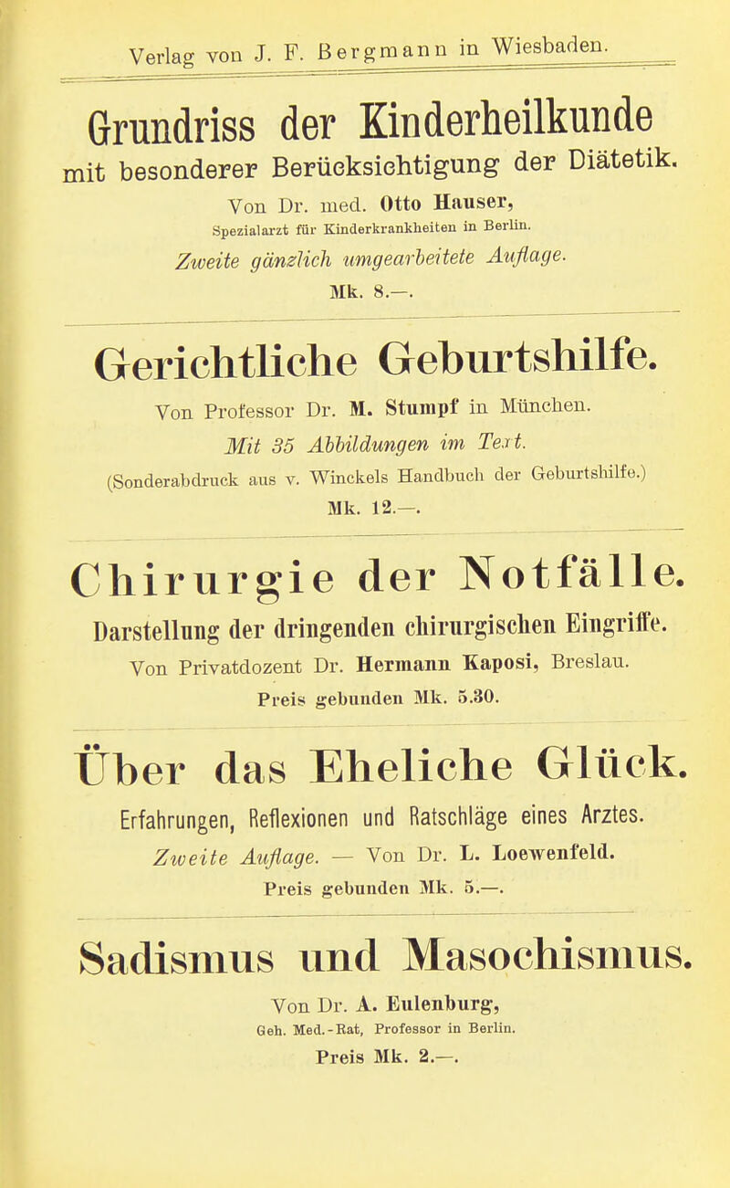 Grundriss der Kinderheilkunde mit besonderer Berücksichtigung der Diätetik. Von Dr. med. Otto Hauser, Spezialarzt für Kinderkrankheiten in Berlin, Zweite gänzlich umgearbeitete Auflage. Mk. 8.-. Gerichtliche Geburtshilfe. Von Professor Dr. M. Stumpf in Münclien. Mit 35 AhUldungen im Text. (Sonderabdruck aus v. Winckels Handbuch der Geburtsliilfe.) Mk. 12.—. Chirurgie der Notfälle. Darstellung der dringenden cliirurgisclien Eingrilfe. Von Privatdozent Dr. Hermann Kaposi, Breslau. Preis gebunden Mk. 5.30. Über das Eheliche Glück. Erfahrungen, Reflexionen und Ratschläge eines Arztes. Zweite Auflage. — Von Dr. L. Loewenfeld. Preis gebunden Mk. 5.—. Sadismus und Masochismus. Von Dr. A. Eulenburg, Geh. Med.-Rat, Professor in Berlin. Preis Mk. 2.—.