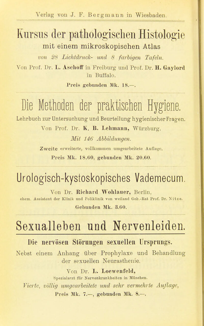 Kursus der pathologischen Histologie mit einem mikroskopischen Atlas von SS Lichtdruck- und 8 farbigen Tafeln. Von Prof. Dr. L. Asclioff in Freiburg und Prof. Dr. H. (iaylord in Buffalo. Preis gebunden Mk. 18.—. Die Methoden der praktischen Hygiene. Lelirbueh zur Untersuchung und Beurteilung hygienischer Fr agen. Von Prof. Dr. K, B. Leliiuaim, Würzburg. Mit 146 Abbildungen. Zweite erweiterte, vollkommen umgearbeitete Auflage. Preis Mk. 18.60, gebunden Mk, 20.60. Urologisch-kystoskopisches Vademecum. Von Dr. Richard Wolilauer, Berlin, ehem. Assistent der Klinik und Poliklinik von weiland Geb.-Rat Prof. Dr. Nitze. Gebunden Mk. 3.60. Sexualleben uod Nervenleiden. Die nervösen Störungen sexuellen Ursprungs. Nebst einem Anhang ül)er Prophylaxe und Behandlung der sexuellen Neurasthenie. Von Dr. L. Loewenfeld, Spezialarzt für Nervenkrankheiten in München. Vierte, völlig umgearbeitete und sehr vermehrte Äußage, Preis Mk. 7.—, gebunden Mk. 8.—,