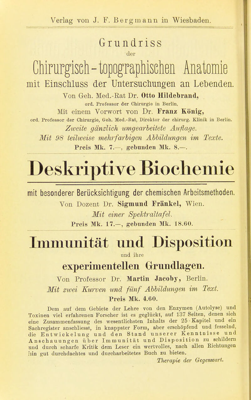 Grundriss der Chirurgisch - topographischen Anatomie mit Einscliluss der Untersuchungen an Lebenden. Von Geh. Med.-Rat Dr. Otto Hildebrand, ord. Professor der Chirurgie in Berlin. Mit einem Vorwort von Dr. Franz König, ord. Professor der Chirurgie, Geh. Med.-Bat, Direktor der Chirurg. Klinik in Berlin. Zweite gänzlich umgearbeitete Auflage. Mit 98 teilweise mehrfarbigen Abbildungen im Texte. Preis Mk. 7.—, gebunden Mk. 8.—. Deskriptive Biochemie mit besonderer Berücksichtigung der chemischen Arbeitsmethoden. Von Dozent Dr. Sigmund Frankel, Wien. Mit einer Spelctraltafel. Preis Mk. 17.-, gebunden Mk. 18.60. Immunität und Disposition und ihre experimenteUen Grundlagen. Von Professor Dr. Martin Jacoby, Berlin. Mit zwei Kurven und fünf Abbildungen im Text. Preis Mk. 4.60. Dem auf dem Gebiete der Lehre von den Enzymen (Autolyse) und Toxinen viel erfahrenen Forscher ist es geglückt, auf 137 Seiten, denen sieh eine Zusammenfassung des wesentlichsten Inhalts der 25 Kapitel und ein Sachregister anschliesst, in knappster Form, aber erschöpfend und fesselnd, die Entwickelung und den Stand unserer Kenntnisse und Anschauungen über Immunität und Disposition zu schildern und durch scharfe Kritik dem Leser ein wertvolles, nach allen Eichtungen hin gut durchdachtes und durcharbeitetes Buch zu bieten. Therapie der Gegenwart.