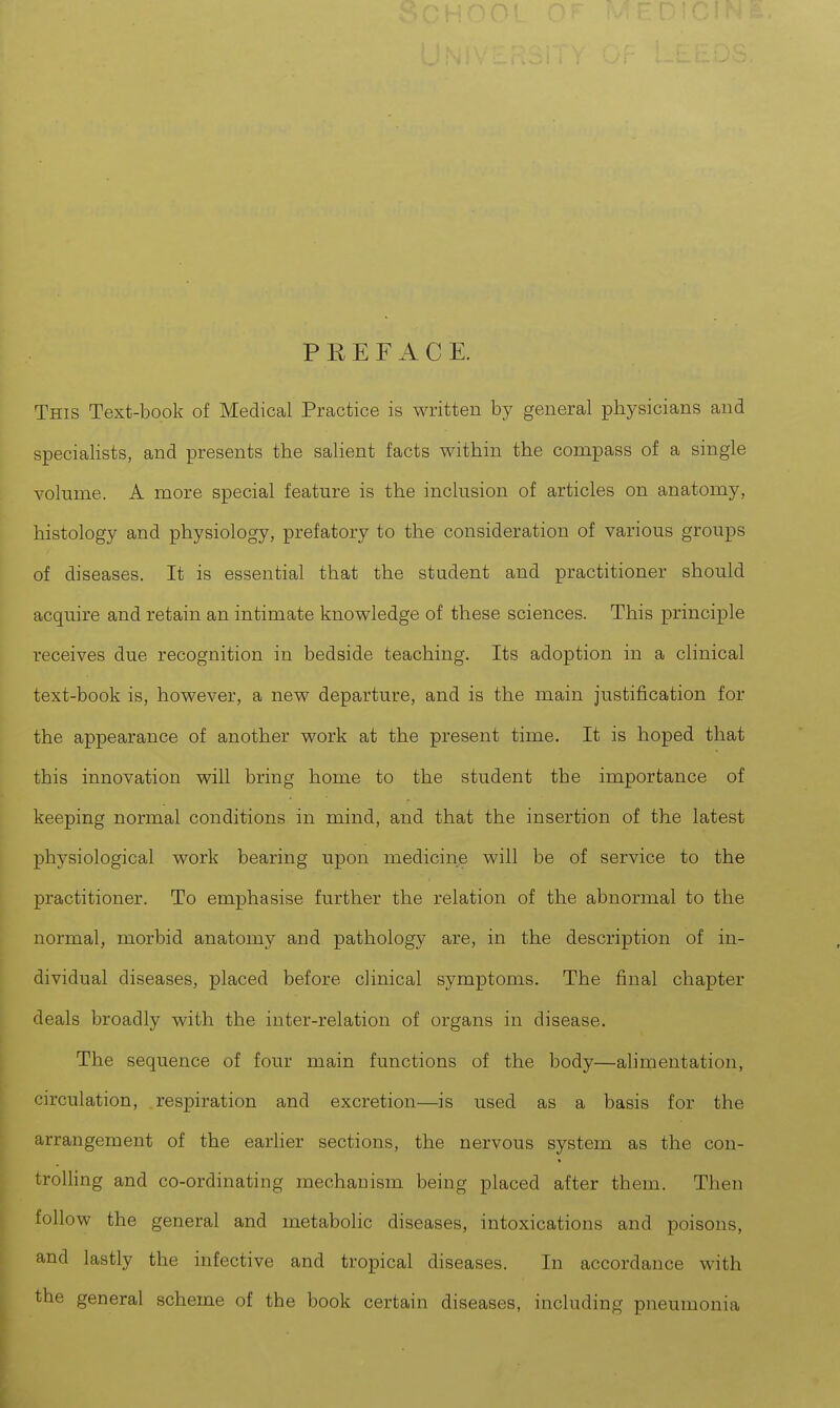 PREFACE. This Text-book of Medical Practice is written by general physicians and specialists, and presents the salient facts within the compass of a single volume. A more special feature is the inclusion of articles on anatomy, histology and physiology, prefatory to the consideration of various groups of diseases. It is essential that the student and practitioner should acquire and retain an intimate knowledge of these sciences. This principle receives due recognition in bedside teaching. Its adoption in a clinical text-book is, however, a new departure, and is the main justification for the appearance of another work at the present time. It is hoped that this innovation will bring home to the student the importance of keeping normal conditions in mind, and that the insertion of the latest physiological work bearing upon medicine will be of service to the practitioner. To emphasise further the relation of the abnormal to the normal, morbid anatomy and pathology are, in the description of in- dividual diseases, placed before clinical symptoms. The final chapter deals broadly with the inter-relation of organs in disease. The sequence of four main functions of the body—alimentation, circulation, respiration and excretion—is used as a basis for the arrangement of the earlier sections, the nervous system as the con- trolling and co-ordinating mechanism being placed after them. Then follow the general and metabolic diseases, intoxications and poisons, and lastly the infective and tropical diseases. In accordance with the general scheme of the book certain diseases, including pneumonia