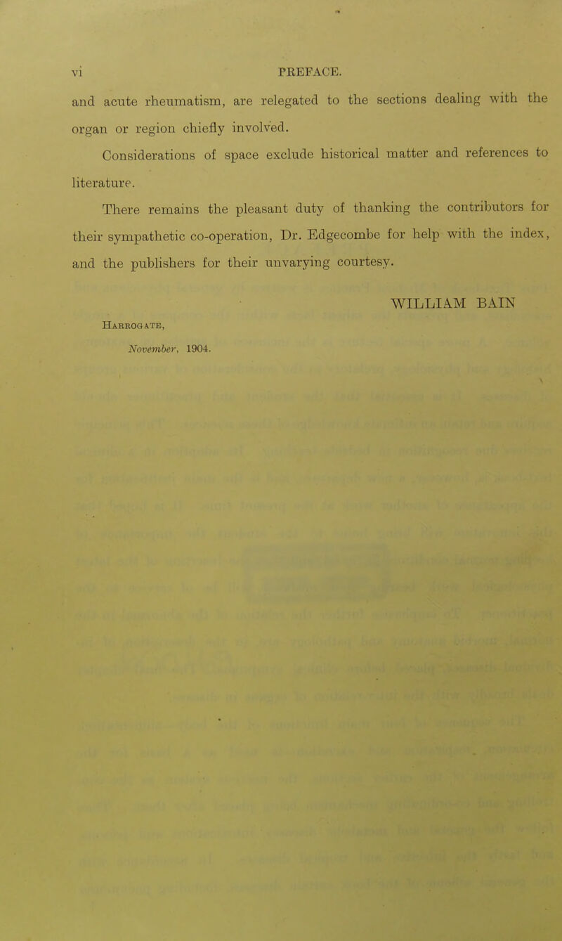 and acute rheumatism, are relegated to the sections dealing with the organ or region chiefly involved. Considerations of space exclude historical matter and references to literature. There remains the pleasant duty of thanking the contributors for their sympathetic co-operation, Dr. Edgecombe for help with the index, and the publishers for their unvarying courtesy. WILLIA.M BAIN HABROGA.TB, November, 1904.