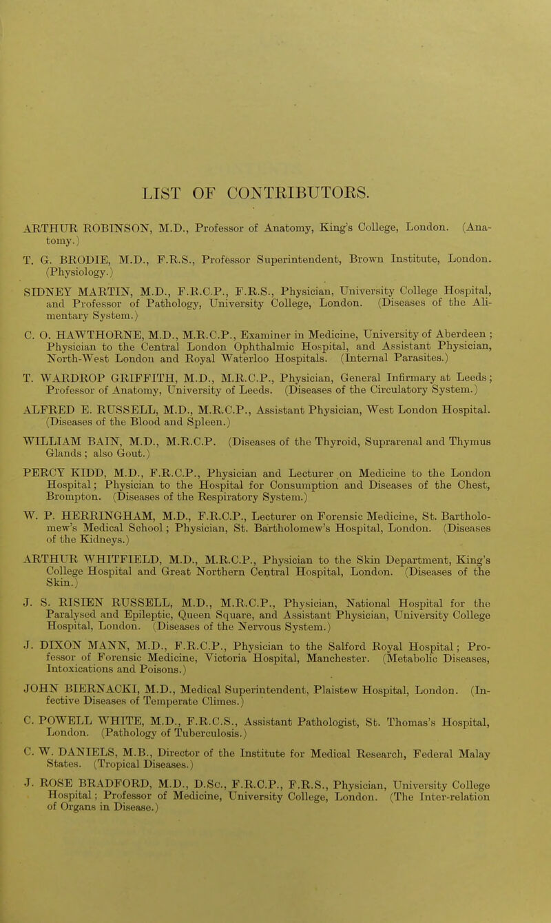 LIST OF CONTRIBUTOKS. ARTHUR ROBINSON, M.D., Professor of Anatomy, King's College, London. (Ana- tomy.) T. G. BRODIE, M.D., F.R.S., Professor Superintendent, Brown Institute, London. (Physiology.) SIDNEY MARTIN, M.D., F.R.C.P., F.R.S., Physician, University College Hospital, and Professor of Pathology, University College, London. (Diseases of the Ali- mentary System.) C. O. HAWTHORNE, M.D., M.R.C.P., Examiner in Medicine, University of Aberdeen ; Physician to the Central London Ophthalmic Hospital, and Assistant Physician, North-West London and Royal Waterloo Hospitals. (Internal Parasites.) T. WARDROP GRIFFITH, M.D., M.R.C.P., Physician, General Infirmary at Leeds; Professor of Anatomy, University of Leeds. (Diseases of the Circulatory System.) ALFRED E. RUSSELL, M.D., M.R.C.P., Assistant Physician, West London Hospital. (Diseases of the Blood and Spleen.) WILLIAM BAIN, M.D., M.R.C.P. (Diseases of the Thyroid, Suprarenal and Thymus Glands; also Gout.) PERCY KIDD, M.D., F.R.C.P., Physician and Lecturer on Medicine to the London Hospital; Physician to the Hospital for Consumption and Diseases of the Chest, Brompton. (Diseases of the Respiratory System.) W. P. HERRINGHAM, M.D., F.R.C.P., Lecturer on Forensic Medicine, St. Bartholo- mew's Medical School; Physician, St. Bartholomew's Hospital, London. (Diseases of the Kidneys.) ARTHUR WHITFIELD, M.D., M.R.C.P., Physician to the Skin Department, King's College Hospital and Great Northern Central Hospital, London. (Diseases of the Skin.) J. S. RISIEN RUSSELL, M.D., M.R.C.P., Physician, National Hospital for the Paralysed and Epileptic, Queen Square, and Assistant Physician, University College Hospital, London. (Diseases of the Nervous System.) J. DIXON MANN, M.D., F.R.C.P., Physician to the Salford Royal Hospital; Pro- fessor of Forensic Medicine, Victoria Hospital, Manchester. (Metabolic Diseases, Intoxications and Poisons.) JOHN BIERNACKI, M.D., Medical Superintendent, Plaistew Hospital, London. (In- fective Diseases of Temperate Climes.) C. POWELL WHITE, M.D., F.R.C.S., Assistant Pathologist, St. Thomas's Hospital, London. (Pathology of Tuberculosis.) C. W. DANIELS, M.B., Director of the Institute for Medical Research, Federal Malay States. (Tropical Diseases.) J. ROSE BRADFORD, M.D., D.Sc, F.R.C.P., F.R.S., Physician, University College Hospital; Professor of Medicine, University College, London. (The Inter-relation of Organs in Disease.)