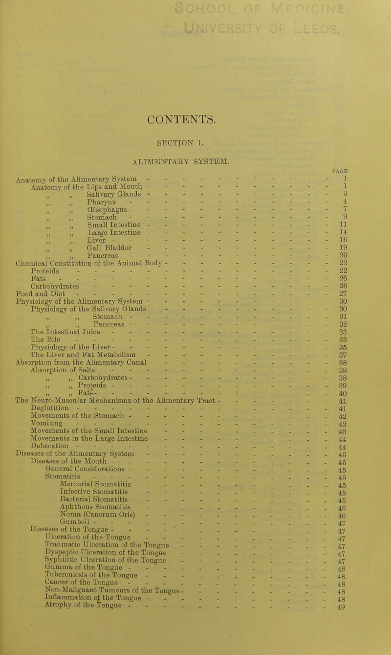 CONTENTS. SECTION I. ALIMENTARY SYSTEM. PAGE Anatomy of the Alimentary System - -- -- -- -- --1 Anatomy of the Lips and Mouth ---1 „ „ SaHvary Glands --- 3 Pharynx - - - i „ „ CBsophagus 7 „ ,, Stomach 9 ,, ,, Small Intestine - - - - - - 11 ,, ,, Large Intestine 14 Liver - - - - - 16 Gall Bladder 19 ,, ,, Pancreas - - - - - - - - - - - -20 Chemical Constitution of the Animal Body ---- 22 Proteids - - - - 22 Fats - - - - 26 Carbohydrates ----26 Pood and Diet - - 27 Physiology of the Alimentary System - - - 30 Physiology of the Salivary Glands - - - - - - - - - -30 ,, ,, Stomach ----81 ,, ,, Pancreas -----32 The Intestinal Juice .-- -38 The Bile - 33 Physiology of the Liver -.-...-36 The Liver and Fat MetaboHsm . . . . 37 Absorption from the Alimentary Canal .------...88 Absorption of Salts ...38 ,, Carbohydrates- - -- -- ..-.-.38 „ „ Proteids 39 „ Fats 40 The Neuro-Muscular Mechanisms of the Alimentary Tract - - 41 Deglutition - ---....-41 Movements of the Stomach ....42 Vomiting ...42 Movements of the Small Intestine ..43 Movements in the Large Intestine - -- -- -- ...44 Defrecation - -- -- -- -- -- ....44 Diseases of the Alimentary System ......45 Diseases of the Mouth -..-....45 General Considerations -- -45 Stomatitis ....45 Mercurial Stomatitis - -45 Infective Stomatitis -------....45 Bacterial Stomatitis --....45 Aphthous Stomatitis - - - - .- - . . . . .46 Noma (Cancrum Oris) -46 Gumboil --. .....47 Diseases of the Tongue ----'---......47 Ulceration of the Tongue ....47 Traumatic Ulceration of the Tongue 47 Dyspeptic Ulceration of the Tongue 47 Syphilitic Ulceration of the Tongue 47 Gumma of the Tongue 48 Tuberculosis of the Tongue . . . . .48 Cancer of the Tongue . 48 Non-Malignant Tumours of the Tongue 48 Inflammation of the Tongue 48 Atrophy of the tongue 49