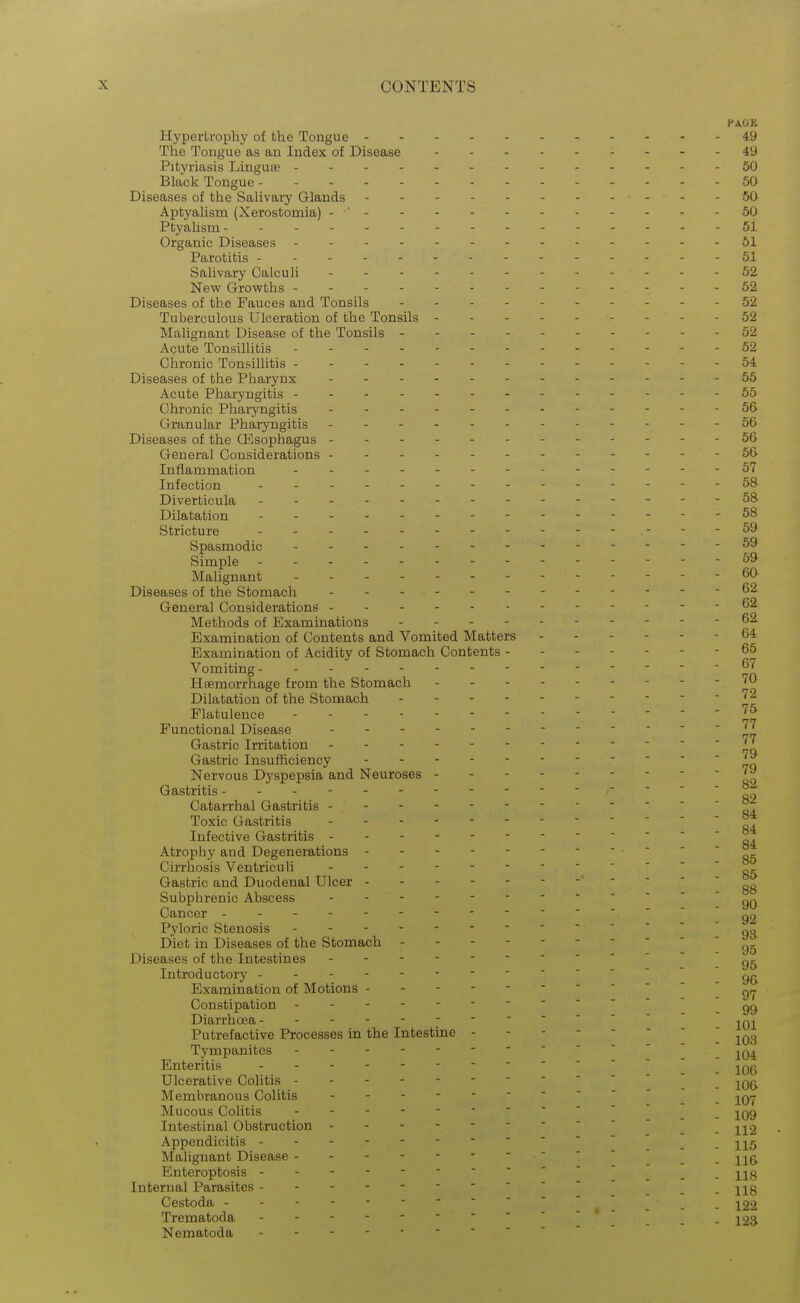 Hypertrophy of the Tongue 49 The Tongue as an Index of Disease 49 Pityriasis Linguae 50 Black Tongue 50 Diseases of the Salivary Glands 50 Aptyalism (Xerostomia) - ' 50 Ptyalism 51 Organic Diseases 61 Parotitis 51 Salivary Calculi 52 New Growths 52 Diseases of the Fauces and Tonsils 52 Tuberculous Ulceration of the Tonsils 52 Malignant Disease of the Tonsils - - - 52 Acute Tonsillitis 62 Chronic Tonsillitis 64 Diseases of the Pharynx - 55 Acute Pharyngitis ---- ---55 Chronic Pharyngitis 66 Granular Pharyngitis - 66 Diseases of the Oesophagus 56 General Considerations 56 Inflammation ----67 Infection --58 Diverticula 5& Dilatation - - 58 Stricture - - ---59 Spasmodic .--59 Simple - - - 69 Malignant - 60 Diseases of the Stomach General Considerations 62 Methods of Examinations 62 Examination of Contents and Vomited Matters 64 Examination of Acidity of Stomach Contents - 65 Vomiting 67 Haemorrhage from the Stomach '0 Dilatation of the Stomach JJ^ Flatulence Functional Disease - -- -- - 77 Gastric Irritation ]^ Gastric Insufficiency Nervous D3'spepsia and Neuroses Gastritis- - - °^ Catarrhal Gastritis - ^ Toxic Gastritis ^. Infective Gastritis ^. Atrophy and Degenerations   05 Cirrhosis Ventriculi ^g. Gastric and Duodenal Ulcer ' '  ' 88 Subphrenic Abscess gQ Cancer 92 Pyloric Stenosis oo Diet in Diseases of the Stomach Diseases of the Intestines - Introductory - Examination of Motions g,^ Constipation  -99 Diarrhoea - Putrefactive Processes in the Intestine ] Tympanites Enteritis  j^Qg Ulcerative Colitis - _ Membranous Colitis  Mucous Colitis  jqq Intestinal Obstruction _ -^^-^2 Appendicitis _ Malignant Disease _ -^^^ Enteroptosis hq Internal Parasites  hq Cestoda _ Trematoda 12s Nematoda