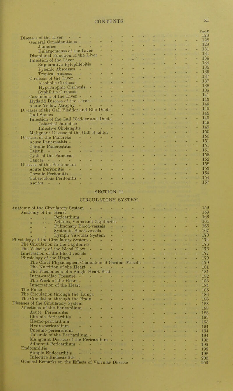 PAGE 128 Diseases of the Liver  ' 12ft General Considerations - - Jaundice -■■'' ' ' ' ■iqi Enlargements of the Liver - - Disordered Function of the Liver - - - - .  ■  '   r^* Infection of the Liver . - id4 Suppurative Pylephlebitis i-^^ Pysemic Abscesses - Tropical Abscess Cirrhosis of the Liver ------------ Alcoholic Cirrhosis -- Hypertrophic Cirrhosis - - - - - - ld8 Syphilitic Cirrhosis if i Carcinoma of the Liver - ' j^i Hydatid Disease of the Liver - 143 Acute Yellow Atrophy Diseases of the Gall Bladder and Bile Ducts -------- 145 Gall Stones - - - Infection of the Gall Bladder and Ducts - - - 1^9 Catarrhal Jaundice --- --. 149 Infective Cholangitis Malignant Disease of the Gall Bladder - 150 Diseases of the Pancreas 150 Acute Pancreatitis - - 151 Chronic Pancreatitis ------ - 151 Calcuh - 151 Cysts of the Pancreas - ---- - 152 Cancer - - 152 Diseases of the Peritoneum ----- 152 Acute Peritonitis - -- -- -- -- -- -- 153 Chronic Peritonitis .- - 154 Tuberculous Peritonitis ----------- - 154 Ascites - 157 SECTION IL CIRCULATORY SYSTEM. Anatomy of the Circulatory System 159 Anatomy of the Heart 159 ,, Pericardium 163 „ . Arteries, Veins and Capillaries- -- - 164 „ Pulmonary Blood-vessels 166 „ Systemic Blood-vessels 167 „ Lymph Vascular System - - - -- -- -- 170 Physiology of the Circulatory System ---- - 174. The Circulation in the Capillaries -. - 176 The Velocity of the Blood Flovy 176 Innervation of the Blood-vessels 177 • Physiology of the Heart 179 The Chief Physiological Characters of Cardiac Muscle 179 The Nutrition of the Heart - - 181 The Phenomena of a Single Heart Beat 181 Intra-cardiac Pressure - - 182 The Work of the Heart - - . - . 188 Innervation of the Heart ------ 184 The Pulse - - 185 The Circulation through the Lungs - - - - - I86 The Circulation through the Brain - -- 186 Diseases of the Circulatory System 188 Affections of the Pericardium 188 Acute Pericarditis - 188 Chronic Pericarditis 193 Hsemo-pericardium ..- 193 Hydro-pericardium 194 Pneu mo-pericardium - 194 Tubercle of the Pericardium - 194 Malignant Disease of the Pericardium 195 Adherent Pericardium -- 195 Endocarditis 198 Simple Endocarditis 198 Infective Endocarditis 200 General Remarks on the Effects of Valvular Disease 208