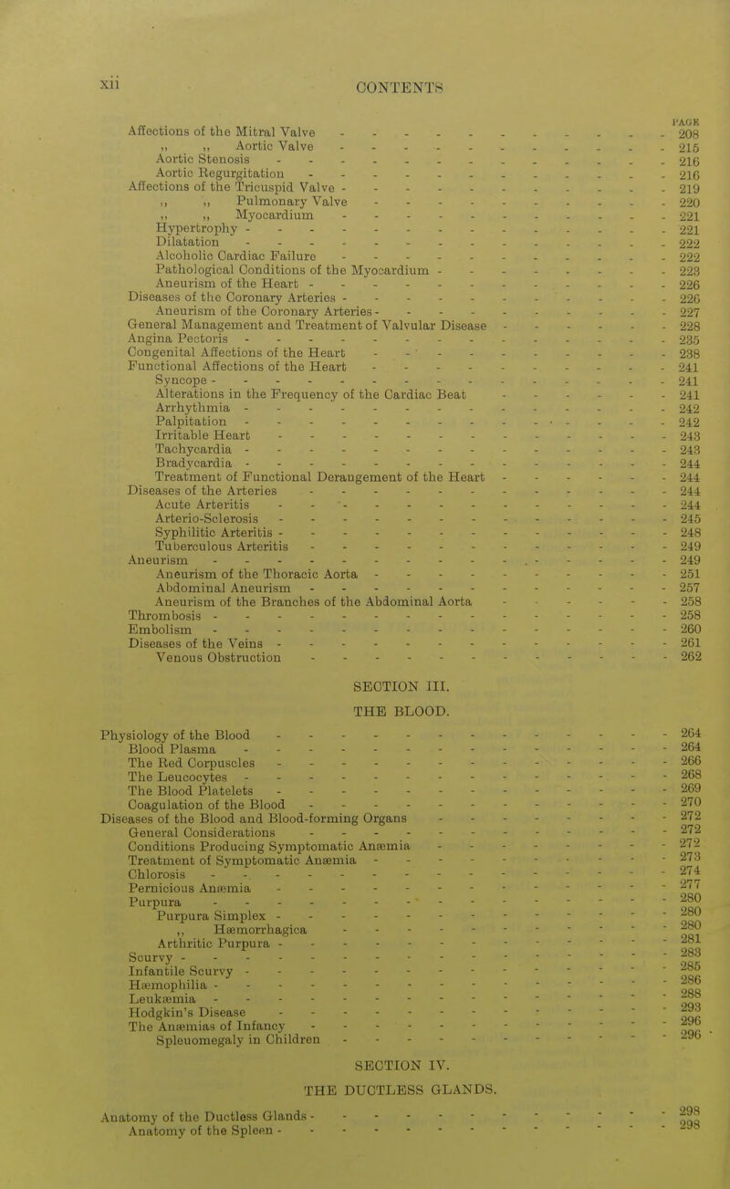 Affections of the Mitral Valve '2O8 ,, Aortic Valve 215 Aortic Stenosis 216 Aortic Regurgitation 2IG Affections of the Tricuspid Valve - - - 219 ,, ,, Pulmonary Valve 220 „ Myocardium 221 Hypertrophy 221 Dilatation 222 Alcoholic Cardiac Failure 222 Pathological Conditions of the Myocardium 223 Aneurism of the Heart 226 Diseases of the Coronary Arteries ----- 22G Aneurism of the Coronary Arteries - - - - 227 General Management and Treatment of Valvular Disease 228 Angina Pectoris - 235 Congenital Affections of the Heart - - - - - - - - - - 238 Functional Affections of the Heart - - . 241 Syncope 241 Alterations in the Frequency of the Cardiac Beat 241 Arrhythmia - . . 242 Palpitation • . - . . 242 Irritable Heart 243 Tachycardia 243 Bradycardia . . 244 Treatment of Functional Derangement of the Heart 244 Diseases of the Arteries 244 Acute Arteritis - - . - - - 24.4 Arterio-Sclerosis 245 Syphilitic Arteritis 248 Tuberculous Arteritis 249 Aneurism 249 Aneurism of the Thoracic Aorta 251 Abdominal Aneurism 257 Aneurism of the Branches of the Abdominal Aorta 258 Thi-ombosis 258 Embolism 260 Diseases of the Veins - - - 261 Venous Obstruction 262 SECTION III. THE BLOOD. Physiology of the Blood ----- 264 Blood Plasma - - - - 264 The Red Corpuscles - - 266 The Leucocytes - - 268 The Blood Platelets ----- 269 Coagulation of the Blood . - - 270 Diseases of the Blood and Blood-forming Organs 272 General Considerations - 272 Conditions Producing Symptomatic Anaemia 272 Treatment of Symptomatic Anaemia - - - - - 273 Chlorosis - - 274 Pernicious Anaemia 277 Purpura - - -280 Purpura Simplex - ,, Haemorrhagica Arthritic Purpura -^^^ Scurvy ----- 283 Infantile Scurvy ------ Haemophilia Leukaemia Hodgkin's Disease for The AniBmias of Infancy Splenomegaly in Children - ■ -  SECTION IV. THE DUCTLESS GLANDS. Anatomy of the Ductless Glands Anatomy of the Spleen