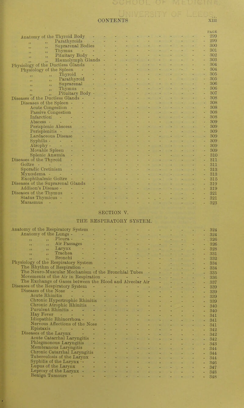 I'AGB Anatomy of the Thyroid Body - - - - 299 ,, Parathyroids 299 ,, Suprarenal Bodies - 300 Thymus - - - - - 301 „ Pituitary Body - 802 Hsemolymph Glands - 803 Physiology of the Ductless Glands . - . . 304 Physiology of the Spleen ..- 304 „ Thyroid 305 ,, ,, Parathyroid - - - -305 „ ,, Suprarenal 306 „ Thymus 306 ,, ,, Pituitary Body - - - ' - - 807 Diseases of the Ductless Glands 308 Diseases of the Spleen 308 Acute Congestion - - - - - • - 308 Passive Congestion 308 Infarction - 308 Abscess 309 Perisplenic Abscess 309 Perisplenitis - - 309 Lardaceous Disease - 309 Syphilis - 309 Atrophy ----- 809 Movable Spleen - - - - ' - 309 Splenic Anaemia 310 Diseases of the Thyroid 311 Goitre 311 Sporadic Cretinism 313 Myxoedema 313 Exophthalmic Goitre - - - - . -815 Diseases of the Suprarenal Glands . 319 Addison's Disease 319 Diseases of the Thymus 321 Status Thymicus - - - - 321 Marasmus 323 SECTION V. THE RESPIRATORY SYSTEM. Anatomy of the Respiratory System 324 Anatomy of the Lungs 324 „ ,, Pleura - - - - - - - - - . . . - 326 ,, ,, Air Passages 326 „ Larynx ----- 328 ,, Trachea - - - - 331 ,, Bronchi 332 Physiology of the Respiratory System 334 The Rhythm of Respiration 334 The Neuro-Muscular Mechanism of the Bronchial Tubes 335 Movements of the Air in Respiration 335 The Exchange of Gases between the Blood and Alveolar Air 337 Diseases of the Respiratory System 339 Diseases of the Nose 339 Acute Rhinitis 339 Chronic Hypertrophic Rhinitis 339 Chronic Atrophic Rhinitis 34Q Purulent Rhinitis 340 Hay Fever 341 Idiopathic Rhinorrhoea 34I Nervous Affections of the Nose 34I Epistaxis 342 Diseases of the Larynx 342 Acute Catarrhal Laryngitis 342 Phlegmonous Laryngitis 343 Membranous Laryngitis 344 Chronic Catarrhal Laryngitis 344 Tuberculosis of the Larynx 344 Syphilis of the Larynx ■ 346 Lupus of the Larynx 347 Leprosy of the Larynx 343 Benign Tumours 34g