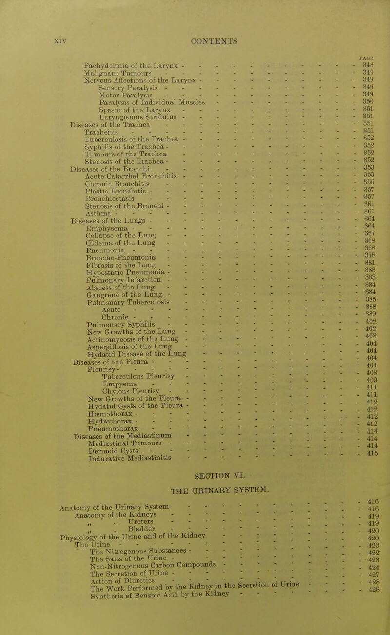Pachydermia of the Larynx 348 Malignant Tumours 349 Nervous Affections of the Larynx 349 Sensory Paralysis 349 Motor Paralysis 349 Paralysis of Individual Muscles 350 Spasm of the Larynx 351 Laryngismus Stridulus 351 Diseases of the Trachea 351 Tracheitis 351 Tuberculosis of the Trachea 352 Sypliilis of the Trachea 352 Tumours of the Trachea 352 Stenosis of the Trachea - - 352 Diseases of the Bronchi 353 Acute Catarrhal Bronchitis 353 Chronic Bronchitis 355 Plastic Bronchitis 357 Bronchiectasis 357 Stenosis of the Bronchi 361 Asthma 361 Diseases of the Lungs 364 Emphysema -- -^ Collapse of the Lung 367 (Edema of the Lung 368 Pneumonia 368 Broncho-Pneumonia 378 Fibrosis of the Lung 3°1 Hypostatic Pneumonia 3°3 Pulmonary Infarction 3^3 Abscess of the Lung 3e4 Gangrene of the Lung 3«4 Pulmonary Tuberculosis 3a& Acute 3aH Chronic Pulmonary Syphilis New Growths of the Lung Actinomycosis of the Lung Aspergillosis of the Lung Hydatid Disease of the Lung Diseases of the Pleura Pleurisy- -  ! 408 Tuberculous Pleurisy -409 Empyema .^.^ Chylous Pleurisy ^ ^ New Growths of the Pleura Hydatid Cysts of the Pleura ^412 Hssmothorax . . 412 Hydrothorax '.. 412 Pneumothorax ^-1^4 Diseases of the Mediastinum ! 414 Mediastinal Tumours 414 Dermoid Cysts - _ _ .415 Indurative Mediastinitis SECTION VI. THE URINARY SYSTEM. „ ^ 416 Anatomy of the Urmary System _ _ _ . 42^g Anatomy of the Kidneys '  . . 4^9 Ureters ! . . - 419  Bladder - ;; . . . .420 Physiology of the Urine and of the Kidney - - - - ... - 420 The Urine 420 The Nitrogenous Substances _ _ . 422- The Salts of the Urine - - - .423 Non-Nitrogenous Carbon Compounds 424 The Secretion of Urine ' . . 427 Thiwolk?^^^^^^^^^^^ - ■ : : 4*28 Synthesis of Benzoic Acid by the Kidney - - ■