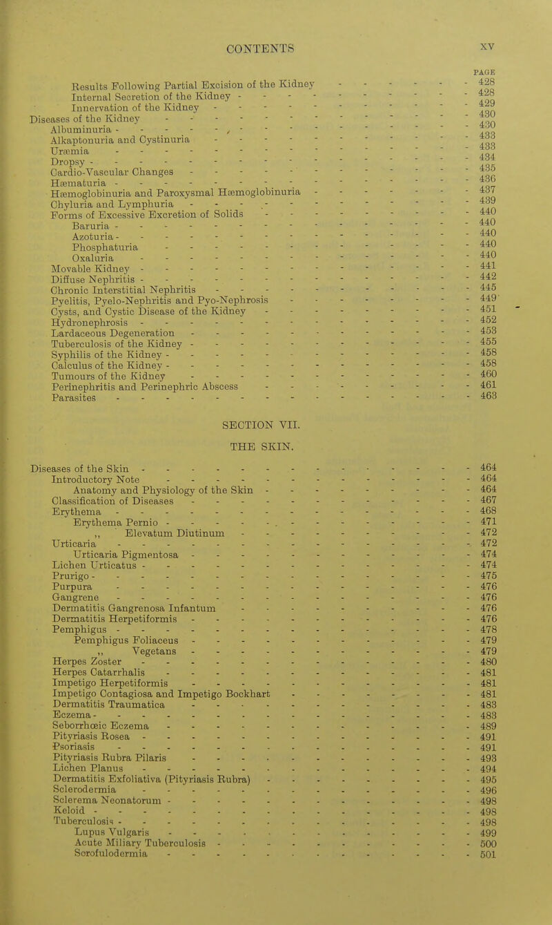 PAOE Results Following Partial Excision of tbe Kidney f 90 Internal Secretion of the Kidney Innervation of the Kidney  Diseases of the Kidney  Albuminuria -----/----- Alkaptonuria and Oystinuria ----- 4dd Uraemia ----- Dropsy - - - Cardio-Vascular Changes ----- - - Hsematuria ------- Hemoglobinuria and Paroxysmal Hemoglobinuria - Chyluria and Lymphuria - - - ^ Forms of Excessive Excretion of Solids Baruria - - -   lln Azoturia- - - Phosphaturia - -- -- 440 Oxaluria ------ - - - 440 Movable Kidney Difiuse Nephritis - - Chronic Interstitial Nephritis Pyelitis, Pyelo-Nephritis and Pyo-Nephrosis 449' Cysts, and Cystic Disease of the Kidney 451 Hydronephrosis - Lardaceous Degeneration 453 Tuberculosis of the Kidney - 4:55 Syphilis of the Kidney 458 Calculus of the Kidney 458 Tumours of the Kidney - -- 460 Perinephritis and Perinephric Abscess 461 Parasites 463 SECTION VII. THE SKIN. Diseases of the Skin 464 Introductory Note 464 Anatomy and Physiology of the Skin 464 Classification of Diseases 467 Erythema - - - 468 Erythema Pernio 471 ,, Elevatum Diutinum 472 Urticaria - - - 472 Urticaria Pigmentosa - 474 Lichen Urticatus 474 Prurigo - 475 Purpura - .- 476 Gangrene - -- 476 Dermatitis Gangrenosa Infantum 476 Dermatitis Herpetiformis 476 Pemphigus 478 Pemphigus Foliaceus 479 ,, Vegetans 479 Herpes Zoster 480 Herpes Catarrhalis 481 Impetigo Herpetiformis 481 Impetigo Contagiosa and Impetigo Bockhart 481 Dermatitis Traumatica 483 Eczema 483 Seborrhceic Eczema 489 Pityriasis Rosea 491 Psoriasis 491 Pityriasis Rubra Pilaris 493 Lichen Planus 494 Dermatitis Exfoliativa (Pityriasis Rubra) 495 Sclerodermia 496 Sclerema Neonatorum 498 Keloid 498 Tuberculosi<t 498 Lupus Vulgaris 499 Acute Miliary Tuberculosis 500 Sorofulodermia 501