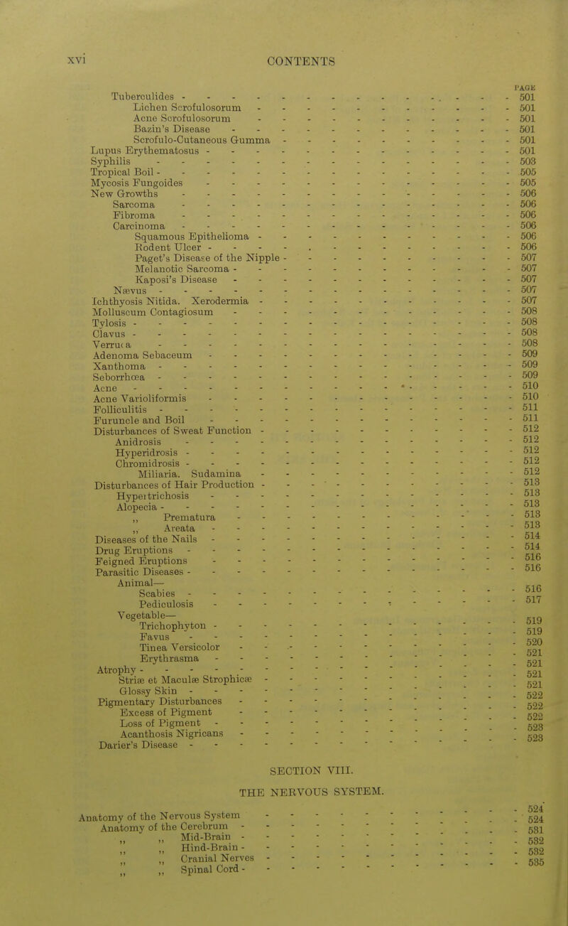PAGE Tuberculides 501 Lichen Serofulosorum 501 Acne Serofulosorum 501 Bazin's Disease 501 Scrofulo-Cutaneous Gumma 501 Lupus Erythematosus 501 Syphilis 503 Tropical Boil 505 Mycosis Fungoides 505 New Growths 506 Sarcoma 506 Fibroma 506 Carcinoma . ............. 506 Squamous Epithelioma - - - 506 Rodent Ulcer - - - - , 506 Paget's Disease of the Nipple - 507 Melanotic Sarcoma 507 Kaposi's Disease 507 Nsevus 507 Ichthyosis Nitida. Xerodermia 507 Molluscum Contagiosum 508 Tylosis 508 Clavus - - - 508 Verruc a 508 Adenoma Sebaceum 509 Xanthoma . - - 509 Seborrhoea 509 Acne ' 510 Acne Varioliformis 510 Folliculitis 511 Furuncle and Boil 511 Disturbances of Sweat Function 512 Anidrosis 512 Hyperidrosis 512 Chromidrosis 512 Miliaria. Sudamina 512 Disturbances of Hair Production - - - 513 Hypertrichosis Alopecia ■  „ Prematura ,, Areata Diseases of the Nails Drug Eruptions - Feigned Eruptions Parasitic Diseases Animal— . Scabies Pediculosis • Vegetable— -in Trichophyton Favus g20 Tinea Versicolor - - • ^2;!^ Erythrasma ^2]^ Atrophy goi Strise et Maculae Strophicse Glossy Skin _ Pigmentary Disturbances ] ^22 Excess of Pigment \ g22 Loss of Pigment ' Acanthosis Nigricans  ^23 Darier's Disease SECTION VIII. THE NERVOUS SYSTEM. 524 Anatomy of the Nervous System .524 Anatomy of the Cerebrum -531 „ „ Mid-Brain . 53'> , „ Hind-Brain ^32 „ Cranial Nerves 535 , ,, Spmal Cord