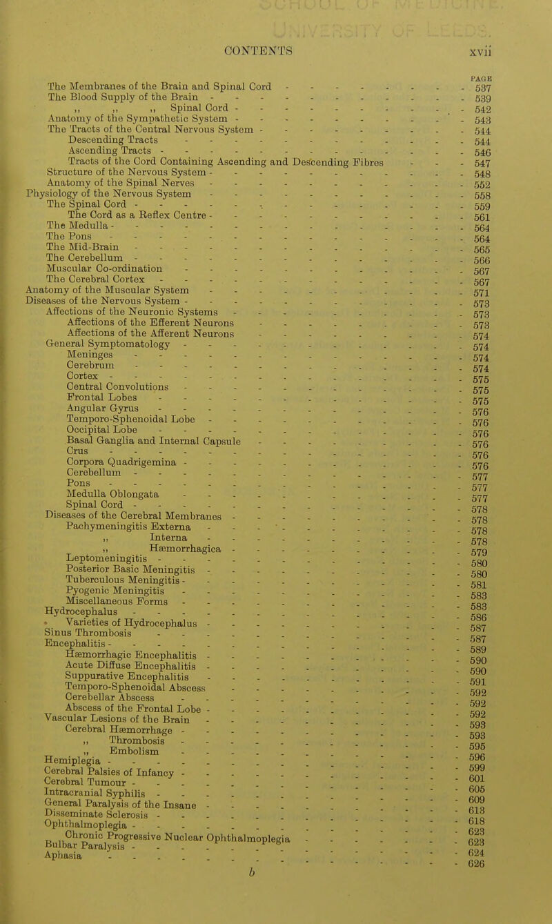 PAGE The Membranes of the Brain and Spinal Cord 537 The Blood Supply of the Brain 539 „ ., Spinal Cord - - 542 Anatomy of the Sympathetic System ' . 543 The Tracts of the Central Nervous System - . . . 544, Descending Tracts 54.4 Ascending Tracts - 546 Tracts of the Cord Containing Asaending and Descending Fibres - - - 547 Structure of the Nervous System ------ 543 Anatomy of the Spinal Nerves 552 Physiology of the Nervous System 553 The Spinal Cord - 559 The Cord as a Keflex Centre 561 The Medulla 554 The Pons 554 The Mid-Brain ----- 5gg The Cerebellum ----- _ ggg Muscular Co-ordination . 557 The Cerebral Cortex - - - . ggy Anatomy of the Muscular System 57]^ Diseases of the Nervous System - 573 Affections of the Neuronic Systems ----- 573 Affections of the Efferent Neurons - 573 Affections of the Afferent Neurons 574 General Symptomatology . _ 574 Meninges 574 Cerebrum - Cortex 575 Central Convolutions 5^5 Frontal Lobes - - - gyg Angular Gyrus - 57g Temporo-Sphenoidal Lobe - - - - gyg Occipital Lobe - - . g,^g Basal Ganglia and Internal Capsule 57g Crus - - - - 576 Corpora Quadrigemina - - - - gyg Cerebellum . . - _ Pons Medulla Oblongata - - - - - ^rjn Spinal Cord - . . . . 573 Diseases of the Cerebral Membranes gy3 Pachymeningitis Externa - - - ' gy3 ,, Interna ----- g,^g „ Hsemorrhagica - - - - gyo Leptomeningitis Posterior Basic Meningitis - - - koq Tuberculous Meningitis 531 Pyogenic Meningitis - - - - \ [ ggo Miscellaneous Forms ' c-qq Hydrocephalus - - - - 58fi Varieties of Hydrocephalus ' ' ' na^ Sinus Thrombosis ^0,7 Encephalitis- 530 Hemorrhagic Encephalitis , ' ' ' ' cqn Acute Diffuse Encephalitis - - 690 e ^.„.„-D. 1.-,.... Suppurative Encephalitis Temporo-Sphenoidal Abscess Cerebellar Abscess ' ' ' ^qo Abscess of the Frontal Lobe '  ^00 Vascular Lesions of the Brain Vii Cerebral Haemorrhage ' '  ?qo Thrombosis Embolism ' ' ' ' kqr Hemiplegia - - - - - . oy^ Cerebral Palsies of Infancy ^Z? Cerebral Tumour -^ Intracranial Syphilis ] General Paralysis of the Insane - - - . Disseminate Sclerosis  '  ri o Ophthalmoplegia ' ' ' ' ' rl^ Buiba?'SmiS'''''^'^'^ ^p'^'^^'^^p^^^' 623 Aphasia ... 624  , 626 0
