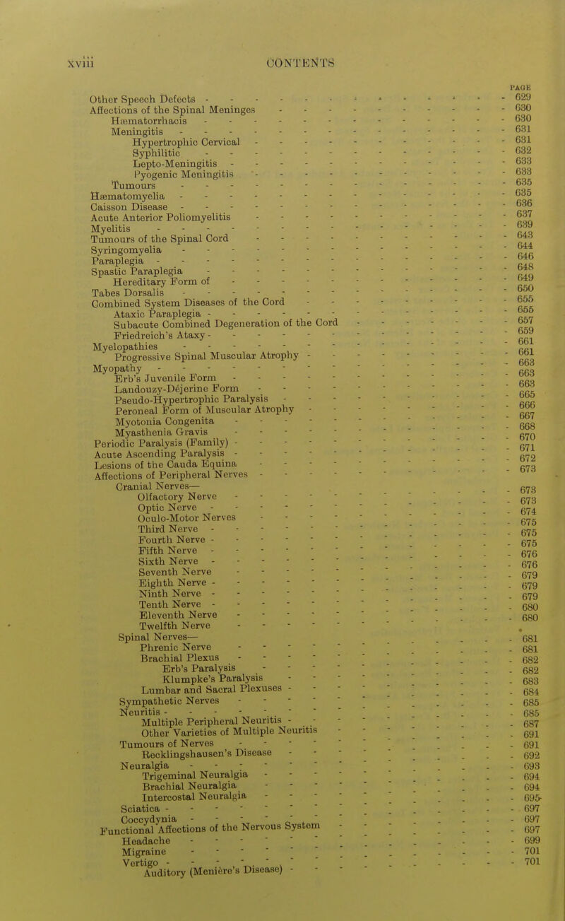 PAGE Other Speech Defects -x. - 629 Affections of the Spinal Meninges G30 HiBmatorrhacis 630 Meningitis Hypertrophic Cervical . - - - 631 Syphilitic ------ 032 Lepto-Meningitis - - 633 l^yogenic Meningitis 633 'Tumours 635 Heematomyelia 635 Caisson Disease ^^6 Acute Anterior Poliomyelitis 637 Myelitis - - - 639 Tumours of the Spinal Cord Syringomyelia - 6 Paraplegia ----- ' ' ' ' rIr Spastic Paraplegia - - Hereditary Form of - Tabes Dorsalis ' ' ' ' Combined System Diseases of the Cord Ataxic Paraplegia - - - 655 Subacute Combined Degeneration of the Cord Friedreich's Ataxy 661 Myelopathies - - - ----- Progressive Spinal Muscular Atrophy 553 Myopathy - Erb's Juvenile Form ^ Landouzy-Dejerine Form Pseudo-Hypertrophic Paralysis Peroneal Form of Muscular Atrophy 667 Myotonia Congenita  ggg Myasthenia Gravis ----- Periodic Paralysis (Family) g-^ Acute Ascending Paralysis 672 Lesions of the Cauda Equina Affections of Peripheral Nerves - - - - Cranial Nerves— _ g^y Olfactory Nerve g,^g Optic Nerve g^^ Oculo-Motor Nerves  ] Third Nerve _ gyg Fourth Nerve  g^g Fifth Nerve -    _ g^g Sixth Nerve ^ g^jg Seventh Nerve ] _ gt^g Eighth Nerve ]  g-^g Ninth Nerve gi^g Tenth Nerve -----_ ggg Eleventh Nerve . ggO Twelfth Nerve Spinal Nerves— 681 Phrenic Nerve ' ' _ . ggl Brachial Plexus ] . . g82 Erb's Paralysis g82 Klumpke's Paralysis ' - - 683 Lumbar and Sacral Plexuses 684 Sympathetic Nerves 685 Neuritis ... 685 Multiple Peripheral Neuritis ----- .687 Other Varieties of Multiple Neuritis 691 Tumours of Nerves . . 691 Recklingshausen's Disease -   ' ' ^ . . . . 692 Neuralgia ... - 093 Trigeminal Neuralgia ------ . 694 Brachial Neuralgia 694 Intercostal Neuralgia 695- Sciatica -----'''[ \ .... - 697 Coccydynia - '   .  '  ----- 097 Functional Affections of the Nervous System Headache 099 Migraine 701 Vertigo - - ' ' - - - - - -  ''^^ Auditory (Meniere's Disease) -