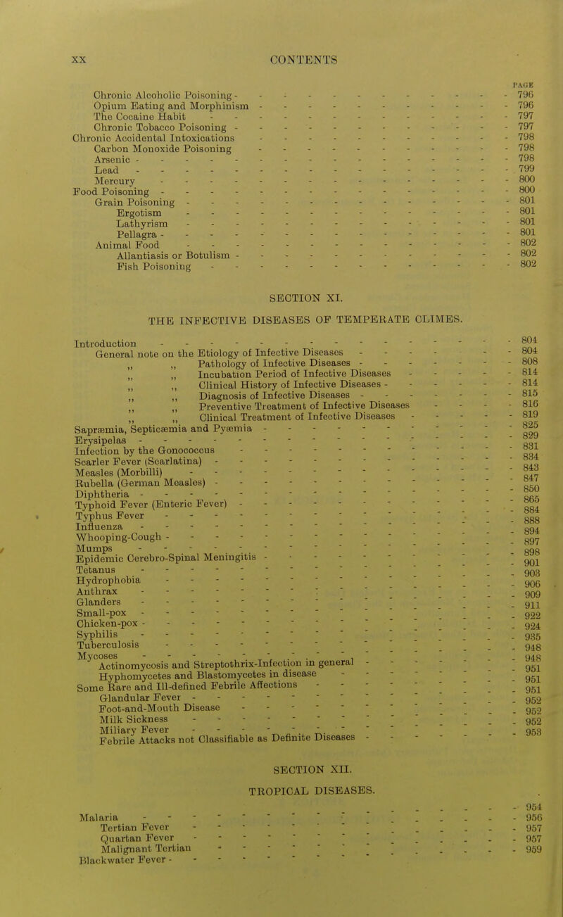 PAGE Chronic Alcoholic Poisoning ------- 796 Opium Eating and Morphinism 796 The Cocaine Habit - - 797 Chronic Tobacco Poisoning - - - 797 Chronic Accidental Intoxications - - - - . 798 Carbon Monoxide Poisoning - - . - 798 Arsenic 798 Lead - - - - ... 799 Mercury - - - - . . - 800 Food Poisoning - 800 Grain Poisoning - - - - . - - 801 Ergotism - 801 Lathyrism - 801 Pellagra ----- 801 Animal Pood ----- 802 Allantiasis or Botulism --- - 802 Fish Poisoning ----- - 802 SECTION XI. THE INFECTIVE DISEASES OF TEMPERATE CLIMES. Introduction 804 General note on the Etiology of Infective Diseases ------ 804 „ Pathology of Infective Diseases ------- 808 Incubation Period of Infective Diseases ----- 814 Clinical History of Infective Diseases ------ 814 Diagnosis of Infective Diseases ------- 815 „ Preventive Treatment of Infective Diseases - - - - 816 Clinical Treatment of Infective Diseases 819 Saprsemia, Septicaemia and Pyaemia - - - Erysipelas Infection by the Gonococcus Scarier Fever (Scarlatina) - Measles (Morbilli) ' lli Rubella (German Measles) - 850 Diphtheria - „„c Typhoid Fever (Enteric Fever)  ' '  884 Typhus Fever 1 888 Influenza  _ gg^ Whooping-Cough - ] '  ^g,^ Mumps - - - - ^ Epidemic Cerebro-Spinal Meningitis \ qqi Tetanus ' 903 Hydrophobia  _ qqq Anthrax - 909 Glanders -----  ^ _ g^^^^ Small-pox - - _ _ Chicken-pox - - - _ _ g24. Syphilis ----- 935 Tuberculosis -------- ^ ^ ^ g^g Mycoses ^' ' , ' ' ' - 948 Actinomycosis and Streptothrix-Infection in general Hyphomycetes and Blastomycetes in disease - ' Some Rare and Ill-defined Febrile Affections ^ . 951 Glandular Fever -] _ g52 Foot-and-Mouth Disease . - - -  _ Milk Sickness 952 Miliary Fever . 953 Febrile Attacks not Classifiable as Definite Diseases ------ SECTION XII. TROPICAL DISEASES. - 954 Malaria     956 Tertian Fever - <J57 Quartan Fever 957 Malignant Tertian 959 Blackwater Fever