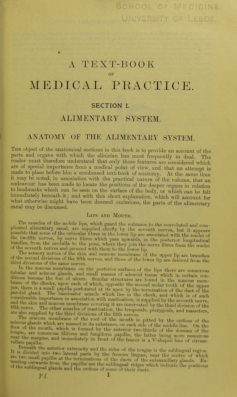 A TEXT-BOOK OF MEDICAL PEACTICE. SECTION I. ALIMENTARY SYSTEM. ANATOMY OF THE ALIMENTAEY SYSTEM. The object of the anatomical sections in this book is to provide an account of the parts and organs with which the cUnician has most frequently to deal. The reader must therefore understand that only those features are considered which are of special importance from a medical point of view, and that no attempt is made to place before him a condensed text-book of anatomy. At the same time it may be noted, in association with the practical nature of the volume, that an endeavour has been made to locate the positions of the deeper organs in' relation to landmarks which can be seen on the surface of the body, or which can be felt immediately beneath it; and with this short explanation, which will account for what otherwise might have been deemed omissions, the parts of the alimentary canal may be discussed. Lips and Mouth. The muscles of the mobile lips, which guard the entrance to the convoluted and com- plicated alimentary canal, are supplied chiefly by the seventh nerves, but it appears possible that some of the orbicular fibres in the lower Up are associated with the nuclei of the twelfth nerves, by nerve fibres which pass upwards, in the posterior longitudinal bundles, from the medulla to the pons, where they join the nerve fibres from the nuclei ot the seventh nerves and proceed with them to the lower lip The sensory nerves of the skin and mucous membrane of the upper lip are branches of the second divisions of the fifth nerves, and those of the lower lip are derived from the third divisions of the same nerves. In the mucous membrane on the posterior surfaces of the lips there are numerous tubular and acinous glands, and small masses of adenoid tissue which in certain con- ditions become the foci of ulcers. Similar structures are found in the mucous mem- brane of the cheeks, upon each of which, opposite the second molar tooth of the upper n JAff ^Ti! Pv^^P'^^ perforated at its apex by the termination of the duct of the coWwfK^ buccinator muscle which lies in the cheek, and which is of such considerable importance in association with mastication, is supplied by the seventh nerve, fifth nervp ThiTr' ^^^'^^^J^'^ <^«y.ering it are innervated by the third division of the tilth nerve. The other muscles of mastication, the temporals, pterygoids, and masseters are also supplied by the third divisions of the fifth nerves masseters, acinou^^UnZlv r^'^^ of the roof of the mouth is pitted by the orifices of the floor of ^ T u^''^^'^f substance, on each side of the middle line. On the t Zu f It ' ''^i?^ ^^^ two-thirds of the dorsum of the n3the^... °'i r T,'^ ^^gif™™ Vm^l^, the latter being more numerous Sate pa^uS'' ^^^^^i^tely in front of the fauces is a V-shaped line of circum- It if Tivi^Prl^^^f''*/'''! f ^«™i<^y a^^ the sides of the tongue is the sublingual region, are two s,ni n« ll P^'^'.-'^^ ^^^ ^^^'^ ^^g^ ^he centre of which temW Tf i ^T) ''M^'' terminations of the ducts of the submaxillary glands. Ex- cne sublingual glands and the orifices of some of their ducts