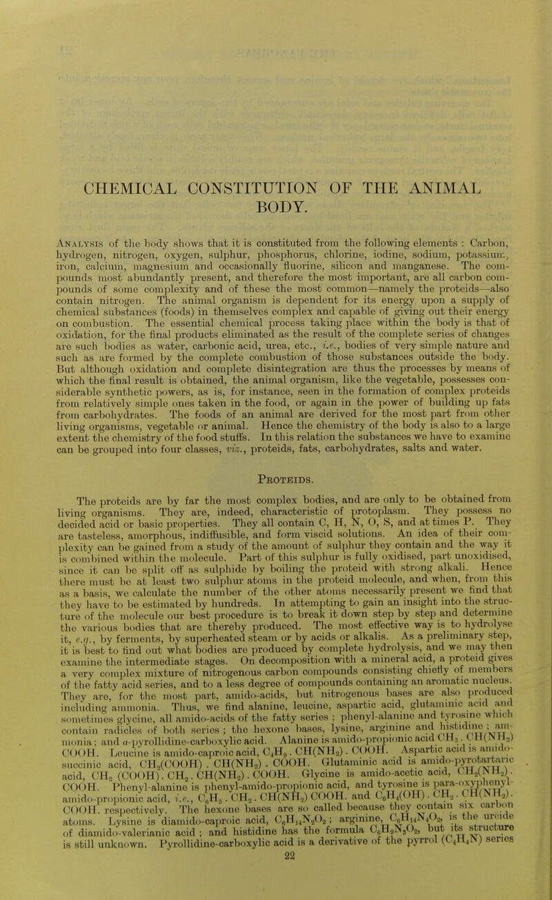 CHEMICAL CONSTITUTION OF THE ANIMAL BODY. Analysis of the body shows that it is constituted from the following elements : Carbon, hydrogen, nitrogen, oxygen, sulphur, phosphorus, chlorine, iodine, sodium, potassiuu;, iron, calcium, magnesium and occasionally fluorine, silicon and manganese. The com- pounds most abundantly present, and therefore the most important, are all carbon com- pounds of some complexity and of these the most common—namely the proteids—also contain nitrogen. The animal organism is dependent for its energy upon a supply of chemical substances (foods) in themselves complex and capable of giving out their energy on combustion. The essential chemical process taking place within the body is that of oxidation, for the final products eliminated as the result of the complete series of changes are such bodies as water, carbonic acid, urea, etc., i.e., bodies of very simjile nature and such as are formed by the complete combustion of those substances outside the body. But although oxidation and complete disintegration are thus the processes by means of which the final result is obtained, the animal organism, like the vegetable, possesses con- siderable synthetic powers, as is, for instance, seen in the formation of complex proteids from relatively simple ones taken in the food, or again in the power of building up fats from carbohydrates. The foods of an animal are derived for the most part from other living organisms, vegetable or animal. Hence the chemistry of the body is also to a large extent the chemistry of the food stuffs. In this relation the substances we have to examine can be grouped into four classes, viz., proteids, fats, carbohydrates, salts and water. Peoteids. The proteids are by far the most complex bodies, and are only to be obtained from living organisms. They are, indeed, characteristic of protoplasm. They possess no decided acid or basic properties. They all contain C, H, N, O, S, and at times P. They are tasteless, amorphous, indifiusible, and form viscid solutions. An idea of their coni- plexity can be gained from a study of the amount of sulphur they contain and the way it is combined within the molecule. Part of this sulphur is fully oxidised, part unoxidised, since it can be split off as suljihide by Iwiling the proteid with strong alkali. Hence there must be at least two sulphur atoms in the ]jroteid molecule, and wlien, from this as a basis, we calculate tlie number of the other atoms necessarily present we find that they have to be estimated by hundreds. In attempting to gain an insight into the struc- ture of the molecule our best procedure is to break it down step by step and deternune the various bodies that are thereby produced. The most effective way is to hydrolyse it, e.g., by ferments, by superheated steam or by acids or alkalis. As a prehmmary step, it is best to find out what bodies are produced by complete hydrolysis, and we may then examine the intermediate stages. On decomposition with a mineral acid, a proteid gives a very complex mixture of nitrogenous carbon compounds consisting chiefly of members of the fatty acid series, and to a less degree of compounds containing an aromatic nucleus They are, for the most part, amido-acids, but nitrogenous bases are also ]H-oduced including ammonia. Tlius, we find alanine, leucine, aspartic acid, glutammic acid and sometimes glycine, all amido-acids of the fatty series ; phenyl-alanine and tyrosine which contain radicles of both scries ; the hexone l)ascs, lysine, arginine and js'^'^}?/ monia; and a-i)yrollidine-carboxylic acid. Alanine is amido-propionic acid CH,, t H(IN H,) COOK. Leucine is amido-caproic acid, O4H,,. CHCNH^) . COOH. Aspartic acid ,s anndo- succinic acid, CH„(C()()H) . CH(NH2) . COOH. Glutaminic acid is amido-pyn.tarta^^^^ acid, CH2 (COOH). CH,. CH(NH2). COOH. Glycine is amido-acetic acid, CH2(NH2). COOH. Phenyl-alanine is phenyl-amido-propionic acid, and tyrosine is para-(.xy|ilienyl- amido-propioniJ acid, i.e., c]^,. CH,. CH(NH.,) COOH. and CeH,(OH). CH,. CPf(NH,). COOH. respectively. The hexone bases are so called because they contain six carbon atoms. Lysine is diamido-caproic acid, Cfilli .N^Oa ; argjnme, C^H^NM, is tiie urome of diamido-valerianic acid ; and histidine has the formula C^H^N/),, but its structure is still unknown. Pyrollidine-carboxylic acid is a derivative of the pyrrol (O^MiiM) series