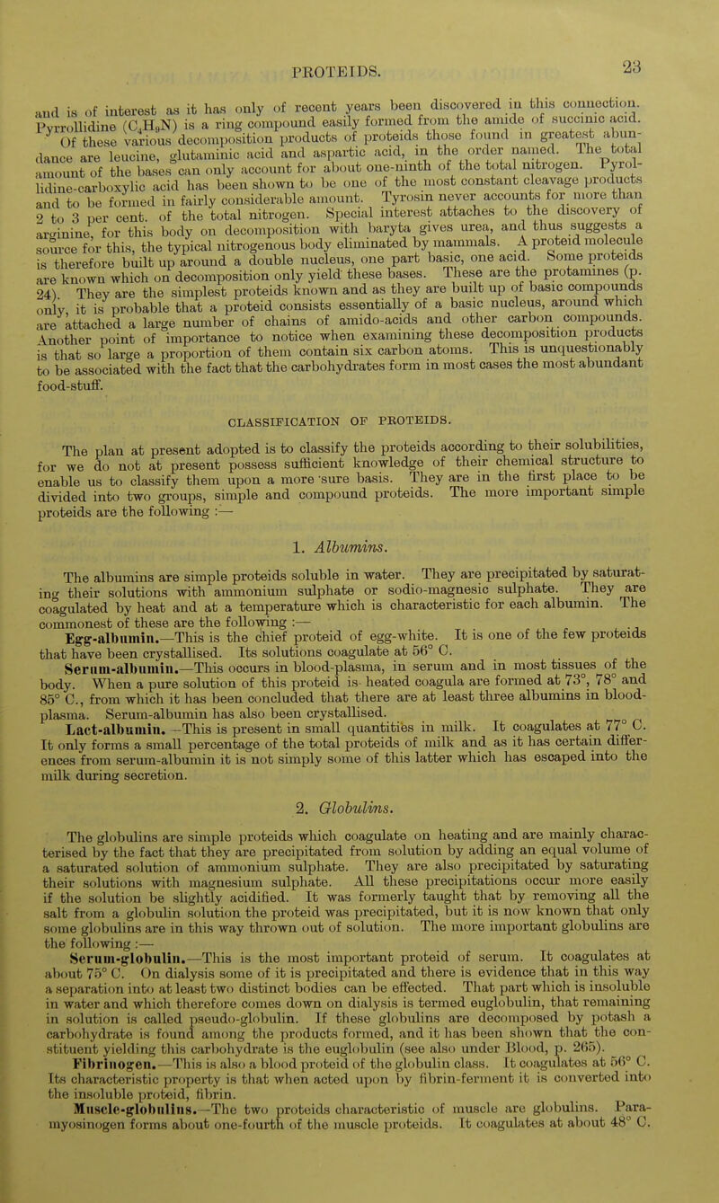 and is of interest as it has only of recent years been disarvered in this connection. Pvrrollidine (C Ji.,N) is a ring compound easily formed from the amide of succinic acid. Of these various decomposition products of proteids those found in greatest abun- dance are leucine, glutaminic acid and aspartic acid, in the order named. 1 he total amount of the ba.ses can only account for about one-ninth of the tota nitrogen. Pyrol- idine-carboxylic acid has been shown to be one of the most constant cleavage products and to be formed in fairly considerable amount. Tyrosin never accounts for more than 2 to 3 per cent, of the total nitrogen. Special interest attaches to the discovery of arsinine, for this body on decomposition with baryta gives urea, and thus suggests a source for this, the typical nitrogenous body eliminated by mammals. A proteid molecule is therefore built up around a double nucleus, one part basic, one acid. Some proteids are known which on decomposition only yield these bases. These are the protamines (p. 24^ Thev are the simplest proteids known and as they are built up of basic compounds onlv it is probable that a proteid consists essentially of a basic nucleus, around which are attached a large number of chains of amido-acids and other carbon compounds. \nother point of importance to notice when examining these decomposition products is that so large a proportion of them contain six carbon atoms. This is unquestionably to be associated with the fact that the carbohydrates form in most cases the most abundant food-stuff. CLASSIFICATION OF PROTEIDS. The plan at present adopted is to classify the proteids according to their solubiUties, for we do not at present possess sufficient knowledge of their chemical structure to enable us to classify them upon a more sure basis. They are in the first place to be divided into two groups, simple and compound proteids. The more important simple proteids are the following :— 1. Albumins. The albumins are simple proteids soluble in water. They are precipitated by saturat- ing their solutions with ammonium sulphate or sodio-magnesic sulphate. They are coagulated by heat and at a temperature which is characteristic for each albumin. The commonest of these are the following :— Egg-albumin.—This is the chief proteid of egg-white. It is one of the few proteids that have been crystallised. Its solutions coagulate at 56° C. Seriini-albuinin.—This occurs in blood-plasma, in serum and in most tissues of the body. When a pure solution of this proteid is- heated coagula are formed at 73°, 78° and 85° C, from which it has been concluded that there are at least three albumins in blood- plasma. Serum-albumin has also been crystallised. Lact-albuniin. -This is present in small quantities in milk. It coagulates at 77° C. It only forms a smaU percentage of the total proteids of milk and as it has certain differ- ences from serum-albumin it is not simply some of this latter which has escaped into the milk during secretion. 2. Globulins. The globulins are simple proteids which coagulate on heating and are mainly charac- terised by the fact that they are precipitated from solution by adding an equal volume of a saturated solution of ammonium sulphate. They are also precipitated by saturating their solutions with magnesium sulphate. All these precipitations occur more easily if the solution be slightly acidified. It was formerly taught that by removing all the salt from a globulin solution the proteid was precipitated, but it is now known that only some globulins are in this way thrown out of solution. The more important globulins are the following :— Serum-globulin.—This is the most important proteid of serum. It coagulates at about 75° C. On dialysis some of it is precipitated and there is evidence that in this way a separation into at least two distinct bodies can be effected. That part which is insoluble in water and which therefore comes down on dialysis is termed euglobulin, that remaining in solution is called pseudo-globulin. If these globulins are decomposed by potash a carbohydrate is found among the products formed, and it has been shown that the con- stituent yielding this carbohydrate is the euglobulin (see also under Blood, p. 265). Fibrinogen.—This is also a blood proteid of the globulin class. It coagulates at 56° C. Its characteristic property is that when acted upon by fibrin-ferment it is converted into the insoluble proteid, fibrin. Mnscle-globnllns. —The two proteids characteristic (jf muscle are globulins. Para- myosinogen forms about one-fourth of the muscle proteids. It coagulates at about 48'' C. 1