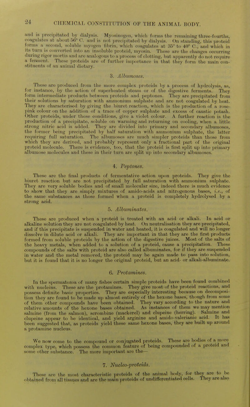 and IS precipitated hy dialysis. Myosinogon, which forms the remaining three-fourths, coagulates at about 5(>° C. and is not precipitated by dialysis. On standing, this proteid forms a second, soluble myogen fibrin, which coagulates at 35° to 40° C, and which in its turn is converted into an insoluble proteid, myosin. These are the changes occurring during rigor mortis and are analogous to a jjrocess of clotting, but apparently do not require a fewnent. These proteids are of further importance in that they form the main con- stituents of an animal dietary. 3. Albunioses. These are ^Jroduced from the more complex proteids by a process of hydrolysis, as, for instance, by the action of superheated steam or of the digestive ferments. They form intermediate products between proteids and peptones. They are ^irecipitated from their solutions by saturation with ammonium sulphate and are not coagulated by heat. They are characterised by giving the biuret reaction, which is the production of a rose- pink colour on the addition of a trace of copper sulphate and excess of caustic potash. Other proteids, under these conditions, give a violet colour. A further reaction is the production of a precipitate, soluble on warming and returning on cooling, when a little strong nitric acid is added. They are divided into primary and secondary albumoses, the former being precipitated by half saturation with ammonium sulphate, the latter requiring full saturation. The albumoses are much simpler proteids than those from which they are derived, and probably represent only a fractional part of the original proteid molecule. There is evidence, too, that the proteid is first split up into primary albumose molecules and these in their turn are split up into secondary albumoses. 4, Peptones. These are the final products of fermentative action upcm proteids. They give the biuret reaction but are not precipitated by full saturation with ammonium sulphate. They are very soluble bodies and of small molecular size, indeed there is much evidence to show that they are simply mixtures of amido-acids and nitrogenous bases, i.e., of the same substances as those formed when a proteid is completely hydrolysed by a strong acid. 5. Albuminates. These are produced when a proteid is treated with an acid or alkali. In acid or alkaline solution they are not coagulated by heat. On neutralisation they are jarecipitated, and if this precipitate is suspended in water and heated, it is coagulated and will no longer dissolve in dilute acid or alkali. They are important in that they are the first products formed from soluble proteids by the action of the digestive juices. Most of the salts of the heavy metals, when added to a solution of a proteid, cause a precipitation. These compounds of the salts with proteid are also called albuminates, for if they are suspended in water and the metal removed, the proteid may be again made to pass into solution, but it is found that it is no longer the original proteid, but an acid- or alkali-albuminate. 6. Protamines. In the spermatozoa of many fishes certain simple proteids have been found combined with nucleins. These are the protamines. They give most of the proteid reactions, and possess definite basic properties. They are especially interesting because on decomposi- tion they are found to be made up almost entirely of the hexone bases, though from some of them other compounds have been obtained. They vary according to the nature and relative amounts of the hexone bases obtained. As instances of them we may mention salmine (from the salmon), scrombine (mackerel) and clupeine (herring). Salmine and clupeine appear to be identical, and yield arginine and amido-valerianic acid. It has been suggested that, as proteids yield these same hexone bases, they are built up around a protamine nucleus. We now come to the compound or conjugated proteids. These are bodies of a more complex type, which possess the common feature of being compounded of a proteid and some other substance. The more important are the— 7, NuGleo-proteids. These are the most characteristic proteids of the animal body, for th^ are to be obtained from all tissues and are the main proteids of undifferentiated cells. They are also