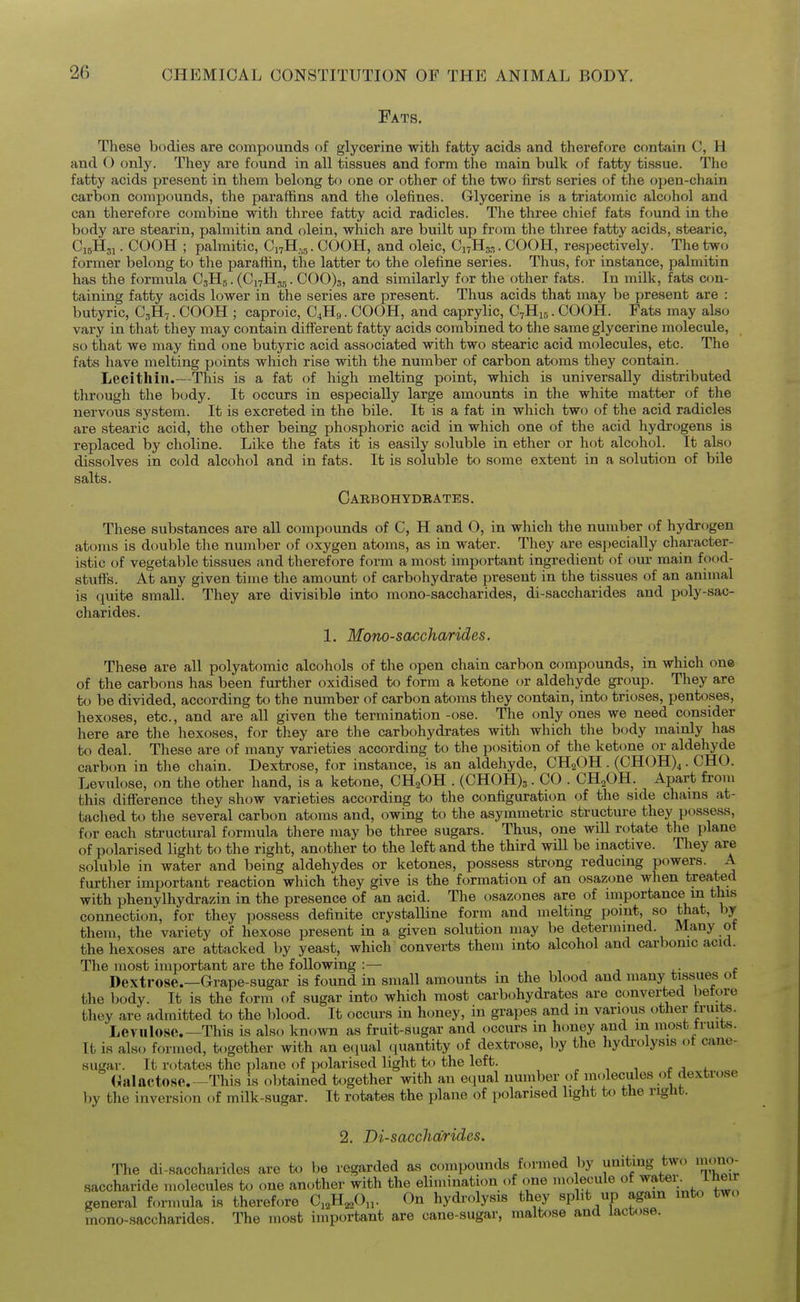 Fats. These bodies are compounds of glycerine with fatty acids and therefore contain C, H and O only. They are found in all tissues and form the main bulk of fatty tissue. The fatty acids present in them belong to one or other of the two first series of the open-chain carbon compounds, the paraffins and the olefines. Glycerine is a triatomic alcohol and can therefore combine with tliree fatty acid radicles. The three chief fats found in the body are stearin, palmitin and olein, which are built up from the three fatty acids, stearic, C15H31. COOH ; palmitic, C17H,,. COOH, and oleic, CnHg.,. COOH, respectively. The two former belong to the parafhn, the latter to the olefine series. Thus, for instance, palmitin has the formula C3H5. (CnH^g. 000)3, and similarly for the other fats. In milk, fats con- taining fatty acids lower in the series are present. Thus acids that may be present are : butyric, C3H7. COOH ; caproic, C4HB. COOH, and caprylic, C7H15. COOH. Fats may also vary in that they may contain different fatty acids combined to the same glycerine molecule, so that we may find one butyric acid associated with two stearic acid molecules, etc. The fats have melting points which rise with the number of carbon atoms they contain. Lecithin.—This is a fat of high melting point, which is universally distributed through the body. It occurs in especially large amounts in the white matter of the nervous system. It is excreted in the bile. It is a fat in which two of the acid radicles are stearic acid, the other being phosphoric acid in which one of the acid hydrogens is replaced by choline. Like the fats it is easily soluble in ether or hot alcohol. It also dissolves in cold alcohol and in fats. It is soluble to some extent in a solution of bile salts. Carbohydbates. These substances are all compounds of C, H and O, in which the number of hydrogen atoms is double the number of oxygen atoms, as in water. They are especially character- istic of vegetable tissues and therefore form a most important ingredient of our main food- stufis. At any given time the amount of carbohydrate present in the tissues of an animal is quite small. They are divisible into mono-saccharides, di-saccharides and poly-sac- charides. 1, Monosaccharides. These are all polyatomic alcohols of the open chain carbon compounds, in which one of the carbons has been further oxidised to form a ketone or aldehyde group. They are to be divided, according to the number of carbon atoms they contain, into trioses, pentoses, hexoses, etc., and are all given the termination -ose. The only ones we need consider here are the hexoses, for they are the carbohydrates with which the body mainly has to deal. These are of many varieties according to the position of the ketone or aldehyde carbon in the chain. Dextrose, for instance, is an aldehyde, CH2OH . (CHOH)^. CHO. Levulose, on the other hand, is a ketcme, CH^OH . (CH0H)3. CO . CH^OH. Apart from this difference they show varieties according to the configuration of the side chains at- tached to the several carbon atoms and, owing to the asymmetric structure they possess, for each structural formula there may be three sugars. Thus, one will rotate the plane of p(jlarised light to the right, another to the left and the third will be inactive. They are soluble in water and being aldehydes or ketones, possess strong reducing powers. A further important reaction which they give is the formation of an osazone when treated with phenylhydrazin in the presence of an acid. The osazones are of importance m this connection, for they possess definite crystalline form and melting point, so that, by them, the variety of hexose present in a given solution may be determined. Many ot the hexoses are attacked hy yeast, which converts them into alcohol and carbonic acid. The most important are the following :— , ^ j 4.- t Dextrose.—Grape-sugar is found in small amounts in the blood and many tissue_s ot the body. It is the form of sugar into which most carbohydrates are converted before they are admitted to the blood. It occurs in honey, in grapes and in various other fruits. Levulose This is also known as fruit-sugar and occurs in honey and m most truits. It is aim formed, together with an e(]ual quantity of dextrose, by the hydrolysis of cane- sugar. It rotates the plane of polarised light to the left. r . (ialactose.-^rhis is obtained together with an equal number of molecules of dextrose by the inversion of milk-sugar. It rotates the plane of polarised light to the right. 2. Di-sacchdrides. The di-saccharides are to be regarded as compounds formed by uniting two mono- saccharide molecules to one another with the elimination of one mo ecule of -^^^'l' J-^^^ general fornmla is therefore C,,H,^0„. On hydrolysis they split up again into two mono-saccharides. The most important are cane-sugar, maltose and lactose.