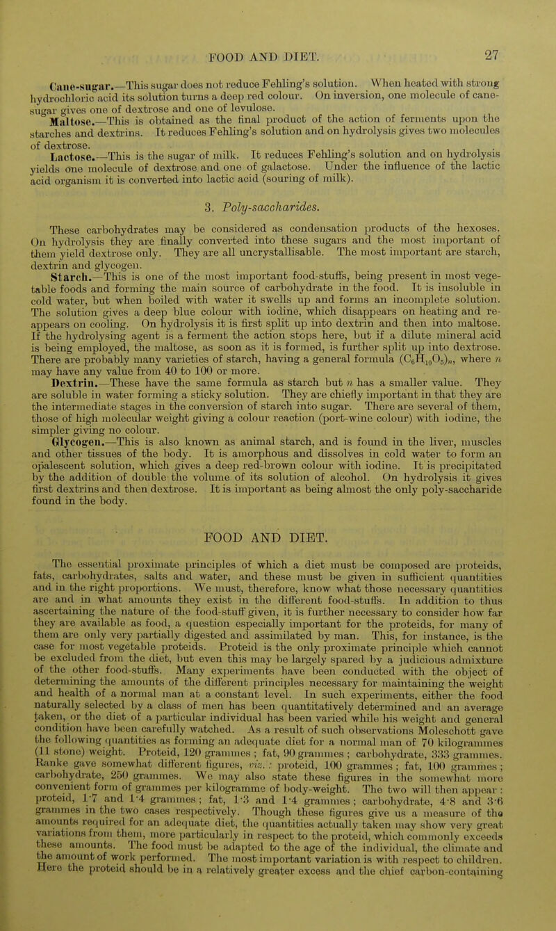 Cane-sugar.—This sugar does not reduce Fehling's solution. When heated with strong liydrochloric acid its sohition turns a deep red colour. On inversion, one molecule of cane- sugar gives one of dextrose and one of levulose. Maltose. This is obtained as the final product of the action of ferments upon the starches and dextrins. It reduces Fehling's solution and on hydrolysis gives two molecules of dextrose. Lactose.—This is the sugar of milk. It reduces Fehling's solution and on hydrolysis yields one molecule of dextrose and one of galactose. Under the influence of the lactic acid organism it is converted into lactic acid (souring of milk). 3. Poly-saccharides. These carbohydrates may be considered as condensation products of the hexoses. On hydrolysis they are finally converted into these sugars and the most important of them yield dextrose only. They are all uncrystallisable. The most important are starch, dextrin and glycogen. Starch.—This is one of the most important food-stuffs, being present in most vege- table foods and forming the main source of carbohydrate in the food. It is insoluble in cold water, but when boiled with water it swells up and forms an incomplete solution. The solution gives a deep blue colour with iodine, which disappears on heating and re- appears on cooling. On hydrolysis it is first split up into dextrin and then into maltose. If the hydrolysing agent is a ferment the action stops here, but if a dilute mineral acid is being employed, the maltose, as soon as it is formed, is further split up into dextrose. There are probably many varieties of starch, having a general formula (CgHioOg),,, where n may have any value from 40 to 100 or more. Dextrin.—These have the same formula as starch but n has a smaller value. They are soluble in water forming a sticky solution. They are chiefly important in that they are the intermediate stages in the conversion of starch into sugar. There are several of them, those of high molecular weight giving a colour reaction (port-wine colour) with iodine, the simpler giving no colour. Glycogen.—This is also known as animal starch, and is found in the liver, muscles and other tissues of the body. It is amorphous and dissolves in cold water to form an opalescent solution, which gives a deep red-brown colour with iodine. It is precipitated by the addition of double the volume, of its solution of alcohol. On hydrolysis it gives first dextrins and then dextrose. It is important as being almost the only poly-saccharide found in the body. FOOD AND DIET. The essential proximate principles of which a diet must be composed are proteids, fats, carbohydrates, salts and water, and these must be given in sufficient quantities and in the right proportions. We must, therefore, know what those necessary quantities are and in what amounts they exist in the diflerent food-stuffs. In addition to thus ascertaining the nature of the food-stuff given, it is further necessary to consider how far they are available as food, a question especially important for the proteids, for many of them are only very partially digested and assimilated by man. This, for instance, is the case for most vegetable proteids. Proteid is the only proximate principle which cannot be excluded from the diet, but even this may be largely spared by a judicious admixture of the other food-stuffs. Many experiments have been conducted with the object of determining the amounts of the diflerent principles necessary for maintaining the weight and health of a normal man at a constant level. In such experiments, either the food naturally selected by a class of men has been quantitatively determined and an average taken, or the diet of a particular individual has been varied while his weight and general condition have l)een carefully watched. As a result of such observations Moleschott gave the following quantities as forming an adequate diet for a normal man of 70 kilogrammes (11 stone) weight. Proteid, 120 grammes ; fat, 90 grammes ; carbohydrate, 'Xi'i grammes. Ranke gave somewhat different figures, vi?.. : proteid, 100 grammes ; fat, 100 grammes ; carbohydrate, 250 gi-ammes. We may also state these figures in the somewhat more convenient form of grammes per kilogramme of body-weight. The two will then api:)ear : j)roteid, 1-7 and 1-4 gi-ammes ; fat, 1-3 and 14 grammes; carbohydrate, 4-8 and 3-6 grammes in the two cases respectively. Though these figures give us a measure of tha amounts required for an ade(|uate diet, the ([uantities actually taken may show very great variations from them, more particularly in respect to the proteid, whicli commonly exceeds these amounts. The food must be adajjted to the age of the individual, the climate and the amount of work performed. The most important variation is with respect to childi-en. Here the proteid should be in a relatively greater excess and the chief carbou-cont^ining