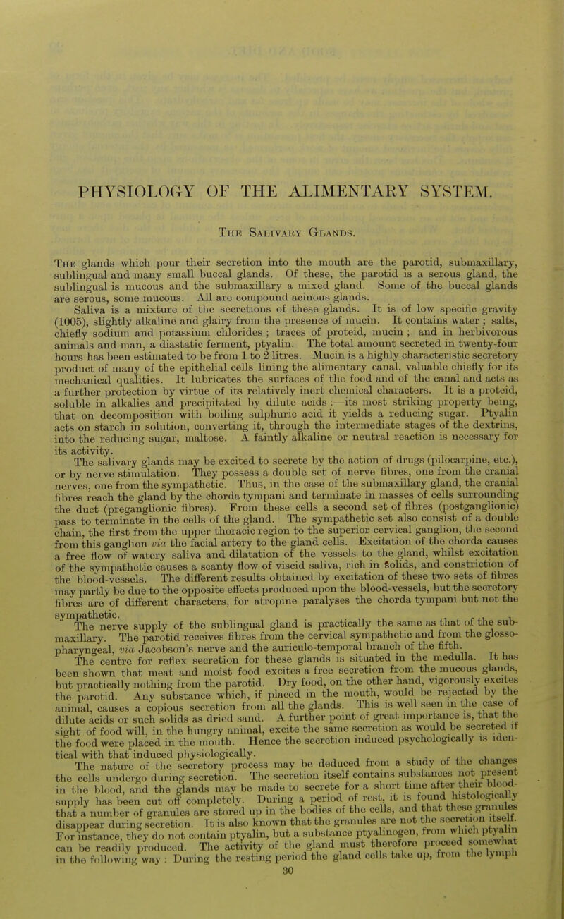 PHYSIOLOGY OF THE ALIMENTARY SYSTEM. The Salivary Glands. The glands which pour their secretion into the mouth are the parotid, submaxillary, sublingual and many small buccal glands. Of these, the parotid is a serous gland, the sublingual is mucous and the submaxillary a mixed gland. Some of the buccal glands are serous, some mucous. All are compound acinous glands. Saliva is a mixture of the secretions of these glands. It is of low specific gravity (1005), slightly alkaline and glairy from the presence of nmciu. It contains water ; salts, chiefly sodium and potassium chlorides ; traces of proteid, mucin ; and in herbivorous animals and man, a diastatic ferment, ptyalin. The total amount secreted in twenty-four hoinrs has been estimated to be from 1 to 2 litres. Mucin is a highly characteristic secretory product of many of the epithelial cells lining the alimentary canal, valuable chiefly for its mechanical qualities. It lubricates the surfaces of the food and of the canal and acts as a further protection by virtue of its relatively inert chemical characters. It is a proteid, soluble in alkalies and precipitated by dilute acids :—its most striking property being, that on decomposition with boiling sulphuric acid it yields a reducing sugar. Ptyahn acts on starch in solution, converting it, through the intermediate stages of the dextrins, into the reducing sugar, maltose. A faintly alkaline or neutral reaction is necessary for its activity. The salivary glands may be excited to secrete by the action of di'ugs (pilocarpine, etc.), or by nerve stimulation. They possess a double set of nerve fibres, one from the cranial nerves, one from the sympathetic. Thus, in the case of the submaxillary gland, the cranial fibres reach the gland by the chorda tympani and terminate in masses of cells surrounding the duct (preganglionic fibres). From these cells a second set of fibres (postganglionic) pass to terminate in the cells of the gland. The sympathetic set also consist of a double chain, the first from the upper thoracic region to the superior cervical ganglion, the second from this ganglion via the facial artery to the gland cells. Excitation of the chorda causes a free flow of watery saliva and dilatation of the vessels to the gland, whilst excitation of the sympathetic causes a scanty flow of viscid saliva, rich in Solids, and constriction of the blood-vessels. The dift'ereut' results obtained by excitation of these two sets of fibres may partly be due to the opposite efi'ects produced upon the blood-vessels, but the secretory fibres are of different characters, for atropine paralyses the chorda tympani but not the sympathetic. .,, , . i_ j. r u The nerve supply of the sublingual gland is practically the same as that oi the sub- maxillary. The parotid receives fibres from the cervical sympathetic and from the glosso- pharyngeal, via Jacobson's nerve and the auriculo-temporal branch of the fifth. The centre for reflex secretion for these glands is situated in the medulla. It has been shown that meat and moist food excites a free secretion from the mucous glands, but practically nothing from the parotid. Dry food, on the other hand vigorously excites the parotid. Any substance which, if placed in the mouth, would be rejected by the animal, causes a copious secretion from all the glands. This is well seen m the case of dilute acids or such solids as dried sand. A further point of great importance is, that the si<^ht of food will, in the hungry animal, excite the same secretion as would be secreted it the food were placed in the mouth. Hence the secretion induced psychologically is iden- tical with that induced physiologically. ^ j c i The nature of the secretory process may be deduced from a study of tlie changes the cells undergo during secretion. The secretion itself contains substances not present in the blood, and the glands may be made to secrete for a short time after their blood- supply has been cut ofl completely. During a period o rest it i^fo^^^d stoh^gica^^^^ that a number of granules are stored up in the bodies of the cells, and that these granules disappear during secretion. It is also known that the granules are not the secretion itse t. For instance, they do not contain ptyalin, but a substance ptyalinogen, from Pj3 a J can be readily produced. The activity of the gland must therefore P'^.^^^^ ^^^'^^^^^^ in the following way : During the resting period the gland cells take up, from the lymph
