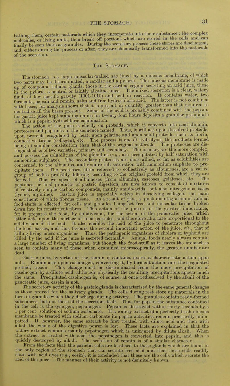 THE STOMACH. bathmc them, certain materials whicli they incorporate into then- substance ; the comijlex molecules or living units, then break oii' portions which are stored m the cells and can finally be seen there as granules. During the secretory process tliese stores are discharged, and, either dm-ing the process or after, they are chemically transformed into the materials of the secretion. The Stomach. The stomach is a large muscular-walled sac lined by a mucous membrane, of which two parts may be discriminated, a cardiac and a pyloric. The mucous membrane is made up of compound tubular glands, those in the cardiac region secreting an acid juice, those in the pyloric, a neutral or faintly alkaline juice. The mixed secretion is a clear, watery fluid, of low specific gravity (1001-1010) and acid in reaction. It contains water, two ferments, pepsin and rennin, salts and free hydrochloric acid. The latter is not combined with bases, for analysis shows that it is present in quantity greater than that required to neutralise all the bases present. Some of the acid is probably combined with the pepsin, for gastric juice kept standing on ice for twenty-four hours deposits a granular precipitate which is a pepsin-hydrochloric combination. The action of the juice is chiefly on proteids, which it converts into acid-albmnin, proteoses and peptones in the sequence named. Thus, it will act upon dissolved proteids, upon proteids coagulated by heat, upon gelatine and upon solid proteids, such as fibrin, connective tissue (collagen), etc. The process is one of hydrolysis, the products formed being of simpler constitution than that of the original materials. The proteoses are dis- tinguished as of two varieties, primary and secondary. The primary are the more complex, and possess the solubilities of the globulins {e.g., are precipitated by half saturation with ammonium sulphate). The secondary proteoses are more allied, so far as solubilities are concerned, to the albimiins, and require full saturation with ammonium sulphate to pre- cipitate them. The proteoses, often referred to collectively as albumoses, are a varied group of bodies probably differing according to the original proteid from whicli they are derived. Thus we speak of albumoses (from albumin), caseoses, gelatoses, etc. The peptones, or final products of gastric digestion, are now known to consist of mixtures of relatively simple carbon compounds, mainly amido-acids, but also nitrogenous bases (lysine, arginine). Gastric juice is especially active in dissolving collagen, the main constituent of white fibrous tissue. As a result of this, a quick disintegration of animal food-stufl's is effected, fat cells and globules being set free and muscular tissue broken down into its constituent fibres. This action of the juice is of the greatest importance, for it prepares the food, by subdivision, for the action of the pancreatic juice, which latter acts upon the surface of food particles, and therefore at a rate proportional to the subdivision of the food. It also enables the acid of the juice to penetrate throughout the food masses, and thus favours the second important action of the juice, viz., that of killing living micro-organisms. Thus, the pathogenic organisms of cholera or typhoid are killed by the acid if the juice is secreted normally. Animal foods nearly always contain a large number of living organisms, but though the food-stufi' as it leaves the stomach is seen to contain many of these, when examined microscopically, the greater number are dead. Gastric juice, by virtue of the rennin it contains, exerts a characteristic action upon milk. Rennin acts upon caseinogen, converting it, by ferment action, into the coagulated proteid, casein. This change must be discriminated from the mere precipitation of caseinogen by a dilute acid, although physically the resulting precipitations appear much the same. Precipitated caseinogen is, of course, at once redissolved by the alkali of the pancreatic juice, casein is not. The secretory activity of the gastric glands is characterised by the-same general changes as those proved for the salivary glands. The cells during rest store up materials in the form of granules which they discharge during activity. The granules contain ready-formed substances, but not those of the secretion itself. Thus for pepsin the substance contained in the cell is the zymogen, pepsinogen. Pepsin is destroyed within thirty seconds by a 1 per cent, solution of sodium carbonate. If a watery extract of a perfectly fresh mucous membrane be treated with sodium carbonate its peptic activities remain practically unim- paired. If, however, the same extract be first treated with dilute acid and then with alkali the whole of the digestive power is lost. These facts are explained in that the watery extract contains mainly pepsinogen which is uninjured by dilute alkali. When the extract is treated with acid the pepsinogen is converted into pepsin, and this is (juickly destroyed by alkali. The secretion of rennin is of a similar character. From the facts that the parietal cells are localised to those glands which are found in the only region of the stomach that can secrete free acid and that these cells readily stain with acid dyes (e.g., eosin), it is concluded that these are the cells which secrete the acid of the juice. The manner of their activity is not definitely known.