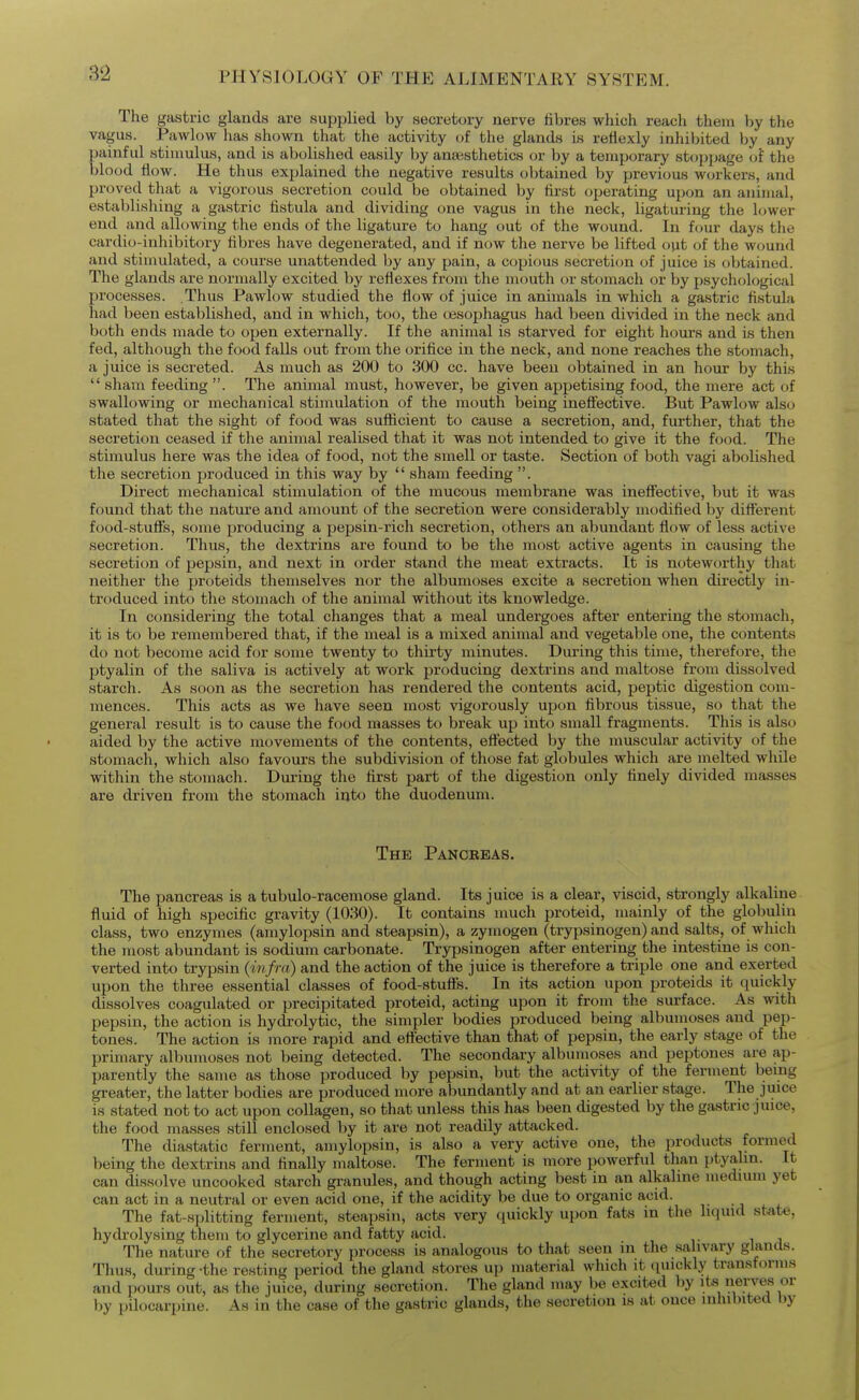 The gastric glands are supplied by secretory nerve fibres wliich reach them by the vagus. Pawlow lias shown that the activity of the glands is rettexly inhibited by any painful stimulus, and is abolished easily by anaesthetics or by a temporary stoppage of the blood flow. He thus explained the negative results obtained by previous workers, and proved that a vigorous secretion could be obtained by first operating upon an animal, establishing a gastric fistula and dividing one vagus in the neck, ligaturing the lower end and allowing the ends of the ligature to hang out of the wound. In four days the cardio-inhibitory fibres have degenerated, and if now the nerve be lifted out of the wound and stimulated, a course unattended by any pain, a copious secretion of juice is obtained. The glands are normally excited by reflexes from the mouth or stomach or by psychological processes. .Thus Pawlow studied the flow of juice in animals in which a gastric fistula had been established, and in which, too, the tesophagus had been divided in the neck and both ends made to open externally. If the animal is starved for eight hours and is then fed, although the food falls out from the orifice in the neck, and none reaches the stomach, a juice is secreted. As much as 200 to 300 cc. have been obtained in an hour by this  sham feeding . The animal must, however, be given appetising food, the mere act of swallowing or mechanical stimulation of the mouth being inefliective. But Pawlow also stated that the sight of food was sufficient to cause a secretion, and, further, that the secretion ceased if the animal realised that it was not intended to give it the food. The stimulus here was the idea of food, not the smell or taste. Section of both vagi abolished the secretion produced in this way by  sham feeding . Direct mechanical stimulation of the mucous membrane was ineffective, but it was found that the nature and amount of the secretion were considerably modified by difterent food-stuffs, some producing a pepsin-rich secretion, others an abundant flow of less active secretion. Thus, the dextrins are found to be the most active agents in causing the secretion of pepsin, and next in order stand the meat extracts. It is noteworthy that neither the proteids themselves nor the albumoses excite a secretion when directly in- troduced into the stomach of the animal without its knowledge. In considering the total changes that a meal undergoes after entering the stomach, it is to be remembered that, if the meal is a mixed animal and vegetable one, the contents do not become acid for some twenty to thirty minutes. During this time, therefore, the ptyalin of the saliva is actively at work producing dextrins and maltose from dissolved starch. As soon as the secretion has rendered the contents acid, peptic digestion com- mences. This acts as we have seen most vigorously upon fibrous tissue, so that the general result is to cause the food masses to break up into small fragments. This is also aided by the active movements of the contents, eftected by the muscular activity of the stomach, which also favours the subdivision of those fat globules which are melted wliile within the stomach. During the first part of the digestion only finely divided masses are driven from the stomach iuto the duodenum. The Pancreas. The pancreas is a tubulo-racemose gland. Its juice is a clear, viscid, strongly alkaline fluid of high specific gravity (1030). It contains much proteid, mainly of the globulin class, two enzymes (amylopsin and steapsin), a zymogen (trypsinogen) and salts, of which the most abundant is sodium carbonate. Trypsinogen after entering the intestine is con- verted into trypsin {infra) and the action of the juice is therefore a triple one and exerted upon the three essential classes of food-stufls.' In its action upon proteids it quickly dissolves coagulated or precipitated proteid, acting upon it from the surface. As with pepsin, the action is hydrolytic, the simpler bodies produced being albumoses and pep- tones. The action is more rapid and eft'ective than that of pepsin, the early stage of the primary albumoses not being detected. The secondary albumoses and peptones are ap- parently the same as those produced by pepsin, but the activity of the ferment being greater, the latter bodies are produced more abundantly and at an earlier stage. The juice is stated not to act upon collagen, so that unless this has been digested by the gastric juice, the food masses still enclosed by it are not readily attacked. The diastatic ferment, amylopsin, is also a very active one, the products formed being the dextrins and finally maltose. The ferment is more powerful than ptyahn. It can dissolve uncooked starch granules, and though acting best in an alkaline medium yet can act in a neutral or even acid one, if the acidity be due to organic acid. The fat-splitting ferment, steapsin, acts very quickly upon fats m the liquid state, hydrolysing them to glycerine and fatty acid. The nature of the secretory process is analogous to that seen in the salivary glands. Thus, during -the resting period the gland stores up material which it quickly transforms and pours out, as the juice, during secretion. Tlie gland may be excited by its nerves or by pilocarpine. As in the case of the gastric glands, the secretion is at once inhibited by