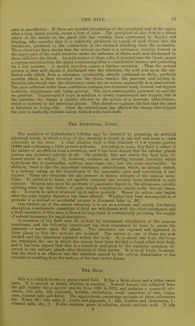 pain or antBsthetics. If these are avoided stimulation of the peripheral end of the vagus, after a long latent period, causes a flow of juice. The ascription of this flow to a direct action of the nerves on the gland cells has recently been questioned by Bayliss and Starling, who consider that it is indirectly produced by a gush of acid chyme into the duodenum, produced by the contraction of the stomach resulting from the excitation. These observers have shown that the normal excitant is a substance, secretin, formed in the upper part of the small intestine under the influence of dilute acids and discharged by those cells into the blood. An acid extract of these cells, if injected into the blood, causes a copious secretion from the gland commencing after a considerable latency and persisting for a few minutes. A second injection causes a further secretion. Thus the normal process is that acid chyme is discharged into the intestine, the acid acts upon the epi- thelial cells which, from a substance, prosecretin, already contained in them, produces secretin which is then absorbed into the blood, reaches the pancreas and excites it. Secretin introduced into the alimentary canal has no action, apparently it is unabsorbed. The juice collected under these conditions contains two ferments ready formed, but trypsin is absent, trypsinogen only being present. The juice consequently possesses no activity on proteids. Trypsinogen if kept in solution is slowly transformed into trypsin, but in the intestine the change is rapidly eflected by the action of a ferment, enterokinase, which is secreted by the intestinal glands. This therefore explains the fact that the juice is harmless to living cells. After the enterokinase has eflected the change into tiypsin the juice is markedly irritant unless diluted with food-stufts. The Intestinal Juice. The secretion of Lieberkiihn's follicles may be obtained by preparing an artificial intestinal fistula, in which a loop of the intestine is closed at one end and made to open externally at the other. A clear alkaline fluid is thus obtained of low specific gravity (1008) and containing a little proteid and salts. According to some, this fluid is rather of the natm-e of an eflusion than a secretion, and it has been denied that the tubular glands possess any secretory activity at all. On proteids, fats and starch the fluid thus ob- tained exerts no action. It, however, contains an inverting ferment (invertin) which hydrolyses the di-saccharides, maltose, cane-sugar, etc., into the mono-saccharides. In addition, there is also the important substance, enterokinase, which, as already stated, is a ferment acting on the trypsinogen of the pancreatic juice and converting it into trypsin. These two ferments are also present in watery extracts of the mucous mem- brane. In addition to these, yet another (erepsin) has recently been identified in such extracts. Erepsin acts upon the products of pancreatic digestion, the albumoses, quickly splitting them up into bodies of quite simple constitution (amido-acids, hexone bases, etc.). It exerts no action whatever upon native proteids. Hence its action only begins after the main tryptic digestion has been efi'ected. Whether this final decomposition of proteids is a normal or accidental process is discussed later (p. 39). One further use of the succus entericus is to act as a solvent and vehicle, for during absorption considerable quantities of fluid are withdrawn with the other substances and a fresh secretion of this juice is therefore important in continuously providing the supply of solvent necessary for rapid absorption. A secretion of the fluid may be evoked by mechanical stimulation of the mucous membrane, and the following experiment has been considered by some to prove the influence of nerves upon the glands. The intestines are exposed and ligatured in three places so that two sections are isolated. The nerves to one of these are now divided and the intestines replaced within the body. If, in about one hour, the loops are examined, the one in which the nerves have been divided is found filled with fiuid, and it has been argued that this is a secretion analogous to the paralytic secretion ob- served in the salivary glands after division of their nerves. It is more likely, however, that the fluid is an efiiision into the intestine caused by the serious disturbance of the circulation resulting from the section of the vaso-motor nerves. The Bile. Bile is a reddish-brown or green viscid fluid. It has a faint odour and a bitter sweet taste. It 18 neutral or faintly alkaline in reaction. Normal human bile collected from the gall bladder has a specific gi'avity from 1026 to 1032, and contains a mucmoid sub- stance, bile salts, bile pigments, lecithin, cholesterin, small (luantities of fats, soaps, urea, mineral salts and water. The approximate percentage amounts of these substances are : VVater, 86 ; bile salts, 9 ; mucin and pigments, 3 ; fats, lecithin and cholesterin, 1; mineral salts, etc., 1. It also contains gases in solution, chiefly carbonic acid. If bile 3
