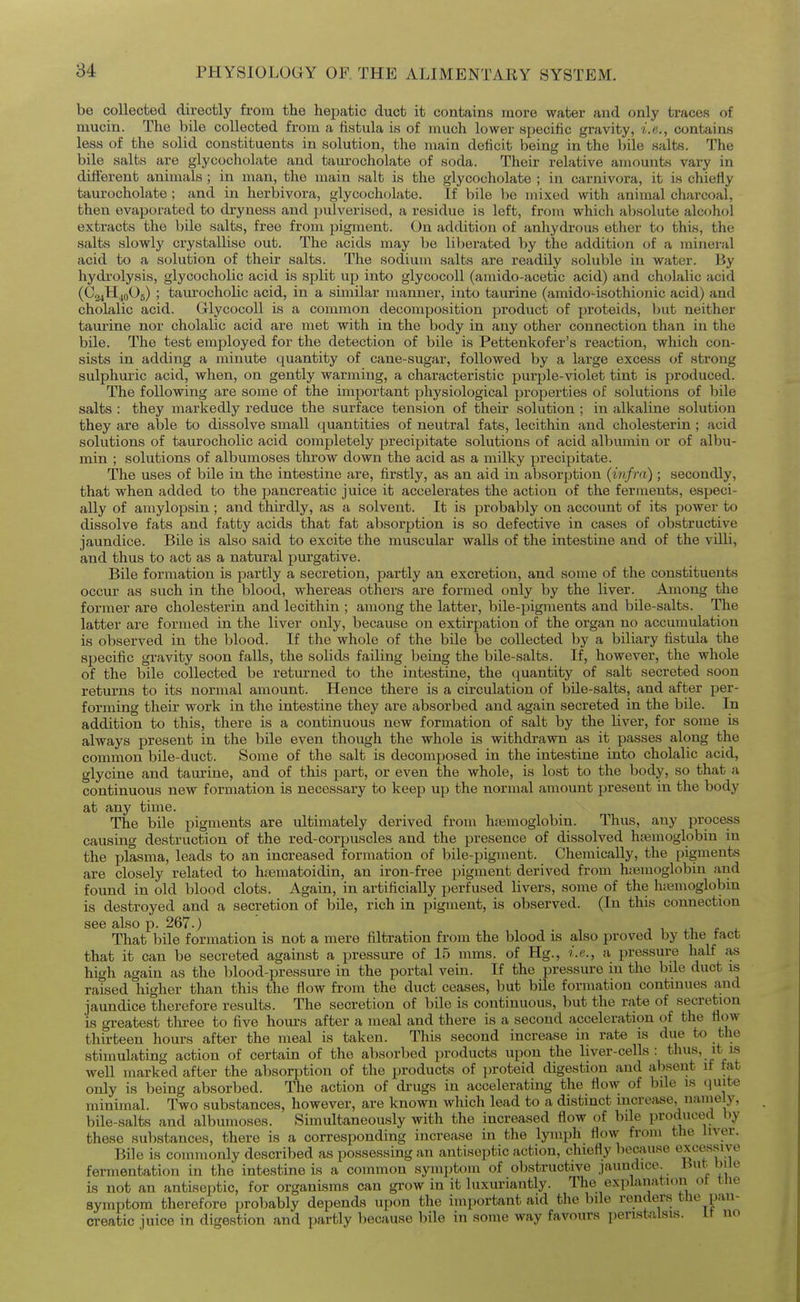 be collected directly from the hepatic duct it contains more water and only traces of mucin. The bile collected from a fistula is of much lower specific gravity, i.e., contains less of the solid constituents in solution, the main deficit being in the bile salts. The bile salts are glycocholate and tam-ocholate of soda. Their relative amounts vary in different animals ; in man, the main salt is the glycocholate ; in carnivora, it is chiefly taurocholate ; and in herbivora, glycocholate. If bile be mixed with animal charcoal, then evaporated to dryness and pulverised, a residue is left, from which absolute alc(jhoi extracts the bile salts, free from pigment. On addition of anhydrous ether to this, the salts slowly crystallise out. The acids may be liberated by the addition of a mineral acid to a solution of their salts. The sodium salts are readily soluble in water. By hydi'olysis, glycocholic acid is split up into glycocoU (amido-acetic acid) and cholalic acid (CajHjoOg) ; taurocholic acid, in a similar manner, into taurine (amido-isothionic acid) and cholalic acid. GlycocoU is a common decomposition product of proteids, but neither tamine nor cholalic acid are met with in the body in any other connection than in the bile. The test employed for the detection of bile is Pettenkofer's reaction, which con- sists in adding a minute quantity of cane-sugar, followed by a large excess of strong sulphm-ic acid, when, on gently warming, a characteristic purple-violet tint is produced. The following are some of the important physiological properties of solutions of bile salts : they markedly reduce the surface tension of their solution ; in alkaline solution they are alale to dissolve small (quantities of neutral fats, lecithin and cholesterin ; acid solutions of taurocholic acid completely precipitate solutions of acid albumin or of albu- min ; solutions of albumoses throw down the acid as a milky precipitate. The uses of bile in the intestine are, firstly, as an aid in absorption {infra) ; secondly, that when added to the pancreatic juice it accelerates the action of the ferments, especi- ally of amylopsin ; and thirdly, as a solvent. It is probably on account of its power to dissolve fats and fatty acids that fat absorption is so defective in cases of obstructive jaundice. Bile is also said to excite the muscular walls of the intestine and of the villi, and thus to act as a natural purgative. Bile formation is partly a secretion, partly an excretion, and some of the constituents occur as such in the blood, whereas others are formed only by the liver. Among the former are cholesterin and lecithin ; among the latter, bile-pigments and bile-salts. The latter are formed in the liver only, because on extirpation of the organ no accumulation is observed in the blood. If the whole of the bile be collected by a biliary fistula the specific gravity soon falls, the solids failing being the bile-salts. If, however, the whole of the bile collected be returned to the intestine, the quantity of salt secreted soon returns to its normal amount. Hence there is a circulation of bile-salts, and after per- forming their work in the intestine they are absorbed and again secreted in the bile. In addition to this, there is a continuous new formation of salt by the liver, for some is always present in the bile even though the whole is withdrawn as it passes along the common bile-duct. Some of the salt is decomposed in the intestine into cholalic acid, glycine and taurine, and of this part, or even the whole, is lost to the body, so that a continuous new formation is necessary to keep up the normal amount present in the body at any time. The bile pigments are ultimately derived from haemoglobin. Thus, any process causing destruction of the red-coriDuscles and the presence of dissolved h«3moglobin in the plasma, leads to an increased formation of bile-pigment. Chemically, the pigments are closely related to htematoidin, an iron-free pigment derived from haemoglobin and found in old blood clots. Again, in artificially perfused livers, some of the h;emoglobin is destroyed and a secretion of bile, rich in pigment, is observed. (In tliis connection see also p. 267.) That bile formation is not a mere filtration from the blood is also proved by the tact that it can be secreted against a pressure of 15 mms. of Hg., i.e., a pressure half as high again as the blood-pressure in the portal vein. If the pressure in the bile duct is raised higher than this the flow from the duct ceases, but bile formation continues and jaundice therefore results. The secretion of bile is continuous, but the rate of secretion is greatest tliree to five hours after a meal and there is a second acceleration of the flow thirteen hours after the meal is taken. This second increase in rate is due to the stimulating action of certain of the absorbed products upon the liver-cells : thus, it is well marked after the absorption of the products of proteid digestion and absent if tat only is being absorbed. The action of drugs in accelerating the flow of bile is (juite minimal. Two substances, however, are known which lead to a distinct increase, nanieiy, bile-salts and albumoses. Simultaneously with the increased flow of bile produced by these substances, there is a corresponding increase in tlie lymph flow from the liver. Bile is commonly described as possessing an antiseptic action, chiefly because excessive fermentation in the intestine is a common symptom of obstructive jaundice. But hUo is not an antiseptic, for organisms can grow in it luxuriantly. The explanation ot tne symptom therefore probably depends upon the important aid the bile renders the pan- creatic iuice in digestion and partly because bile in some way favours peristalsis, ir no