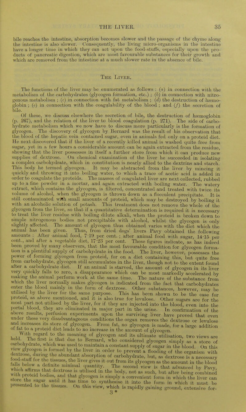 bile reaches the intestine, absorption becomes slower and the passage of the chyme along the intestine is also slower. Consequently, the living micro-organisms in the intestine have a longer time in which they can act upon the food-stutfs, especially upon the pro- ducts of pancreatic digestion, which are most favourable substances for their growth and which are removed from the intestine at a much slower rate in the absence of bile. The Liveb, The functions of the liver may be enumerated as follows : («) in connection with the metabolism of the carbohydi-ates (glycogen formation, etc.) ; (b) in connection with nitro- genous metabolism ; (o) in connection with fat metabolism ; (d) the destruction of haemo- globin ; (e) in connection with the coagulability of the blood ; and (/) the secretion of bile. Of these, we discuss elsewhere the secretion of bile, the destruction of haemoglobin (p. 267), and the relation of the liver to blood coagulation (p. 271). The side of carbo- liydi-ate metabolism which we now have to discuss more particularly is the formation of glycogen. The discovery of glycogen by Bernard was the result of his observation that the blood of the hepatic vein contained sugar, even in animals fed only on a proteid diet. He next discovered that if the liver of a recently killed animal is washed quite free from sugar, yet in a few hours a considerable amount can be again extracted from the residue, showing that the liver possesses in itself a further store from which it can produce new supplies of dextrose. On chemical examination of the liver he succeeded in isolating a complex carbohydrate, which in constitution is nearly allied to the dextrins and starch. This body he termed glycogen. It may be abstracted from the liver by mincing it quickly and throwing it into boiling water, to which a trace of acetic acid is added in order to coagulate the proteids. The masses of coagulated hver are next collected, rubbed up to a fine powder in a mortar, and again extracted with boiling water. The watery extract, which contains the glycogen, is filtered, concentrated and treated with twice its volume of alcohol, when the glycogen is thrown down as a flocculent precipitate. It is stiU contaminated with small amounts of proteid, which may be destroyed by boiling it with an alcohoUc solution of potash. This treatment does not remove the whole of the glycogen from the liver, so that if a quantitative determination is required it is necessary to treat the liver residue with boiling dilute alkali, when the proteid is broken down to simple nitrogenous bodies not precipitable with alcohol, whilst the glycogen is only slightly aflfected. The amount of glycogen thus obtained varies with the diet which the animal has been given. Thus, from dried dogs' livers Pavy obtained the following amounts : After animal food, 7-19 per cent. ; after animal food with sugar, 14-16 per cent., and after a vegetable diet, 17-23 per cent. These figures indicate, as has indeed been proved by many observers, that the most favourable condition for glycogen forma- tion is a plentiful supply of carbohydrate in the food. The liver, however, possesses the power of forming glycogen from proteid, for on a diet containing this, but quite free from carbohydi-ate, glycogen still accumulates in the liver, though not to the extent found after a carbohycbate diet. If an animal is starved, the amount of glycogen in its liver very quickly falls to zero, a disappearance which can be most markedly accelerated by making the animal perform work at the same time. The nature of the substance from which the liver normally makes glycogen is indicated from the fact that carbohydrates enter the blood mamly in the form of dextrose. Other substances, however may be utilised by the liver for the same purpose. This has been shown to be the case for proteid, as above mentioned, and it is also true for levulose. Other sugars are for the most part not utihsed by the liver, for if they are injected into the blood, even into the portal blood, they are eliminated in major part in the urine. In confirmation of the above results, perfusion experiments upon the surviving liver have proved that even under these very disadvantageous conditions the organ removes the dextrose or levulose and increases its store of glycogen. From fat, no glycogen is made, for a large addition ot tat to a proteid diet leads to no increase in the amount of o-lycoo-en h.l/'TT^'^T'? meaning of glycogen and its ultimate utilisation, two views are S\ 1 . u-^^^'* Bernard, who considered glycogen simply as a store of carbohydi-ate, which was used to maintain a constant supply of sugar in the blood. On this view glycogen is formed by the liver m order to prevent a flooding of the organism with toodZk^m^ f ' '^.f^ ^^''Vtion of carbohydrate, but, as dextrose is^a necessary •dktui *^!^« g'^es It out from its glycogen as the amount in the blood whioh fr ,t f^^i^'f/I'^'-^^tity. The second view is that advanced by Pavy, w?tfr,rc!(^;T> *^?f^ i^^'^''^ ^''^^^ ^''^ 1'*^ ^^^^^^ being combined ^IrVZ ^^^l^es and that glycogen is simply a convenient form in which the liver can nresented 'TofL^^K ^'r. ^iu- ^- ^^^^^h^sise it into the form in which it must be presented to the tissues. On this view, which is rapidly gaining ground, extensive for- 3 *