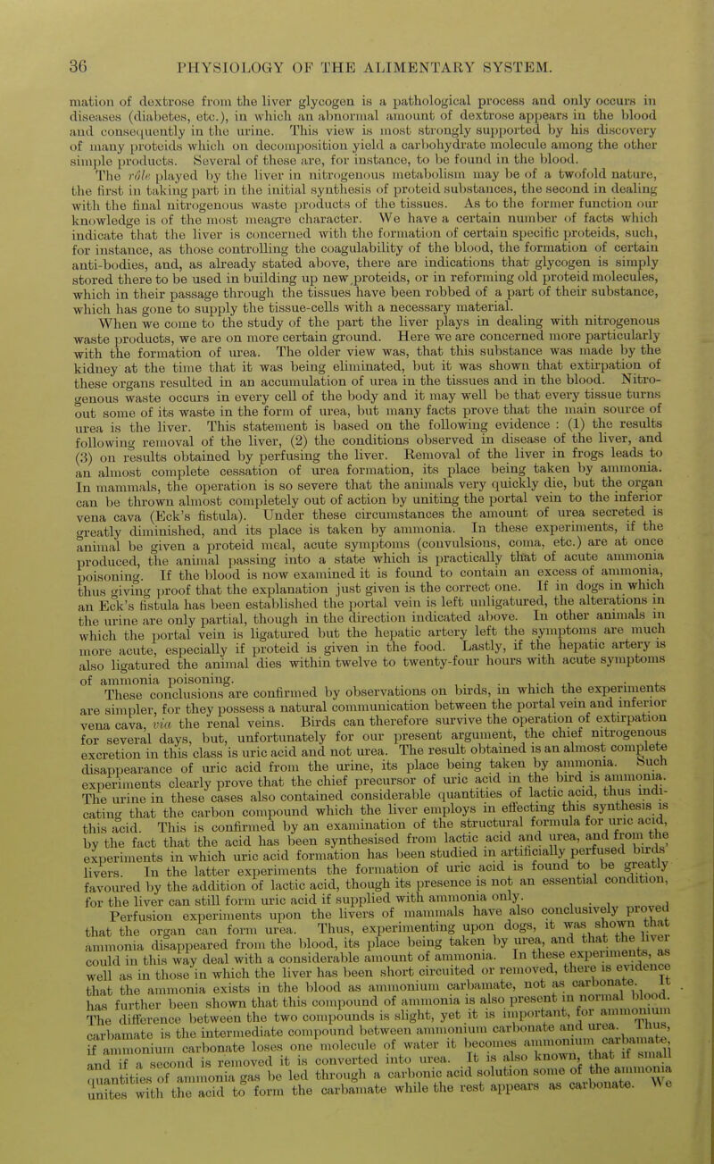 matioti of dextrose from the liver glycogen is a pathological process and only occurs in diseases (diabetes, etc.), in which an abnormal amount of dextrose appears in the Ijlood and consequently in the urine. This view is most strongly supported by his discovery of many proteids which on decomposition yield a carbohydrate molecule among the other simj)le products. Several of these are, for instance, to be found in the blood. The rule played by the liver in nitrogenous metabolism may be of a twofold nature, the first in taking part in the initial synthesis of proteid substances, the second in dealing with the final nitrogenous waste products of the tissues. As to the former function our knowledge is of the most meagre character. We have a certain number of facts which indicate that the liver is concerned with the fcjrmation of certain specific proteids, such, for instance, as those controlling the coagulability of the blood, the formation of certain anti-bodies, and, as already stated above, there are indications that glycogen is simply stored there to be used in building up new,proteids, or in reforming old proteid molecules, which in their passage through the tissues have been robbed of a part of their substance, which has gone to supply the tissue-cells with a necessary material. When we come to the study of the part the liver plays in dealing with nitrogenous waste products, we are on more certain ground. Here we are concerned more particularly with the formation of iu?ea. The older view was, that this substance was made by the kidney at the time that it was being eliminated, but it was shown that extirpation of these organs resulted in an accumulation of urea in the tissues and in the blood. Nitro- genous waste occurs in every cell of the body and it may well be that every tissue turns out some of its waste in the form of urea, but many facts prove that the main source of urea is the liver. This statement is based on the following evidence : (1) tlie results following removal of the liver, (2) the conditions observed in disease of the liver, and (3) on results obtained by perfusing the liver. Removal of the liver in frogs leads to an almost complete cessation of urea formation, its place being taken by ammonia. In mammals, the operation is so severe that the animals very quickly die, but the organ can be thrown almost completely out of action by uniting the portal vein to the inferior vena cava (Eck's fistula). Under these circumstances the aniount of urea secreted is gi-eatly diminished, and its place is taken by ammonia. In these experiments, if the animal be given a proteid meal, acute symptoms (convulsions, coma, etc.) are at once produced, the animal passing into a state which is practically that of acute ammonia poisoning. If the blood is now examined it is found to contain an excess of ammonia, thus giving ])roof that the explanation just given is the correct one. If in dogs m which an Eck's fistula has been established the portal vein is left unligatured, the alterations in the urine are only partial, though in the direction indicated above. In other animals in which the portal vein is ligatured but the hepatic artery left the symptoms are much more acute, especially if proteid is given in the food. Lastly, if the hepatic artery is also ligatured the animal dies within twelve to twenty-four hours with acute symptoms of ammonia poisoning. , . ■, • , • r • These conclusions are confirmed by observations on birds, m which the experiments are simpler, for they possess a natural communication between the portal vein and inferior vena cava, via the renal veins. Birds can therefore survive the operation of extirpation for several days, but, unfortunately for our present argument, the chief nitrogenous excretion in this class is uric acid and not urea. The result obtained is an almost complete disappearance of uric acid from the urine, its place being taken by ammonia. Such experiments clearly prove that the chief precursor of uric acid m the bird is ammonia. The urine in these cases also contained considerable quantities of lactic acid, thus mm- cating that the carbon compound which the liver employs in effecting this synthesis is this acid. This is confirmed by an examination of the structural formula for uric acid, by the fact that the acid has been synthesised from lactic acid and urea, and from the experiments in which uric acid formation has been studied m artificially perfused bu-ds livers. In the latter experhnents the formation of uric acid is found to be greatly favoured by the addition of lactic acid, though its presence is not an essential condition, for the liver can still form uric acid if supplied with ammonia only. , . , , Perfusion experiments upon the livers of mammals have also conclusively proved that the organ can form urea. Thus, experimenting upon^ dogs, it ^t.^^^Z liver ammonia disappeared from the blood, its place being taken by urea, and that the livei could in this way deal with a considerable amount of ammonia. In these experiments, as well as in those in which the liver has been short circuited or removed, there is evidence that the ammonia exists in the blood as ammonium carbamate, not as c'*^^^^- has further been shown that this compound of ammonia is also present in normal blood The difference between the two con.pounds is slight, yet it is importont, for ammon m carbamate is the intermediate compound between ammonium carbonate and urt.a. inus rammonimn carbonate loses one molecule of water it becomes ammonmm carbamat^ Irif a second is removed it is converted into urea. It is also known that if small ouantities of aminonfa gas be led tlirough a carbonic acid solution some of the ammoma unSs will the acid to form the carbamate while the rest appears as carbonate. We