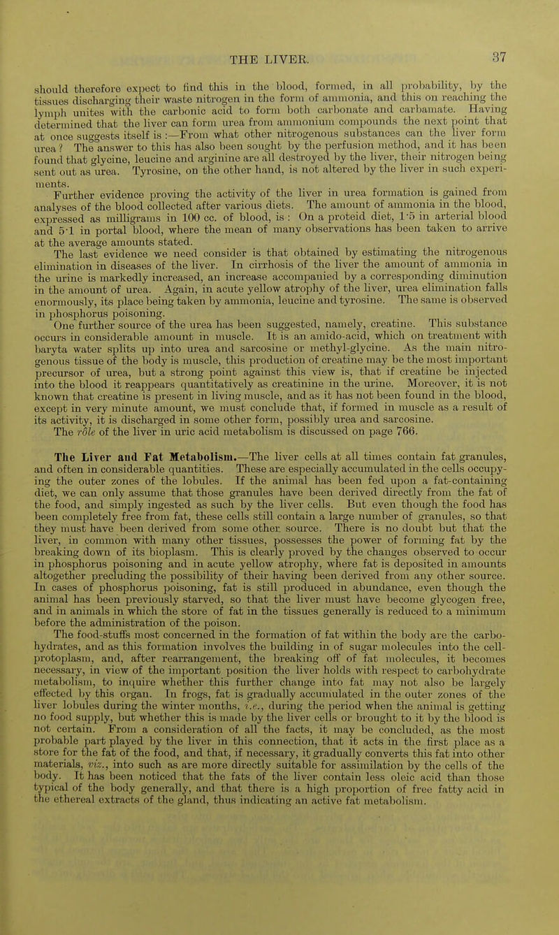 should therefore expect to tind this in the blood, formed, in all probability, by the tissues dischargini? their waste nitrogen in the form of ammonia, and this on reaching the lymph unites with the carbonic acid to form both carbonate and carbamate. Having determined that the liver can form urea from anunonium compounds the next point that at once suggests itself is .-—From what other nitrogenous substances can the liver form urea ? Thelinswer to tliis has also been sought by the perfusion method, and it has been found that glycine, leucine and arginine are all destroyed by the liver, their nitrogen being sent out as urea. Tyrosine, on the other hand, is not altered hy the liver in such experi- ments. . . . 1 J, Further evidence proving the activity of the liver in urea formation is gained from analyses of the blood collected after various diets. The amount of ammonia in the blood, expressed as milligrams in 100 cc. of blood, is : On a proteid diet, 1-5 in arterial blood and 5-1 in portal blood, where the mean of many observations has been taken to arrive at the average amounts stated. The last evidence we need consider is that obtained by estimating the nitrogenous elimination in diseases of the liver. In cirrhosis of the liver the amount of ammonia in the urine is markedly increased, an increase accompanied by a corresponding diminution in the amount of urea. Again, in acute yellow atrophy of the liver, urea elimination falls enormously, its place being taken by ammonia, leucine and tyrosine. The same is observed in phosphorus poisoning. One further source of the urea has been suggested, namely, creatine. This substance occm's in considerable amount in muscle. It is an amido-acid, which on treatment with baryta water splits up into urea and sarcosine or methyl-glycine. As the main nitro- genous tissue of the body is muscle, this production of creatine may be the most important precursor of urea, but a strong point against this view is, that if creatine be injected into the blood it reappears quantitatively as creatinine in the ui'ine. Moreover, it is not known that creatine is present in living muscle, and as it has not been found in the blood, except in very minute amount, we must conclude that, if formed in muscle as a result of its activity, it is discharged in some other form, possibly urea and sarcosine. The role of the liver in uric acid metabolism is discussed on page 766. The Liver aud Fat Metabolism.—The liver cells at all times contain fat granules, and often in considerable quantities. These are especially accumulated in the cells occupy- ing the outer zones of the lobules. If the animal has been fed upon a fat-containing diet, we can only assume that those granules have been derived directly from the fat of the food, and simply ingested as such by the liver cells. But even though the food has been completely free from fat, these cells still contain a large number of granules, so that they must have been derived from some other source. There is no doubt but that the liver, in common with many other tissues, possesses the power of forming fat by the breaking down of its bioplasm. This is clearly proved by the changes observed to occur in phosphorus poisoning and in acute yellow atrophy, where fat is deposited in amounts altogether precluding the possibility of their having been derived from any other source. In cases of phosphorus poisoning, fat is still produced in abundance, even though the animal has been previously starved, so that the liver must have become glycogen free, and in animals in which the store of fat in the tissues generally is reduced to a minimum before the administration of the poison. The food-stuffs most concerned in the formation of fat within the body are the carbo- hydrates, and as this formation involves the building in of sugar molecules into the cell- protoplasm, and, after rearrangement, the breaking off of fat molecules, it becomes necessary, in view of the important position the livei' holds with respect to carbohydrate metabolism, to in({uire whether this further change into fat may not also be largely effected hy this organ. In frogs, fat is gradually accumulated in the outer zones of the liver lobules during the winter months, i.e., during the period when the animal is getting no food supply, but whether this is made by the liver cells or brought to it by the blood is not certain. From a consideration of all the facts, it may be concluded, as the most probable part played by the liver in this connection, that it acts in the first place as a store for the fat of the food, and that, if necessary, it gradually converts this fat into other materials, w'z., into such as are more directly suitable for assimilation by the cells of the body. It has been noticed that the fats of the liver contain less oleic acid than those typical of the body generally, and that there is a high proportion of free fatty acid in the ethereal extracts of the gland, thus indicating an active fat metabolism.