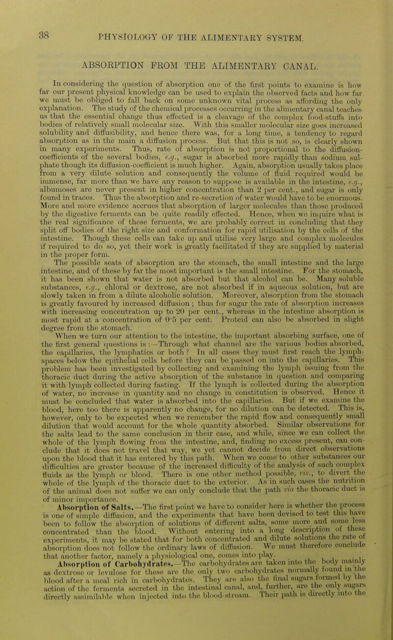 ABSORPTION FROM THE ALIMENTARY CANAL. In considering the (luestion of absorption one of the first jjoints to examine is how far our present physical knowledge can be used to explain the oliserved facts and how far we must be obliged to fall back on some unknown vital process as affording tlie only explanation. The study of the chemical processes occurring in the alimentary canal teaches us that the essential change thus effected is a cleavage of the complex food-stuffs into bodies of relatively small molecular size. With this smaller molecular size goes increased solubility and diffusibility, and hence there was, for a long time, a tendency to regard absorption as in the main a diffusion process. But that this is not so, is clearly shown in many experiments. Thus, rate of absorption is not proportional to the diffusion- coefficients of the several bodies, e.g., sugar is absorbed more rapidly than sodium sul- phate though its diffusion-coefficient is much higher. Again, absorption usually takes place from a very dilute solution and consequently the volume of fluid required would be immense, far more than we have any reason to suppose is available in the intestine, e.g., albumoses are never present in higher concentration than 2 per cent., and sugar is only found in traces. Thus the absorption and re-secretion of water would have to be enormous. More and more evidence accrues that absorjation of larger molecules than those produced ])y the digestive ferments can be quite readily eftected. Hence, when we incjuire what is the real significance of these ferments, we are probably correct in concluding that they split oft' bodies of the right size and conformation for rapid utilisation by the cells of the intestine. Though these cells can take up and utilise very large and complex molecules if required to do so, yet their work is greatly facilitated if they are supplied by material in the proj^er form. The possible seats of absorption are the stomach, the small intestine and the large intestine, and of these by far the most important is the small intestine. For the stomach, it has been shown that water is not absorbed but that alcohol can be. Many soluble substances, e.g., chloral or dextrose, are not absorbed if in aqueous solution, but are slowly taken in from a dilute alcoholic solution. Moreover, absorption from the stomach is greatly favoured by increased diffusion ; thus for sugar the rate of absorption increases with increasing concentration up to 20 per cent., whereas in the intestine absorption is most rapid at a concentration of 0'5 per cent. Proteid can also be absorbed in slight degree from the stomach. When we turn our attention to the intestine, the important absorbing surface, one of the first general questions is :—Through what channel are the various bodies absorbed, the capillaries, the lymphatics or both ? In all cases they must first reach the lymph- spaces below tlie epithelial cells before they can be passed on into the caijillaries. This problem has been investigated by collecting and examining the lymph issuing from the thoracic duct during the active absorption of the substance in question and comparing it with lymph collected during fasting. If the lymph is collected during the absorption of water, no increase in quantity and no change in constitution is observed. Hence it must be concluded that water is absorbed into the capillaries. But if we examine the blood, here too there is apparently no change, for no dilution can be detected. This is, however, only to be expected when we remember the rapid flow and consequently small dilution that would account for the whole quantity absorbed. Similar observations for the salts lead to the same conclusion in their case, and while, since we can collect the whole of the lymph flowing from the intestine, and, finding no excess present, can con- clude that it does not travel that way, we yet cannot decide from direct observations upon the blood that it has entered by this path. Wlien we come to other substances om- difliculties are greater because pf the increased difliculty of the analysis of such complex fluids as the lymph or blood. There is one other method possible, viz., to divert the whole of the lym]j]i of the thoracic duct to the exterior. As in such cases the nutrition of the animal does not suffer we can only conclude that the path via the thoracic duct is of minor importance. Absorption of Salts.—The first point we have to consider here is whether the process is one of simple diffusion, and the experiments that have been devised to test this have been to follow the absorption of solutions of different salts, some more and some less concentrated than the blood. Without entering into a long description of these experiments, it may be stated that for both concentrated and dilute solutions the rate ot absorption does not follow the ordinary laws of diffusion. We must therefore conclude that another factor, namely a physiological one, comes into play. , i a • i Absorption of Carboliydrates.—The carbohydrates are taken into the body mainly as dextrose or levulose for these are the only two carbohydrates normally found in t ie blood after a meal rich in carbohydrates. They are also the final sugars formed l.y the action of the ferments secreted in the intestinal canal, and, further, are the only sug^iis directly assimilable when injected into the blood-streiira. Their path is directly into the