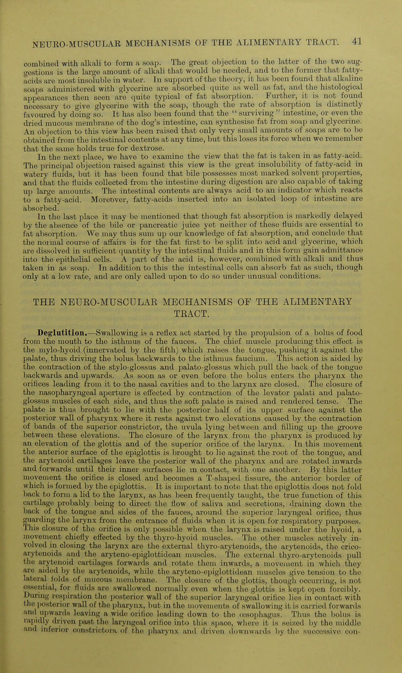 combined with alltali to form a soap. The great objection to the latter of the two sug- festioiis is the large amount of alkali that would be needed, and to the former that fatty- acids are most insoluble in water. In support of the theory, it has been found that alkaline soaps administered with glycerine are absorbed quite as well as fat, and the histological appearances then seen are quite typical of fat absorption. Further, it is not found necessary to give glycerine with the soap, though the rate of absorption is distinctly favoured by doing so. It has also been found that the  sm-viving  intestine, or even the dried mucous membrane of the dog's intestine, can synthesise fat from soap and glycerine. An objection to this view has been raised that only very small amounts of soaps are to be obtained from the intestinal contents at any time, but this loses its force when we remember that the same holds true for dextrose. In the next place, we have to examine the view that the fat is taken in as fatty-acid. The principal objection raised against this view is the great insolubility of fatty-acid in watery fluids, but it has been found that bile possesses most marked solvent properties, and that the fluids collected from the intestine during digestion are also capable of taking up large amounts. The intestinal contents are always acid to an indicator which reacts to a fatty-acid. Moreover, fatty-acids inserted into an isolated loop of intestine are absorbed. In the last place it may be mentioned that though fat absorption is markedly delayed by the absence of the bile or pancreatic juice yet neither of these fluids are essential to fat absorption. We may thus sum up oui- knowledge of fat absorption, and conclude that the normal course of affairs is for the fat first to be split into acid and glycerine, which are dissolved in suflicient quantity by the intestinal fluids and in this form gain admittance into the epithelial cells. A part of the acid is, however, combined with alkah and thus taken in as soap. In addition to this the intestinal cells can absorb fat as such, though only at a low rate, and are only called upon to do so under unusual conditions. THE NEUEO-MUSCULAE MECHANISMS OF THE ALIMENTAEY TEACT. Deglutition.—Swallowing is a reflex act started by the propulsion of a bolus of food from the mouth to the isthmus of the fauces. The chief muscle producing this effect is the mylo-hyoid (innervated by the fifth) which raises the tongue, pushing it against the palate, thus driving the bolus backwards to the isthmus faucium. This action is aided by the contraction of the stylo-glossus and palato-glossus which pull the back of the tongue backwards and upwards. As soon as or even before the bolus enters the pharynx the orifices leading from it to the nasal cavities and to the larynx are closed. The closure of the nasopharyngeal aperture is efi'ected by contraction of the levator palati and palato- glossus muscles of each side, and thus the soft palate is raised and rendered tense. The palate is thus brought to lie with the posterior half of its upper surface against the posterior wall of pharynx where it rests against two elevations caused by the contraction of bands of the superior constrictor, the uvula lying between and filling up the groove between these elevations. The closure of the larynx from the pharynx is produced by an elevation of the glottis and of the superior orifice of the larynx. In this movement the anterior surface of the epiglottis is brought to lie against the root of the tongue, and the arytenoid cartilages leave the posterior wall of the pharynx and are rotated inwards and forwards until their inner surfaces lie m contact, with one another. By this latter movement the orifice is closed and becomes a T-shaped fissure, the anterior border of which is formed by the epiglottis. It is important to note that the epiglottis does not fold back to form a lid to the larynx, as has been frequently taught, the true function of this cartilage probalily being to direct the flow of saliva and secretions, draining down the back of the tongue and sides of the fauces, ai-ound the superior laryngeal orifice, thus guarding the larynx from the entrance of fluids when it is open for respiratory purposes. This closure of the orifice is only possible when the larynx is raised under tlie hyoid, a movement chiefly effected by the thyro-hyoid muscles. The other muscles actively in- volved in closing the larynx are the external thyro-arytenoids, the arytenoids, the crico- arytenoids and the aryteno-epiglottidean muscles. The external thyro-arytenoids pull the arytenoid cartilages forwards and rotate them inwards, a movejuent in whicli they are aided by the arytenoids, while the aryteno-epiglottidean muscles give tension to the lateral folds of inucous membrane. The closure of the glottis, though occurring, is not essential, for fluids are swallowed normally even when tlie glottis is kept open forcibly. During respiration the posterior wall of the superior laryngeal orifice lies in contact with the posterior wall of the pharynx, but in the movements of swallowing it is carried forwards and upwards leaving a wide orifice leading down to the (jesophagus. Tlius the bolus is raindly driven past the laryngeal orifice into this space, wliere it is 8ei/>ed by the middle and inferior constrictora of the pharynx and driven downwards by the successive con-