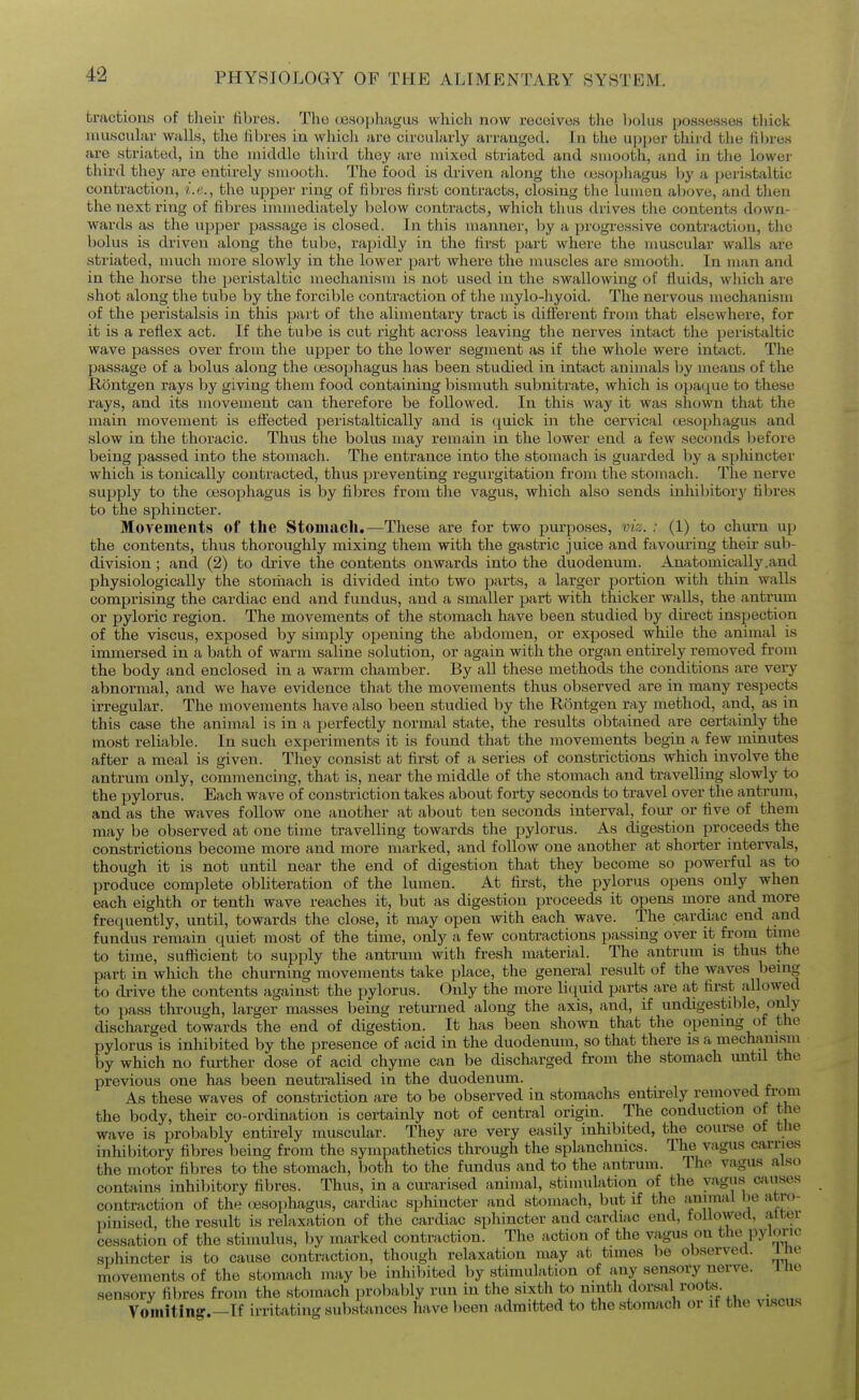 tractions of their fibres. The (esophagus which now receives the ])oUis possesses tliick muscular walls, the fibres iu which are circularly arranged. In the ui)j)er third the fibres are striated, in the middle third they are mixed striated and smooth, and in the lower third they are entirely smooth. The food is driven along the (jesopliagus by a peristaltic contraction, i.e., the upper ring of fibres first contracts, closing the lumen above, and then the next ring of fibres innuediately below contracts, which thus drives tlie contents down- wards as the upper passage is closed. In this manner, hy a progressive contraction, the bolus is driven along the tube, rapidly in the first part where the muscular walls are striated, much more slowly in the lower part where the muscles are smooth. In man and in the horse the })eristaltic mechanism is not used in the swallowing of fluids, which are shot along the tube by the forcible contraction of the mylo-hyoid. The nervous mechanism of the peristalsis in this part of the alimentary tract is different from that elsewhere, for it is a reflex act. If the tube is cut right across leaving the nerves intact the peristaltic wave passes over from the upper to the lower segment as if the whole were inbict. The passage of a bolus along the oesophagus has been studied in intact animals by means of the Rontgen rays by giving them food containing bismuth subnitrate, which is o]ja(^ue to these rays, and its movement can therefore be followed. In this way it was shown that the main movement is effected peristaltically and is ([uick in the cervical (jesophagus and slow in the thoracic. Thus the bolus may remain in the lower end a few seconds before being passed into the stomach. The entrance into the stomach is guarded by a sphincter which is tonically contracted, thus preventing regurgitation from the stomach. The nerve supply to the oesophagus is by fibres from the vagus, which also sends inhibitory fibres to the sphincter. Movements of the Stomach.—These are for two purposes, viz. : (1) to churn up the contents, thus thoroughly mixing them with the gastric juice and favouring their sub- division ; and (2) to drive the contents onwards into the duodenum. Anatomically .and physiologically the stomach is divided into two parts, a larger jiortion with thin walls comprising the cardiac end and fundus, and a smaller part with thicker walls, the antrum or pyloric region. The movements of the stomach have been studied by direct inspection of the viscus, exposed by simply opening the abdomen, or exposed while the animal is immersed in a bath of warm saline solution, or again with the organ entirely removed from the body and enclosed in a warm chamber. By all these methods the conditions are very abnormal, and we have evidence that the movements thus observed are in many respects irregular. The movements have also been studied by the Rontgen ray method, and, as in this case the animal is in a perfectly normal state, the results obtained are certainly the most reliable. In such experiments it is found that the movements begin a few minutes after a meal is given. They consist at first of a series of constrictions which involve the antrum only, commencing, that is, near the middle of the stomach and travelling slowly to the pylorus. Each wave of constriction takes about forty seconds to travel over the antrujn, and as the waves follow one another at about ten seconds interval, four or five of them may be observed at one time travelling towards the pylorus. As digestion proceeds the constrictions become more and more marked, and follow one another at shorter intervals, though it is not until near the end of digestion that they become so powerful as to produce complete obliteration of the lumen. At first, the pylorus opens only when each eighth or tenth wave reaches it, but as digestion proceeds it opens more and more frequently, until, towards the close, it may open with each wave. The cardiac end and fundus remain quiet most of the time, only a few contractions passing over it from time to time, sufficient to supply the antrum with fresh material. The antrum is thus the part in which the churning movements take place, the general result of the waves being to drive the contents against the pylorus. Only the more liquid parts are at first allowed to pass through, larger masses being returned along the axis, and, if undigestible, only discharged towards the end of digestion. It has been shown that the opening of the pylorus is inhibited by the presence of acid in the duodenum, so that there is a mechanism by which no further dose of acid chyme can be discharged from the stomach until the previous one has been neutralised in the duodenum. As these waves of constriction are to be observed in stomachs enturely removed from the body, their co-ordination is certainly not of central origin. The conduction of the wave is probably entirely muscular. They are very easily inhibited, the course of the inhibitory fibres being from the sympathetics through the splanchnics. The vagus carries the motor fibres to the stomach, both to the fundus and to the antrum. The vagus also contains inhi1)itory fibres. Thus, in a curarised animal, stimulation of the yagu,s anises contraction of the oesophagus, cardiac sphincter and stomach, but if the animal he atro- pinised, the result is relaxation of the cardiac sphincter and cardiac end, followed, alter cessation of the stimulus, by marked contraction. The action of the vagus on the pyloric sphincter is to cause contraction, though relaxation may at tunes be observed. I no movements of the stomach may l)e inhibited by stimulation of any sensory nerve. I he sensory fibres from the stomach probably run in the sixth to ninth dorsal rootsj^. Vomiting.—If irritating substances have been admitted to the stomach or if the viscus