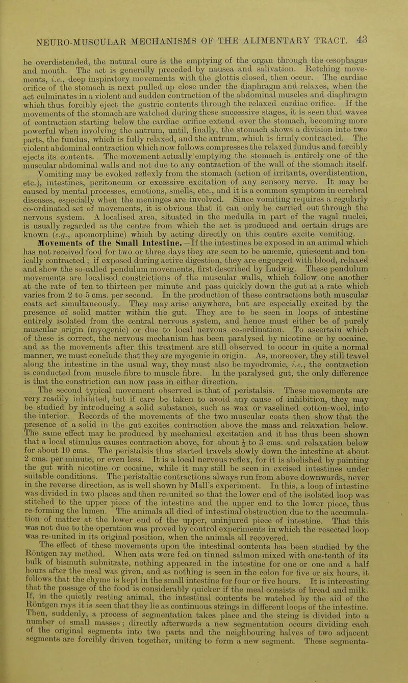 be overdisteuded, the natural cure is the emptying of the organ through the resophagus and mouth. The act is generally preceded by nausea and salivation. Retching move- ments, i.e., deep inspiratory movements with the glottis closed, then occur. The cardiac orilice of the stomach is next pulled up close under the diaphragm and relaxes, when the act culminates in a violent and sudden contraction of the abdominal muscles and diaphragm which thus forcibly eject the gastric contents through the relaxed cardiric orifice. If the movements of the stoinach are watched during these successive stages, it is seen that waves of contraction starting below the cardiac orilice extend over the stomach, becoming more powerful when involving the antrum, until, iinally, the stomach shows a division into two parts, the fundus, which is fully relaxed, and the antrum, which is firmly contracted. The violent abdominal contraction which now follows compresses the relaxed fundus and forcibly ejects its contents. The movement actually emptying the stomach is entirely one of the muscular abdominal walls and not due to any contraction of the wall of the stomach itself. Vomiting may be evoked refiexly from the stomach (action of irritants, overdistention, etc.), intestines, peritoneum or excessive excitation of any sensory nerve. It may be caused by mental processes, emotions, smells, etc., and it is a common symptom in cerebral diseases, especially when the meninges are involved. Since vomiting requires a regularly co-ordinated set of movements, it is obvious that it can only be carried out through the nervous system. A localised area, situated in the medulla in part of the vagal nuclei, is usually regarded as the centre from which the act is produced and certain drugs are known {e.g., apomorphine) which by acting directly on this centre excite vomiting. Moyements of the Small Intestine.—If the intestines be exposed in an animal which has not received food for two or three days they are seen to be anasmic, quiescent and ton- ically contracted ; if exposed during active digestion, they are engorged with blood, relaxed and show the so-called pendulum movements, first described by Ludwig. These pendulum movements are localised constrictions of the muscular walls, which follow one another at the rate of ten to thirteen per minute and pass quickly down the gut at a rate which varies from 2 to 5 cms. per second. In the production of these contractions both muscular coats act simultaneously. They may arise anywhere, but are especially excited by the presence of solid matter within the gut. They are to be seen in loops of intestine entirely isolated from the central nervous system, and hence must either be of purely muscular origin (myogenic) or due to local nervous co-ordination. To ascertain which of these is correct, the nervous mechanism has been paralysed by nicotine or by cocaine, and as the movements after this treatment are still observed to occur in quite a normal manner, we must conclude that they are myogenic in origin. As, moreover, they still travel along the intestine in the usual way, they must also be myodromic, i.e., the contraction is conducted from muscle fibre to muscle fibre. In the paralysed gut, the only difference is that the constriction can now pass in either direction. The second -tyiaical movement observed is that of peristalsis. These movements are very readily inhibited, but if care be taken to avoid any cause of inhibition, they may be studied by introducing a solid substance, such as wax or vaselined cotton-wool, into the interior. Records of the movements of the two muscular coats then show that the presence of a solid in the gut excites contraction above the mass and relaxation below. The same eflect may be produced by mechanical excitation and it has thus been shown that a local stimulus causes contraction above, for about J to 3 cms. and relaxation below for about 10 cms. The peristalsis thus started travels slowly down the intestine at about 2 cms. per minute, or even less. It is a local nervous reflex, for it is abolished by painting the gut with nicotine or cocaine, while it may still be seen in excised intestines under suitable conditions. The peristaltic contractions always run from above downwards, never in the reverse direction, as is well shown by Mall's experiment. In this, a loop of intestine was divided in two places and then re-united so that the lower end of the isolated loop was stitched to the upper piece of the intestine and the upper end to the lower piece, thus re-forming the lumen. The animals all died of intestinal obstruction due to the accumula- tion of matter at the lower end of the upper, uninjured piece of intestine. That this was not due to the operation was proved by control experiments in which the resected loop was re-united in its original position, when the animals all recovered. The effect of these movements upon the intestinal contents has been studied by the Rontgen ray method. When cats were fed on tinned salmon mixed with one-tenth of its bulk of bismuth subnitrate, nothing appeared in the intestine for one or one and a lialf hours after the meal was given, and as nothing is seen in the colon for five or six hours, it follows that the chyme is kept in the small intestine for four or five hours. It is interesting that; the passage of the food is considerably quicker if the meal consists of bread and milk. If, m the quietly resting animal, the intestinal contents lie Avatched by the aid of the Rontgen rays it is seen that they lie as continuous strings in different loops of the intestine. Then, suddenly, a process of segmentation takes place and the string is divided into a number of small masses ; directly afterwards a new segment;ition occurs dividing each of the original segments into two parts and tlie neighbouring halves of fiwo adjacent segments are forcibly driven together, uniting to form a new segment. These segiiienta-