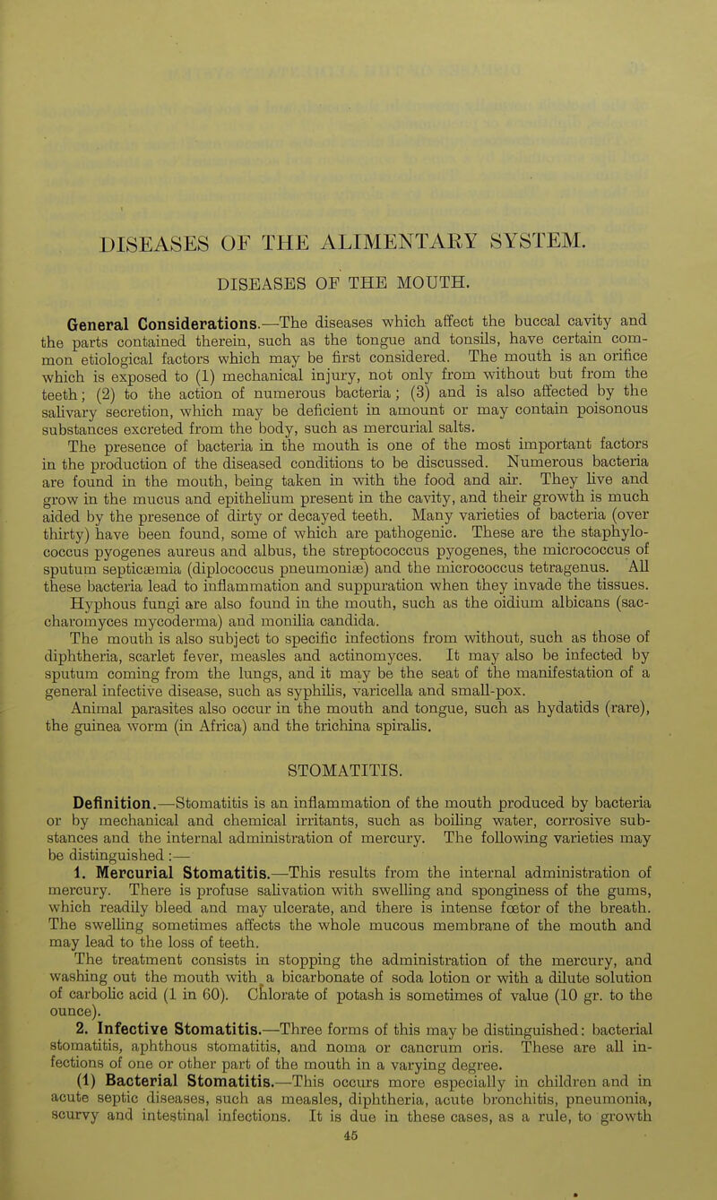 DISEASES OF THE ALIMENTAEY SYSTEM. DISEASES OE THE MOUTH. General Considerations.—The diseases which affect the buccal cavity and the parts contained therein, such as the tongue and tonsils, have certain com- mon etiological factors which may be first considered. The mouth is an orifice which is exposed to (1) mechanical injury, not only from without but from the teeth; (2) to the action of numerous bacteria; (3) and is also affected by the salivary secretion, which may be deficient in amount or may contain poisonous substances excreted from the body, such as mercurial salts. The presence of bacteria in the mouth is one of the most important factors in the production of the diseased conditions to be discussed. Numerous bacteria are found in the mouth, being taken in with the food and air. They live and grow in the mucus and epithelium present in the cavity, and their growth is much aided by the presence of dirty or decayed teeth. Many varieties of bacteria (over thirty) have been found, some of which are pathogenic. These are the staphylo- coccus pyogenes aureus and albus, the streptococcus pyogenes, the micrococcus of sputum septicaemia (diplococcus pneumoniae) and the micrococcus tetragenus. All these bacteria lead to inflammation and suppuration when they invade the tissues. Hyphous fungi are also found in the mouth, such as the oidium albicans (sac- charomyces mycoderma) and monilia Candida. The mouth is also subject to specific infections from without, such as those of diphtheria, scarlet fever, measles and actinomyces. It may also be infected by sputum coming from the lungs, and it may be the seat of the manifestation of a general infective disease, such as syphihs, varicella and smaU-pox. Animal parasites also occur in the mouth and tongue, such as hydatids (rare), the guinea worm (in Africa) and the trichina spiralis. STOMATITIS. Definition.—Stomatitis is an inflammation of the mouth produced by bacteria or by mechanical and chemical irritants, such as boihng water, corrosive sub- stances and the internal administration of mercury. The following varieties may be distinguished:— 1. Mercurial Stomatitis.—This results from the internal administration of mercury. There is profuse salivation with swelling and sponginess of the gums, which readily bleed and may ulcerate, and there is intense foetor of the breath. The swelling sometimes affects the whole mucous membrane of the mouth and may lead to the loss of teeth. The treatment consists in stopping the administration of the mercury, and washing out the mouth with a bicarbonate of soda lotion or with a dilute solution of carbolic acid (1 in 60). Ctlorate of potash is sometimes of value (10 gr. to the ounce). 2. Infective Stomatitis.—Three forms of this may be distinguished: bacterial stomatitis, aphthous stomatitis, and noma or cancrum oris. These are all in- fections of one or other part of the mouth in a varying degree. (1) Bacterial Stomatitis.—This occurs more especially in children and in acute septic diseases, such as measles, diphtheria, acute bronchitis, pneumonia, scurvy and intestinal infections. It is due in these cases, as a rule, to growth
