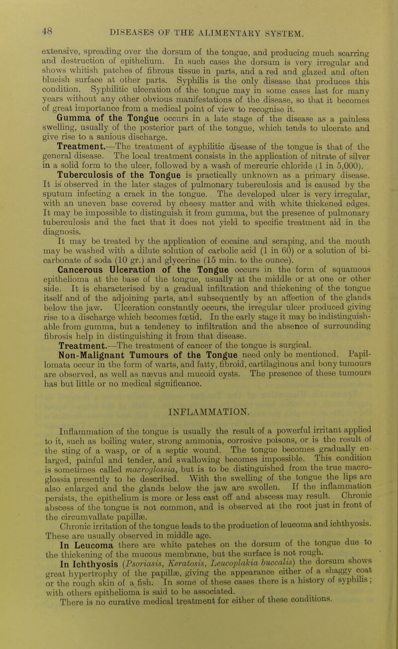 extensive, spreading oyer the dorsum of the tongue, and producing much scarring and destruction of epithelium. In such cases the dorsum is very irregular and shows whitish patches of fibrous tissue in parts, and a red and glazed and often blueish surface at other parts. Syphilis is the only disease that produces this condition. Syphihtic ulceration of the tongue may in some cases last for many years without any other obvious manifestations of the disease, so that it becomes of great importance from a medical point of view to recognise it. Gumma of the Tongue occurs in a late stage of the disease as a painless swelling, usually of the posterior part of the tongue, which tends to ulcerate and give rise to a sanious discharge. Treatment.—The treatment of syphilitic disease of the tongue is that of the general disease. The local treatment consists in the application of nitrate of silver in a solid form to the ulcer, followed by a wash of mercuric chloride (1 in 5,000). Tuberculosis of the Tongue is practically unknown as a primary disease. It is observed in the later stages of pulmonary tuberculosis and is caused by the sputum infecting a crack in the tongue. The developed ulcer is very irregular, with an uneven base covered by cheesy matter and with white thickened edges. It may be impossible to distinguish it from gumma, but the presence of pulmonary tuberculosis and the fact that it does not yield to specific treatment aid in the diagnosis. It may be treated by the appHcation of cocaine anjd scraping, and the mouth may be washed with a dilute solution of carboUc acid (1 in 60) or a solution of bi- carbonate of soda (10 gr.) and glycerine (15 min. to the ounce). Cancerous Ulceration of the Tongue occurs in the form of squamous epithelioma at the base of the tongue, usually at the middle or at one or other side. It is characterised by a gradual infiltration and thickening of the tongue itself and of the adjoining parts, and subsequently by an affection of the glands below the jaw. Ulceration constantly occurs, the irregular ulcer produced giving rise to a discharge which becomes foetid. In the early stage it may be indistinguish- able from gumma, but a tendency to infiltration and the absence of surrounding fibrosis help in distinguishing it from that disease. Treatment.—The treatment of cancer of the tongue is surgical. Non-Malignant Tumours of the Tongue need only be mentioned. Papil- lomata occur in the form of warts, and fatty, fibroid, cartilaginous and bony tumours are observed, as well as naevus and mucoid cysts. The presence of these tumours has but little or no medical significance. INFLAMMATION. Inflammation of the tongue is usually the result of a powerful irritant applied to it, such as boiling water, strong ammonia, corrosive poisons, or is the result of the sting of a wasp, or of a septic wound. The tongue becomes gradually en- larged, painful and tender, and swallowing becomes impossible. This condition is sometimes called macroglossia, but is to be distinguished from the true macro- glossia presently to be described. With the swelling of the tongue the lips are also enlarged and the glands below the jaw are swollen. If the inflammation persists, the epithelium is more or less cast off and abscess may result. _ Chronic abscess of the tongue is not common, and is observed at the root just in front of the circumvallate papillae. Chronic irritation of the tongue leads to the production of leucoma and ichthyosis. These are usually observed in middle age. In Leucoma there are white patches on the dorsum of the tongue due to the thickening of the mucous membrane, but the surface is not rough. In Ichthyosis {Psoriasis, Keratosis, Leucoplakia huccalis) the dorsum shows great hypertrophy of the papillae, giving the appearance either of a shaggy coat or the rough skin of a fish. In some of these cases there is a history of syphifis; with others epithelioma is said to be associated. There is no curative medical treatment for either of these conditions.