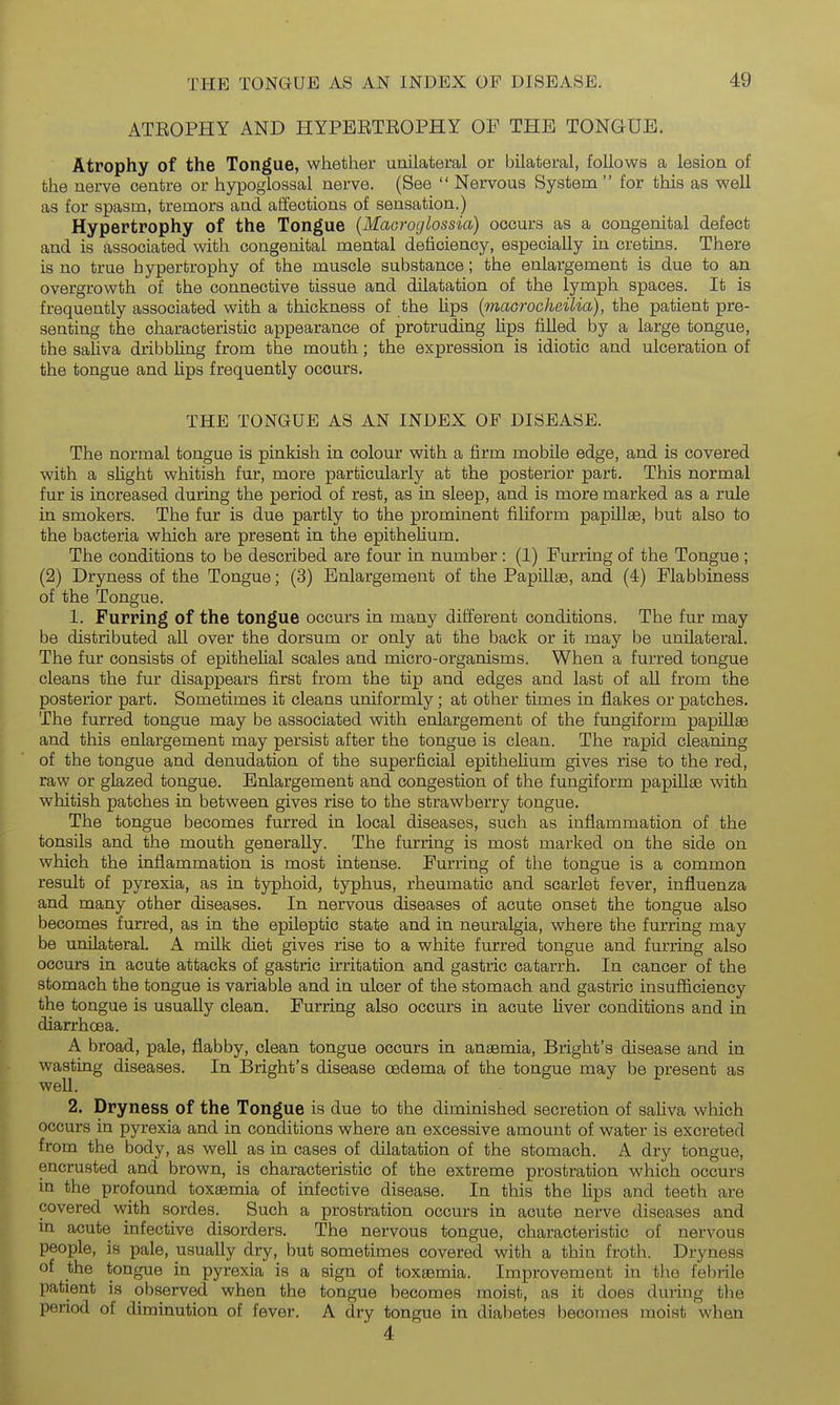ATEOPHY AND HYPBETEOPHY OP THE TONGUE. Atrophy of the Tongue, whether unilateral or bilateral, follows a lesion of the nerve centre or hypoglossal nerve. (See  Nervous System  for this as well as for spasm, tremors and affections of sensation.) Hypertrophy of the Tongue (Macroglossia) occurs as a congenital defect and is associated with congenital mental deficiency, especially in cretins. There is no true hypertrophy of the muscle substance; the enlargement is due to an overgrowth of the connective tissue and dilatation of the lymph spaces. It is frequently associated with a thickness of the lips {maGrocheilia), the patient pre- senting the characteristic appearance of protruding lips filled by a large tongue, the safiva dribbhng from the mouth; the expression is idiotic and ulceration of the tongue and hps frequently occurs. THE TONGUE AS AN INDEX OF DISEASE. The normal tongue is pinkish in colour with a firm mobile edge, and is covered with a slight whitish fur, more particularly at the posterior part. This normal fur is increased during the period of rest, as in sleep, and is more marked as a rule in smokers. The fur is due partly to the prominent filiform papillae, but also to the bacteria which are present in the epithehum. The conditions to be described are four in number : (1) Furring of the Tongue ; (2) Dryness of the Tongue; (3) Enlargement of the Papillae, and (4) Flabbiness of the Tongue. 1. Furring of the tongue occurs in many different conditions. The fur may be distributed all over the dorsum or only at the back or it may be unilateral. The fur consists of epithelial scales and micro-organisms. When a furred tongue cleans the fur disappears first from the tip and edges and last of all from the posterior part. Sometimes it cleans uniformly; at other times in flakes or patches. The furred tongue may be associated with enlargement of the fungiform papiUae and this enlargement may persist after the tongue is clean. The rapid cleaning of the tongue and denudation of the superficial epithehum gives rise to the red, raw or glazed tongue. Enlargement and congestion of the fungiform papilte with whitish patches in between gives rise to the strawberry tongue. The tongue becomes furred in local diseases, such as inflammation of the tonsils and the mouth generally. The furring is most marked on the side on which the inflammation is most intense. Furring of the tongue is a common result of pyrexia, as in typhoid, typhus, rheumatic and scarlet fever, influenza and many other diseases. In nervous diseases of acute onset the tongue also becomes furred, as in the epileptic state and in neuralgia, where the furring may be unilateral. A milk diet gives rise to a white furred tongue and furring also occurs in acute attacks of gastric irritation and gastric catarrh. In cancer of the stomach the tongue is variable and in ulcer of the stomach and gastric insufficiency the tongue is usually clean. Furring also occurs in acute fiver conditions and in diarrhoea. A broad, pale, flabby, clean tongue occurs in anaemia, Bright's disease and in wasting diseases. In Bright's disease oedema of the tongue may be present as well. 2. Dryness of the Tongue is due to the diminished secretion of saliva which occurs in pyrexia and in conditions where an excessive amount of water is excreted from the body, as well as in cases of dilatation of the stomach. A dry tongue, encrusted and brown, is characteristic of the extreme prostration which occurs in the profound toxaemia of infective disease. In this the lips and teeth are covered with sordes. Such a prostration occurs in acute nerve diseases and in acute infective disorders. The nervous tongue, characteristic of nervous people, is pale, usually dry, but sometimes covered with a thin froth. Dryness of the tongue in pyrexia is a sign of toxaemia. Improvement in the febrile patient is observed when the tongue becomes moist, as it does during the period of diminution of fever. A dry tongue in diabetes becomes moist when 4