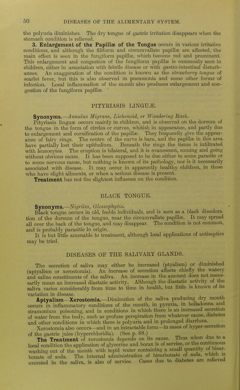 the polyuria diminishes. The dry tongue of gastric irritation disappears when the stomach condition is relieved. 3. Enlapgement of the Papillae of the Tongue occurs in various irritative conditions, and although the fiUform and circumvallate papillae are affected, the main effect is seen in the fungiform papilla3, which become red and prominent. This enlargement and congestion of the fungiform papillae is commonly seen in children, either in association with febrile disease or with gastro-intestinal disturb- ances. An exaggeration of the condition is known as the strawberry tongue of scarlet fever, but this is also observed in pneumonia and some other forms of infection. Local inflammation of the mouth also produces enlargement and con- gestion of the fungiform papillae. PITYEIASIS LINGUA. Synonyms.—Annulus Migrans, Lichenoid, or Wandering Bash. Pityriasis linguse occurs mainly in children, and is observed on the dorsum of the tongue in the form of circles or curves, whitish in appearance, and partly due to enlargement and cornification of the papillae. They frequently give the appear- ance of fairy rings. The centre of the curve is bare, and the papillae in this area have partially lost their epithelium. Beneath the rings the tissue is infiltrated with leucocytes. The eruption is bilateral, and it is evanescent, coming and going without obvious cause. It has been supposed to be due either to some parasite or to some nervous cause, but nothing is known of its pathology, nor is it necessarily associated with disease. It may occur in apparently healthy children, in those who have sUght ailments, or when a serious disease is present. Treatment has not the sUghtest influence on the condition. BLACK TONGUE. Synonyms.—Nigrites, Glossophytia. Black tongue occurs in old, feeble individuals, and is seen as a black discolora- tion of the dorsum of the tongue, near the circumvallate papillae. It may spread all over the back of the tongue, and may disappear. The condition is not common, and is probably parasitic in origin. It is but little amenable to treatment, although local applications of antiseptics may be tried. DISEASES OF THE SALIVAEY GLANDS. The secretion of saliva may either be increased (ptyalism) or diminished (aptyalism or xerostomia). An increase of secretion affects chiefly the watery and saline constituents of the saliva. An increase in the amount does not neces- sarily mean an increased diastatic activity. Although the diastatic activity of the saliva varies considerably from time to time in health, but httle is known of its variation in disease. . , Aptyalism—Xerostomia.—Diminution of the saliva producing dry mouth occurs in inflammatory conditions of the mouth, in pyrexia, in belladonna and stramonium poisoning, and in conditions in which there is an increased secretion of water from the body, such as profuse perspiration from whatever cause, diabetes and other conditions in which there is polyuria and in prolonged diarrhoea. Xerostomia also occurs—and in an intractable form—in cases of hyper-secretion of the gastric juice (hyperchloridia). (See p. 68.) The Treatment of xerostomia depends on its cause. Thus when due to a local condition the application of glycerine and borax is of service, or the continuous washing out of the mouth with tepid water containing a small quantity o bicar- bonate of soda. The internal administration of bicarbonate of soda, which is excreted in the saUva, is also of service. Cases due to diabetes are reUeved