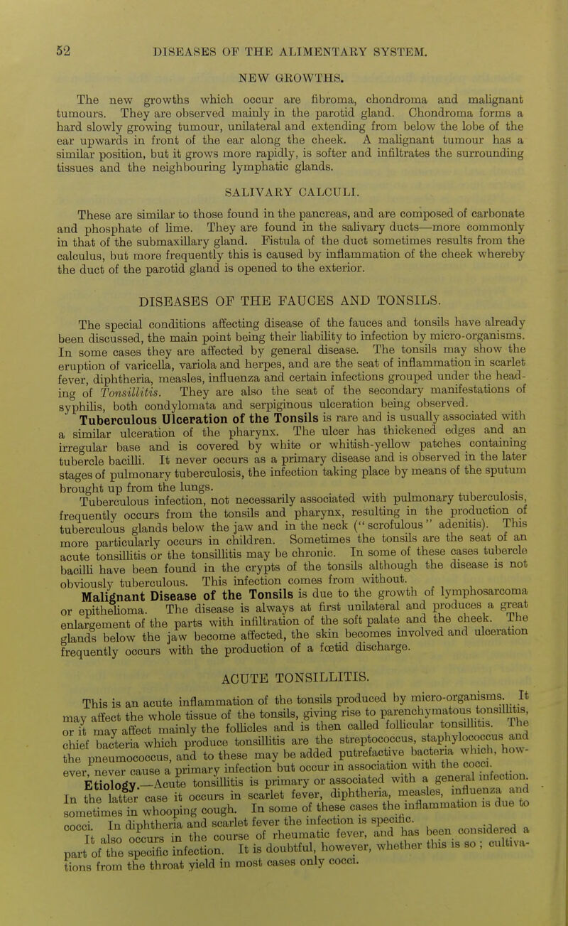 NEW GROWTHS. The new growths which occur are fibroma, chondroma and malignant tumours. They are observed mainly in the parotid gland. Chondroma forms a hard slowly growing tumour, unilateral and extending from below the lobe of the ear upwards in front of the ear along the cheek. A malignant tumour has a similar position, but it grows more rapidly, is softer and infiltrates the surrounding tissues and the neighbouring lymphatic glands. SALIVARY CALCULI. These are similar to those found in the pancreas, and are composed of carbonate and phosphate of lime. They are found in the sahvary ducts—more commonly in that of the submaxillary gland. Fistula of the duct sometimes results from the calculus, but more frequently this is caused by inflammation of the cheek whereby the duct of the parotid gland is opened to the exterior. DISEASES OF THE FAUCES AND TONSILS. The special conditions affecting disease of the fauces and tonsils have already been discussed, the main point being their liability to infection by micro-organisms. In some cases they are affected by general disease. The tonsils may show the eruption of varicella, variola and herpes, and are the seat of inflammation in scarlet fever, diphtheria, measles, influenza and certain infections grouped under the head- ing of Tonsillitis. They are also the seat of the secondary manifestations of syphiUs, both condylomata and serpiginous ulceration being observed. Tuberculous Ulceration of the Tonsils is rare and is usually associated with a similar ulceration of the pharynx. The ulcer has thickened edges and an irregular base and is covered by white or whitish-yellow patches contammg tubercle baciUi. It never occurs as a primary disease and is observed in the later stages of pulmonary tuberculosis, the infection taking place by means of the sputum brought up from the lungs. Tuberculous infection, not necessarily associated with pulmonary tuberculosis, frequently occurs from the tonsils and pharynx, resulting in the production of tuberculous glands below the jaw and in the neck (scrofulous adenitis). This more particularly occurs in children. Sometimes the tonsils are the seat of an acute tonsillitis or the tonsilUtis may be chronic. In some of these cases tubercle bacilU have been found in the crypts of the tonsfls although the disease is not obviously tuberculous. This infection comes from without. Malignant Disease of the Tonsils is due to the growth of lymphosarcoma or epithelioma. The disease is always at first unilateral and produces a great enlargement of the parts with infiltration of the soft palate and the cheek. The glands below the jaw become affected, the skin becomes involved and ulceration frequently occurs with the production of a foetid discharge. ACUTE TONSILLITIS. This is an acute inflammation of the tonsils produced by micro-organisms. It may affect the whole tissue of the tonsils, giving rise to parenchymatous tonsilh^^^^ or it may affect mainly the folUcles and is then caUed folhcular tonsillitis. The chief bacteria which produce tonsillitis are the streptococcus staphylococcus and thr pneumococcus, and to these may be added putrefacUve bactem which, how- ever never cause a primary infection but occur m association with the coccl EtTo^r^Y -Acute tonluitis is primary or associated with a general mfection^ In the S case it occurs in scarlet fever, diphtheria, measles, influenza and LmetimesTn whooping cough. In some of these cases the mflammation is due to fiopci In diDhtheria and scarlet fever the infection is specific. It also occurs the course of rheumatic fever, and has been considered a part of tt spSc Infection. It is doubtful however, whether this is so ; cultiva- tions from the throat yield in most cases only cocci.