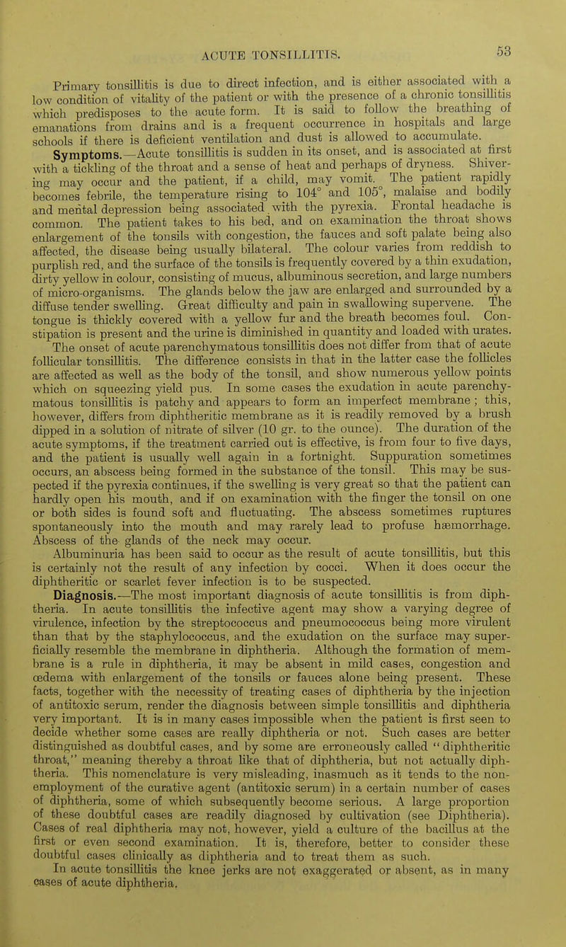 ACUTE TONSILLITIS. 63 Primary tonsiUitis is due to direct infection, and is either associated with a low condition of vitaUty of the patient or with the presence of a chronic tonsiUitis which predisposes to the acute form. It is said to foUow the breathing of emanations from drains and is a frequent occurrence m hospitals and large schools if there is deficient ventilation and dust is allowed to accumulate. Symptoms.—Acute tonsiUitis is sudden in its onset, and is associated at first with a tickling of the throat and a sense of heat and perhaps of dryness. Shiver- ing may occur and the patient, if a child, may vomit. The patient rapidly becomes febrile, the temperature rising to 104° and 105°, malaise and bodily and mental depression being associated, with the pyrexia. Frontal headache is common. The patient takes to his bed, and on examination the throat shows enlargement of the tonsils with congestion, the fauces and soft palate being also affected, the disease being usuaUy bUateral. The colour varies from reddish to purplish red, and the surface of the tonsils is frequently covered by a thin exudation, dirty yellow in colour, consisting of mucus, albuminous secretion, and large numbers of micro-organisms. The glands below the jaw are enlarged and surrounded by a diffuse tender swelling. Great difficulty and pain in swallowing supervene. The tongue is thickly covered with a yellow fur and the breath becomes foul. Con- stipation is present and the urine is diminished in quantity and loaded with urates. The onset of acute parenchymatous tonsillitis does not differ from that of acute follicular tonsillitis. The difference consists in that in the latter case the follicles are affected as well as the body of the tonsil, and show numerous yellow points which on squeezing yield pus. In some cases the exudation in acute parenchy- matous tonsiUitis is patchy and appears to form an imperfect membrane; this, however, differs from diphtheritic membrane as it is readily removed by a brush dipped in a solution of nitrate of silver (10 gr. to the ounce). The duration of the acute symptoms, if the treatment carried out is effective, is from four to five days, and the patient is usuaUy weU again in a fortnight. Suppuration sometimes occurs, an abscess being formed in the substance of the tonsil. This may be sus- pected if the pyrexia continues, if the sweUing is very great so that the patient can hardly open his mouth, and if on examination with the finger the tonsil on one or both sides is found soft and fluctuating. The abscess sometimes ruptures spontaneously into the mouth and may rarely lead to profuse haemorrhage. Abscess of the- glands of the neck may occur. Albuminuria has been said to occur as the result of acute tonsiUitis, but this is certainly not the result of any infection by cocci. When it does occur the diphtheritic or scarlet fever infection is to be suspected. Diagnosis.—The most important diagnosis of acute tonsiUitis is from diph- theria. In acute tonsiUitis the infective agent may show a varying degree of virulence, infection by the streptococcus and pneumococcus being more virulent than that by the staphylococcus, and the exudation on the surface may super- ficiaUy resemble the membrane in diphtheria. Although the formation of mem- brane is a rule in diphtheria, it may be absent in mild cases, congestion and cedema with enlargement of the tonsils or fauces alone being present. These facts, together with the necessity of treating cases of diphtheria by the injection of antitoxic serum, render the diagnosis between simple tonsiUitis and diphtheria very important. It is in many cases impossible when the patient is first seen to decide whether some cases are reaUy diphtheria or not. Such cases are better distinguished as doubtful cases, and by some are erroneously caUed  diphtheritic throat, meaning thereby a throat Uke that of diphtheria, but not actually diph- theria. This nomenclature is very misleading, inasmuch as it tends to the non- employment of the curative agent (antitoxic serum) in a certain number of cases of diphtheria, some of which subsequently become serious. A large proportion of these doubtful cases are readily diagnosed by cultivation (see Diphtheria). Cases of real diphtheria may not, however, yield a culture of the bacillus at the first or even second examination. It is, therefore, better to consider these doubtful cases clinically as diphtheria and to treat them as such. In acute tonsilUtis the knee jerks are not exaggerated or absent, as in many cases of acute diphtheria.