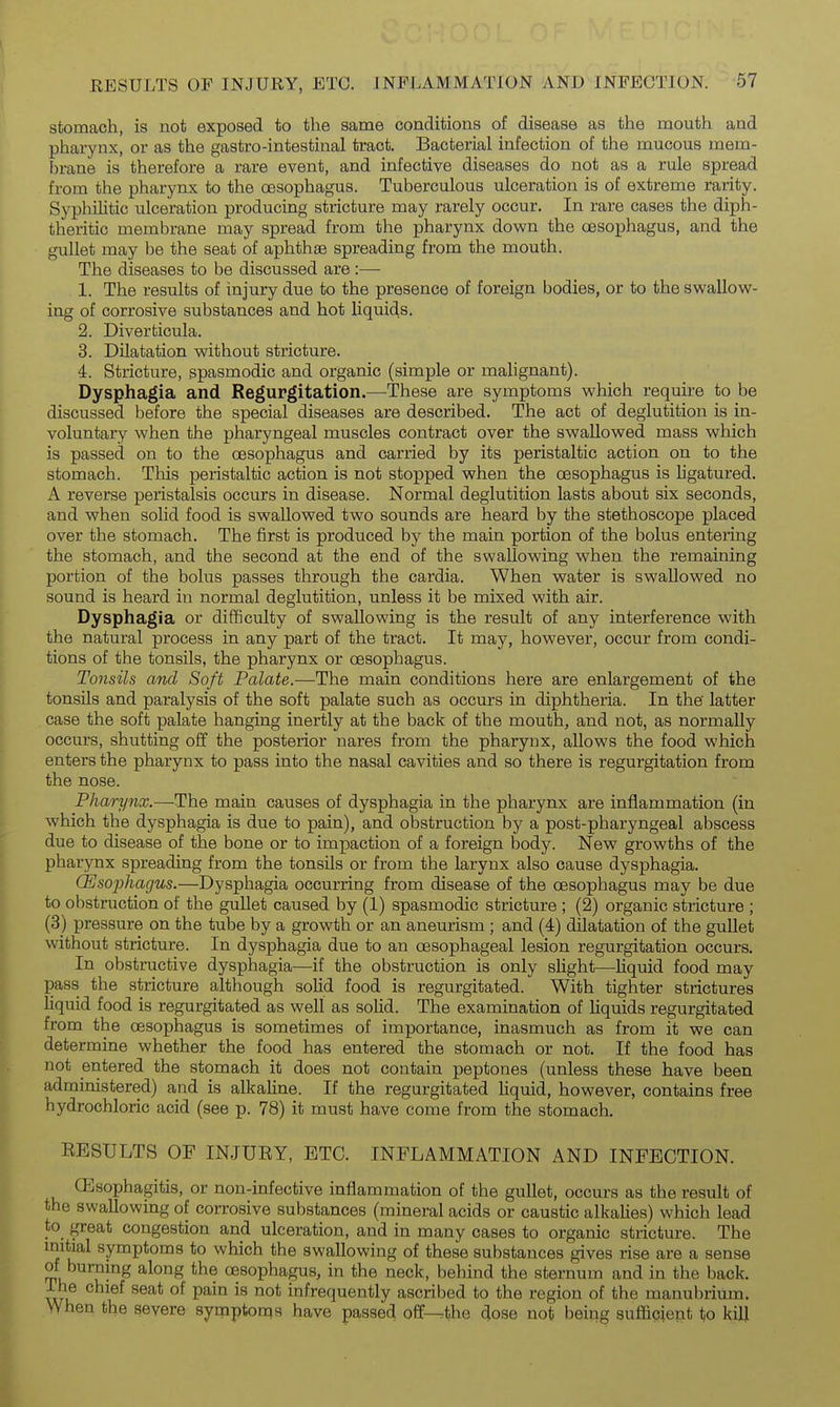 stomach, is not exposed, to the same conditions of disease as the mouth and phai-ynx, or as the gastro-intestinal tract. Bacterial infection of the mucous mem- brane is therefore a rare event, and infective diseases do not as a rule spread from the pharynx to the oesophagus. Tuberculous ulceration is of extreme rarity. Syphilitic ulceration producing stricture may rarely occur. In rare cases the diph- theritic membrane may spread from the pharynx down the oesophagus, and the gullet may be the seat of aphthae spreading from the mouth. The diseases to be discussed are :— 1. The results of injury due to the presence of foreign bodies, or to the swallow- ing of corrosive substances and hot liquids. 2. Diverticula. 3. Dilatation without stricture. 4. Stricture, spasmodic and organic (simple or malignant). Dysphagia and Regurgitation.—These are symptoms which require to be discussed before the special diseases are described. The act of deglutition is in- voluntary when the pharyngeal muscles contract over the swallowed mass which is passed on to the oesophagus and carried by its peristaltic action on to the stomach. This peristaltic action is not stopped when the oesophagus is ligatured. A reverse peristalsis occurs in disease. Normal deglutition lasts about six seconds, and when solid food is swallowed two sounds are heard by the stethoscope placed over the stomach. The first is produced by the main portion of the bolus entering the stomach, and the second at the end of the swallowing when the remaining portion of the bolus passes through the cardia. When water is swallowed no sound is heard in normal deglutition, unless it be mixed with air. Dysphagia or difficulty of swallowing is the result of any interference with the natural process in any part of the tract. It may, however, occur from condi- tions of the tonsils, the pharynx or oesophagus. Tonsils and Soft Palate.—The main conditions here are enlargement of the tonsils and paralysis of the soft palate such as occurs in diphtheria. In the latter case the soft palate hanging inertly at the back of the mouth, and not, as normally occurs, shutting off the posterior nares from the pharynx, allows the food which enters the pharynx to pass into the nasal cavities and so there is regurgitation from the nose. Pharynx.—The main causes of dysphagia in the pharynx are inflammation (in which the dysphagia is due to pain), and obstruction by a post-pharyngeal abscess due to disease of the bone or to impaction of a foreign body. New growths of the pharynx spreading from the tonsils or from the larynx also cause dysphagia. CEsophagus.—Dysphagia occurring from disease of the oesophagus may be due to obstruction of the gullet caused by (1) spasmodic stricture ; (2) organic stricture ; (3) pressure on the tube by a growth or an aneurism; and (4) dilatation of the gullet without stricture. In dysphagia due to an oesophageal lesion regurgitation occurs. In obstructive dysphagia—if the obstruction is only slight—liquid food may pass the stricture although solid food is regurgitated. With tighter strictures liquid food is regurgitated as well as solid. The examination of liquids regurgitated from the oesophagus is sometimes of importance, inasmuch as from it we can determine whether the food has entered the stomach or not. If the food has not entered the stomach it does not contain peptones (unless these have been administered) and is alkaline. If the regurgitated liquid, however, contains free hydrochloric acid (see p. 78) it must have come from the stomach. RESULTS OF INJURY, ETC. INFLAMMATION AND INFECTION. CEsophagitis, or non-infective inflammation of the gullet, occurs as the result of the swallowing of corrosive substances (mineral acids or caustic alkalies) which lead to great congestion and ulceration, and in many cases to organic stricture. The initial symptoms to which the swallowing of these substances gives rise are a sense of burning along the oesophagus, in the neck, behind the sternum and in the back, ihe chief seat of pain is not infrequently ascribed to the region of the manubrium. When the severe synaptonqs have passed off-^the dose not being sufficient to kilj