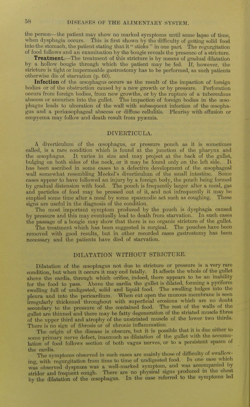 the person—the patient may show no marked symptoms until some lapse of time, when dysphagia occurs. This is first shown by the difficulty of getting solid food into the stomach, the patient stating that it sticks  in one part. The regurgitation of food follows and an examination by the bougie reveals the presence of a stricture. Treatment.—The treatment of this stricture is by means of gradual dilatation by a hollow bougie through which the patient may be fed. If, however, the stricture is tight or impermeable gastrostomy has to be performed, as such patients otherwise die of starvation (p. 60). Infection of the oesophagus occurs as the result of the impaction of foreign bodies or of the obstruction caused by a new growth or by pressure. Perforation occurs from foreign bodies, from new growths, or by the rupture of a tuberculous abscess or aneurism into the gullet. The impaction of foreign bodies in the oeso- phagus leads to ulceration of the wall with subsequent infection of the oesopha- gus and a perioesophageal abscess or diffuse cellulitis. Pleurisy with effusion or empyema may follow and death result from pyasmia. DIVEETICULA. A diverticulum of the oesophagus, or pressure pouch as it is sometimes called, is a rare condition which is found at the junction of the pharynx and the oesophagus. It varies in size and may project at the back of the gullet, bulging on both sides of the neck, or it may be found only on the left side. It has been ascribed in some cases to a defective development of the oesophageal wall somewhat resembling Meckel's diverticulum of the small intestine. Some cases appear to have followed an injury by a foreign body, the pouch being formed by gradual distension with food. The pouch is frequently larger after a meal, gas and particles of food may be pressed out of it, and not infrequently it may be emptied some time after a meal by some spasmodic act such as coughing. These signs are useful in the diagnosis of the condition. The most important symptom produced by the pouch is dysphagia caused by pressure and this may eventually lead to death from starvation. In such cases the passage of a bougie may show that there is no organic stricture of the gullet. The treatment which has been suggested is surgical. The pouches have been removed with good results, but in other recorded cases gastrostomy has been necessary and the patients have died of starvation. DILATATION WITHOUT STEICTUEB. Dilatation of the oesophagus not due to stricture or pressure is a very rare condition, but when it occurs it may end fatally. It affects the whole of the gullet above the cardia, through which orifice, indeed, there appears to be an inability for the food to pass. Above the cardia the gullet is dilated, forming a pyriform swelling full of undigested, solid and liquid food. The swelling bulges into the pleura and into the pericardium. When cut open the mucous membrane is seen irregularly thickened throughout with superficial erosions which are no doubt secondary to the pressure of the contained food. The rest of the walls of the gullet are thinned and there may be fatty degeneration of the striated muscle fibres of the upper third and atrophy of the unstriated muscle of the lower two thn-ds. There is no sign of fibrosis or of chronic inflammation. The origin of the disease is obscure, but it is possible that it is due either to some primary nerve defect, inasmuch as dilatation of the gullet with the accumu- lation of food follows section of both vagus nerves, or to a persistent spasm of the cardia. The symptoms observed in such cases are mamly those of difficulty ot swauow- ing with* regurgitation from time to time of undigested food. In one case which was observed dyspnoea was a well-marked symptom, and was accompanied by stridor and frequent cough. There are no physical signs produced m the chest by the dilatation of the oesophagus. In the case referred to the symptoms led