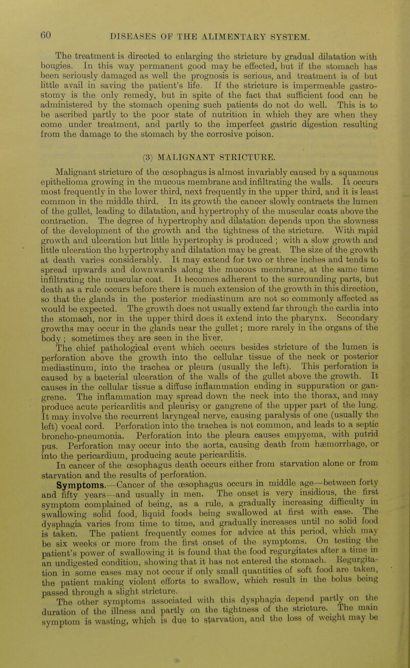 The treatment is directed to enlarging the stricture by gradual dilatation with bougies. In this way permanent good may be effected, but if the stomach has been seriously damaged as well the prognosis is serious, and treatment is of but little avail in saving the patient's life. If the stricture is impermeable gastro- stomy is the only remedy, but in spite of the fact that sufficient food can be administered by the stomach opening such patients do not do well. This is to be ascribed partly to the poor state of nutrition in which they are when they come under treatment, and partly to the imperfect gastric digestion resulting from the damage to the stomach by the corrosive poison. (3) MALIGNANT STRICTURE. Malignant stricture of the oesophagus is almost invariably caused by a squamous epithelioma growing in the mucous membrane and infiltrating the walls. It occurs most frequently in the lower third, next frequently in the upper third, and it is least common in the middle third. In its growth the cancer slowly contracts the lumen of the gullet, leading to dilatation, and hypertrophy of the muscular coats above the contraction. The degree of hypertrophy and dilatation depends upon the slowness of the development of the growth and the tightness of the stricture. With rapid growth and ulceration but Little hypertrophy is produced ; with a slow growth and little ulceration the hypertrophy and dilatation may be great. The size of the growth at death varies considerably. It may extend for two or three inches and tends to spread upwards and downwards along the mucous membrane, at the same time infiltrating the muscular coat. It becomes adherent to the surrounding parts, but death as a rule occurs before there is much extension of the growth in this direction, so that the glands in the posterior mediastinum are not so commonly affected as would be expected. The growth does not usually extend far through the cardia into the stomach, nor in the upper third does it extend into the pharynx. Secondary growths may occur in the glands near the gullet; more rarely in the organs of the body ; sometimes they are seen in the liver. The chief pathological event which occurs besides stricture of the lumen is perforation above the growth into the cellular tissue of the neck or posterior mediastinum, into the trachea or pleura (usually the left). This perforation is caused by a bacterial ulceration of the walls of the gullet above the growth. It causes in the cellular tissue a diffuse inflammation ending in suppuration or gan- grene. The inflammation may spread down the neck into the thorax, and may produce acute pericarditis and pleurisy or gangrene of the upper part of the lung. It may involve the recurrent laryngeal nerve, causing paralysis of one (usually the left) vocal cord. Perforation into the trachea is not common, and leads to a septic broncho-pneumonia. Perforation into the pleura causes empyema, with putrid pus. Perforation may occur into the aorta, causing death from haemorrhage, or into the pericardium, producing acute pericarditis. In cancer of the oesophagus death occurs either from starvation alone or from starvation and the results of perforation. Symptoms.—Cancer of the oesophagus occurs in middle age—between forty and fifty years—and usually in men. The onset is very insidious, the first symptom complained of being, as a rule, a gradually increasing difficulty m swallowing solid food, liquid foods being swallowed at first with ease. The dysphagia varies from time to time, and gradually increases until no solid food is taken. The patient frequently comes for advice at this period, which may be six weeks or more from the first onset of the symptoms. On testing the patient's power of swallowing it is found that the food regurgitates after a tune m an undigested condition, showing that it has not entered the stomacli. Eegurgita- tion in some cases may not occur if only small quantities of soft food are taken, the patient making violent efforts to swallow, which result in the bolus bemg passed through a slight stricture. -, j +u The other symptoms associated with this dysphagia depend partly on tne duration of the illness and partly on the tightness of the stricture. The mam symptom is wasting, which is due to starvation, and the loss of weight may be