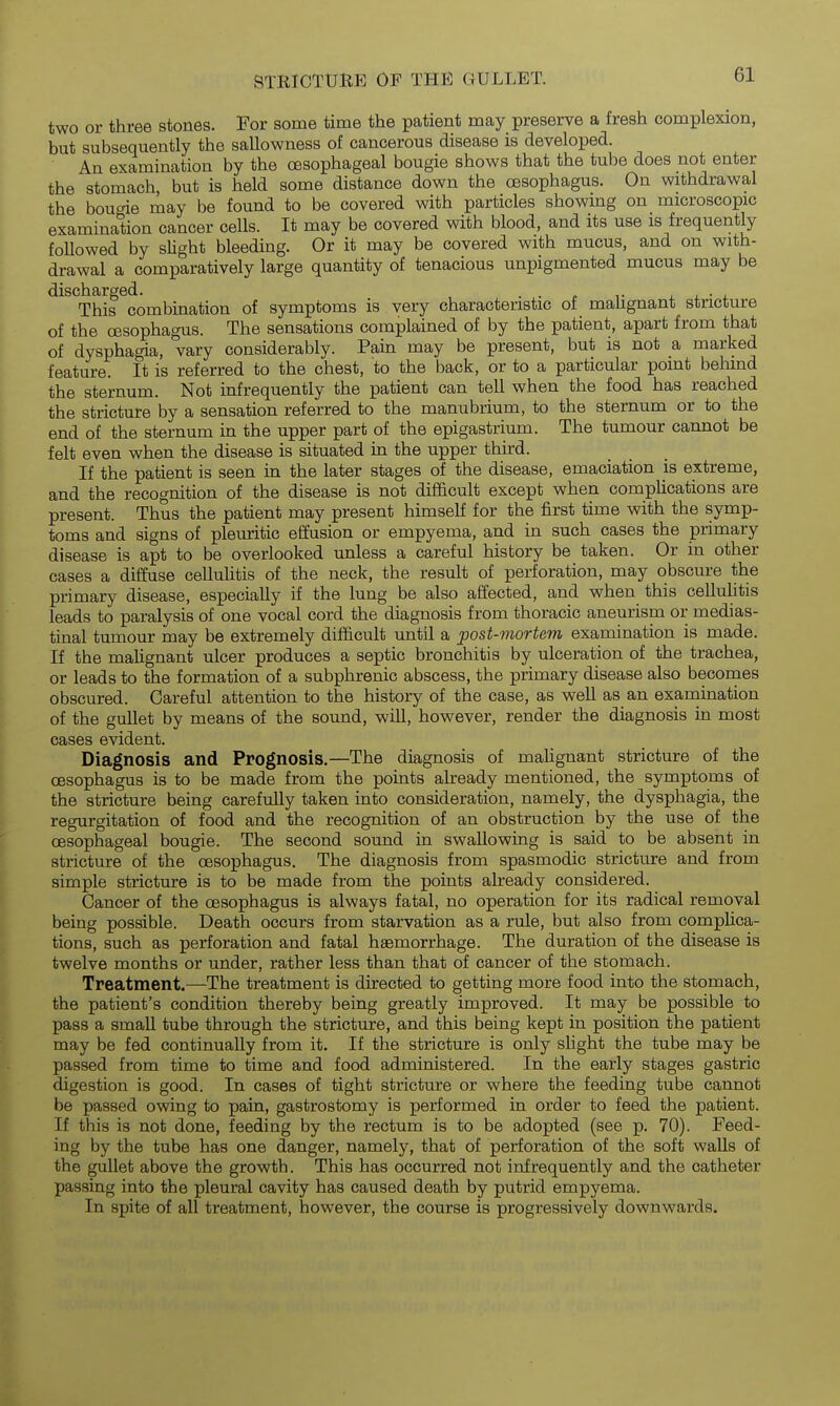 two or three stones. For some time the patient may preserve a fresh complexion, but subsequently the sallowness of cancerous disease is developed. An examination by the oesophageal bougie shows that the tube does not enter the stomach, but is held some distance down the oesophagus. On withdrawal the boude may be found to be covered with particles showing on microscopic examination cancer cells. It may be covered with blood, and its use is frequently foUowed by sUght bleeding. Or it may be covered with mucus, and on with- drawal a comparatively large quantity of tenacious unpigmented mucus may be discharged. . . . , • j. This combination of symptoms is very characteristic of mahgnant stricture of the oesophagus. The sensations complained of by the patient, apart from that of dysphagia, vary considerably. Pain may be present, but is not a marked feature. It is referred to the chest, to the back, or to a particular point behind the sternum. Not infrequently the patient can tell when the food has reached the stricture by a sensation referred to the manubrium, to the sternum or to the end of the sternum in the upper part of the epigastrium. The tumour cannot be felt even when the disease is situated in the upper third. If the patient is seen in the later stages of the disease, emaciation is extreme, and the recognition of the disease is not difi&cult except when complications are present. Thus the patient may present himself for the first time with the symp- toms and signs of plem-itic effusion or empyema, and in such cases the primary disease is apt to be overlooked unless a careful history be taken. Or in other cases a diffuse cellulitis of the neck, the result of perforation, may obscure the primary disease, especially if the lung be also affected, and when this cellulitis leads to paralysis of one vocal cord the diagnosis from thoracic aneurism or medias- tinal tumour may be extremely difficult until a post-mortem examination is made. If the malignant ulcer produces a septic bronchitis by ulceration of the trachea, or leads to the formation of a subphrenic abscess, the primary disease also becomes obscured. Careful attention to the history of the case, as weU as an examination of the gullet by means of the sound, will, however, render the diagnosis in most cases evident. Diagnosis and Prognosis.—The diagnosis of malignant stricture of the oesophagus is to be made from the points already mentioned, the symptoms of the stricture being carefully taken into consideration, namely, the dysphagia, the regurgitation of food and the recognition of an obstruction by the use of the oesophageal bougie. The second sound in swallowing is said to be absent in stricture of the oesophagus. The diagnosis from spasmodic stricture and from simple stricture is to be made from the points already considered. Cancer of the oesophagus is always fatal, no operation for its radical removal being possible. Death occurs from starvation as a rule, but also from complica- tions, such as perforation and fatal haemorrhage. The duration of the disease is twelve months or under, rather less than that of cancer of the stomach. Treatment.—The treatment is directed to getting more food into the stomach, the patient's condition thereby being greatly improved. It may be possible to pass a small tube through the stricture, and this being kept in position the patient may be fed continually from it. If the stricture is only slight the tube may be passed from time to time and food administered. In the early stages gastric digestion is good. In cases of tight stricture or where the feeding tube cannot be passed owing to pain, gastrostomy is performed in order to feed the patient. If this is not done, feeding by the rectum is to be adopted (see p. 70). Feed- ing by the tube has one danger, namely, that of perforation of the soft walls of the gullet above the growth. This has occurred not infrequently and the catheter passing into the pleural cavity has caused death by putrid empyema. In spite of all treatment, however, the course is progressively downwards.