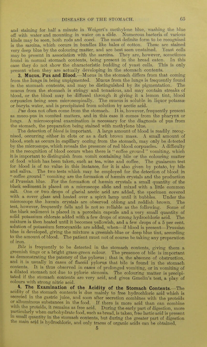 and staining for half a minute in Weigert's methylene blue, washing the blue o£f with water and mounting in water on a slide. Numerous bacteria of various kinds may be seen, both rods and cocci. The most definite form to be recognised is the sarcina, which occurs in bundles like bales of cotton. These are stained very deep blue by the colouring matter, and are best seen unstained. Yeast cells may be present in association with the sarcina. They are, however, sometimes found in normal stomach contents, being present in the bread eaten. In this case they do not show the characteristic budding of yeast cells. This is only present when they are actually developing in the stomach contents. 3. Mucus, Pus and Blood.—^Mucus in the stomach differs from that coming from the lungs in being unpigmented. Mucus from the lungs is frequently found in the stomach contents, and may be distinguished by its pigmentation. The mucus from the stomach is stringy and tenacious, and may contain streaks of blood, or the blood may be diffused through it giving it a lemon tint, blood corpuscles being seen microscopically. The mucus is soluble in liquor potassae or baryta water, and is precipitated from solution by acetic acid. Pus does not often come from the stomach. It is, however, frequently present as muco-pus in vomited matters, and in this case it comes from the pharynx or lungs. A microscopical examination is necessary for the diagnosis of pus from the stomach, the preparation being stained with methylene blue. The detection of hlood is important. A large amount of blood is readily recog- nised, occurring either in clots or as a dark brown mass. A small amount of blood, such as occurs in capillary oozing from the stomach, may only be detected by the microscope, which reveals the presence of red blood corpuscles. A difficulty in the recognition of blood occurs when there is coffee ground vomiting, which it is important to distinguish from vomit containing bile or the colouring matter of food which has been taken, such as tea, wine and coffee. The guaiacum test for blood is of no value in this instance, for it is also given by potato, by bile and saliva. The two tests which may be employed for the detection of blood in coffee ground vomiting are the formation of haemin crystals and the production of Prussian blue. For the formation of haemin crystals a small quantity of the black sediment is placed on a microscope slide and mixed with a little common salt. One or two drops of glacial acetic acid are added, the specimen covered with a cover glass and heated over a spirit lamp until it bubbles. Under the microscope the h£emin crystals are observed oblong and reddish brown. The test, however, frequently fails and is not so reliable as the following. Some of the black sediment is placed in a porcelain capsule and a very small quantity of solid potassium chlorate added with a few drops of strong hydrochloric acid. The mixture is then heated until it becomes yellowish, and a few drops of a 5 per cent, solution of potassium ferrocyanide are added, when—if blood is present—Prussian blue is developed, giving the mixture a greenish-blue or deep blue tint, according to the amount of blood. The patient must not of course be taking any preparation of iron. Bile is frequently to be detected in the stomach contents, giving them a greenish tinge or a bright grass-green colour. The presence of bile is important as demonstrating the patency of the pylorus ; that is, the absence of obstruction, and it is usually in cases of flaccid pylorus that bile is found in the stomach contents. It is thus observed in cases of prolonged vomiting, or in vomiting of a dilated stomach not due to pyloric stenosis. The colouring matter is precipi- tated if the stomach contents are very acid, and gives Gmelin's test, a play of colours with strong nitric acid. 4. The Examination of the Acidity of the Stomach Contents.—The acidity of_ the stomach contents is due mainly to free hydrochloric acid which is secreted in the gastric juice, and soon after secretion combines with the proteids or albummous substances in the food. If there is more acid than can combine with the proteids, it remains as free acid. During the early part of digestion, more particularly when carbohydrate food, such as bread, is taken, free lactic acid is present m small qua,ntity in the stomach contents, but during the greater part of digestion the main acid is hydrochloric, and only traces of organic acids can be obtained. 5
