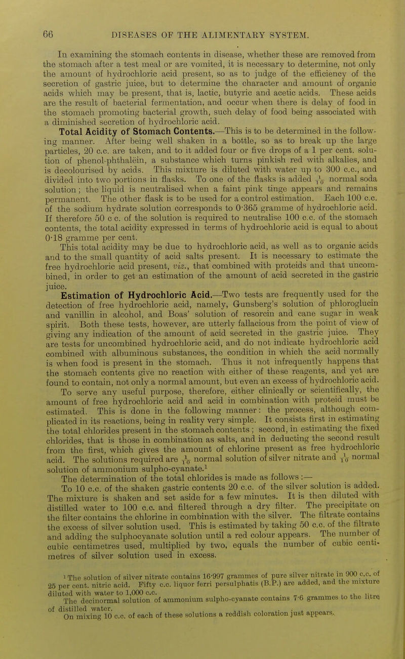 In examining the stomach contents in disease, whether these are removed from the stomach after a test meal or are vomited, it is necessary to determine, not only the amount of hydrochloric acid present, so as to judge of the efficiency of the secretion of gastric juice, but to determine the character and amount of organic acids which may be present, that is, lactic, butyric and acetic acids. These acids are the result of bacterial fermentation, and occur when there is delay of food in the stomach promoting bacterial growth, such delay of food being associated with a diminished secretion of hydrochloric acid. Total Acidity of Stomach Contents.—This is to be determined in the follow- ing manner. After being well shaken in a bottle, so as to break up the large particles, 20 c.c. are taken, and to it added four or five drops of a 1 per cent, solu- tion of phenol-phthalein, a substance which turns pinkish red with alkalies, and is decolourised by acids. This mixture is diluted with water up to 300 c.c, and divided into two portions in flasks. To one of the flasks is added normal soda solution; the liquid is neutralised when a faint pink tinge appears and remains permanent. The other flask is to be used for a control estimation. Each 100 c.c. of the sodium hydrate solution corresponds to 0-365 gramme of hydrochloric acid. If therefore 50 c c. of the solution is required to neutralise 100 c.c. of the stomach contents, the total acidity expressed in terms of hydrochloric acid is equal to about 0-18 gramme per cent. This total acidity may be due to hydrochloric acid, as well as to organic acids and to the small quantity of acid salts present. It is necessary to estimate the free hydrochloric acid present, viz., that combined with proteids and that uncom- bined, in order to get an estimation of the amount of acid secreted in the gastric juice. Estimation of Hydrochloric Acid.—Two tests are frequently used for the detection of free hydrochloric acid, namely, Gunsberg's solution of phloroglucin and vanilUn in alcohol, and Boas' solution of resorcin and cane sugar in weak spirit. Both these tests, however, are utterly fallacious from the point of view of giving any indication of the amount of acid secreted in the gastric juice. _ They are tests for uncombined hydrochloric acid, and do not indicate hydrochloric acid combined with albuminous substances, the condition in which the acid normally is when food is present in the stomach. Thus it not infrequently happens that the stomach contents give no reaction with either of these reagents, and yet are found to contain, not only a normal amount, but even an excess of hydrochloric acid. To serve any useful purpose, therefore, either clinically or scientifically, the amount of free hydrochloric acid and acid in combination with proteid must be estimated. This is done in the following manner: the process, although com- plicated in its reactions, being in reality very simple. It consists first in estimating the total chlorides present in the stomach contents ; second, in estimating the fixed chlorides, that is those in combination as salts, and in deducting the second result from the first, which gives the amount of chlorine present as free hydrochloric acid. The solutions required are normal solution of silver nitrate and j\ normal solution of ammonium sulpho-cyanate.^ The determination of the total chlorides is made as follows :— To 10 c.c. of the shaken gastric contents 20 c.c. of the silver solution is added. The mixture is shaken and set aside for a few minutes. It is then diluted with distilled water to 100 c.c. and filtered through a dry filter. The precipitate on the filter contains the chlorine in combination with the silver. The filtrate contams the excess of silver solution used. This is estimated by taking 50 c.c. of the filtrate and adding the sulphocyanate solution until a red colour appears. The number of cubic centimetres used, multiplied by two, equals the number of cubic centi- metres of silver solution used in excess. iThe solution of silver nitrate contains 16-997 grammes of pure silver nitrate in 900 c.c. of 25 per cent, nitric acid. Fifty c.c. liquor ferri persulphatis (B.P.) are added, and the mixture diluted with vyater to 1,000 c.c. , . „ „ ^ „ The decinormal solution of ammonium sulpho-cyanate contams 7-6 grammes to the UtrQ *^0n miing^lO c.c. of each of these solutions a reddish coloration just appears..