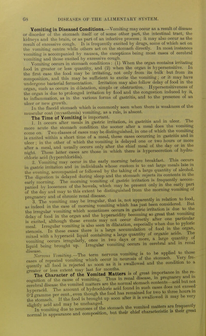 Vomiting in Diseased Conditions.—Vomiting may occur as a result of disease or disorder of the stomach itself or of some other part, the intestinal tract, the kidneys and the brain, or as part of an infective process; it may also occur as the result of excessive cough. It is frequently excited by drugs, some of which act on the vomiting centre while others act on the stomach directly. In most instances vomiting is accompanied by nausea, the exceptions being most cases of cerebral vomiting and those excited by excessive cough. Vomiting occurs in stomach conditions : (1) When the organ contains irritating food in greater or less quantity, and (2) when the organ is hypersensitive. In the first case the food may be irritating, not only from its bulk but from its composition, and this may be sufl&cient to excite the vomiting; or it may have undergone bacterial fermentation. Irritation may also follow delay of food in the organ,^such as occurs in dilatation, simple or obstructive. Hypersensitiveness of the organ is due to prolonged irritation by food and the congestion induced by it, to inflammation, as in the various forms of gastritis, and to the presence of an ulcer or new growth. . In the flaccid stomach which is commonly seen when there is weakness ot the muscular coat (myasthenia) vomiting, as a rule, is absent. The Time of Vomiting is important. -, • , m. 1. It occurs after meals in gastric irritation, m gastritis and in ulcer, ihe more acute the stomach condition the sooner after a meal does the vomiting come on Two classes of cases may be distinguished, in one of which the vomiting is excited within a short time of a meal, these cases occurring m gastritis and in ulcer • in the other of which the vomiting is delayed one or two hours or more after 'a meal, and usually occurs only after the chief meal of the day or m the night. These latter cases are those in which there is hypersecretion ot hydro- chloric acid (hyperchloridia). w X mu- 2 Vomitincr may occur in the early morning before breakfast, ihis occurs in gastric irritation and in individuals whose custom is to eat large meals ate in the evening, accompanied or followed by the taking of a large quantity of alcohol. The digestion is delayed during sleep and the stomach rejects its contents in the early morning. The morning vomiting of gastric irritation is frequently accom- panied Iw looseness of the bowels, which may be present only m the early part of the day and may to this extent be distinguished from the morning vomiting ot pregnancy and of chronic renal disease. 3 The vomiting may be irregular, that is, not apparently in relation to food as indeed in the case of morning vomiting which has just been considered. But the irregular vomiting which sometimes occurs m gastric irritation is due to the delay of food in the organ and the hyperacidity becoming so f^^^^^^^'^'l!^^^^ is excited, although these events may not occur directly after one V^^^^^^^ meal. Irregular vomiting is also seen in dilatation, especially when due to pylonc stenosis. In these cases there is a large accumulation of food m thf oigan mixed with a hyperacid Hquid containing a large quantity of organic acids ihe Vomiting occurs irregiilarly, once in two days or more, a l^Y^rTlr^l Uquid being brought up. Irregular vomiting occurs in cerebral and m renal ^X™. Vonnting.-The term nervous vomiting is to 4.„j ,,^,^uir,« nraur m neurosis of the stomach, veiy ne case oTe^eS^ quently all food is rejected as soon as it is swaUowed and the condition to a greater or less extent may last for months. tViP rp ^ The Character of the Vomited Matters is of great ^°^Po^*^^^\^^^ cognition of the cause of vomiting. Thus in renal disease, in Pi;«g^^^f/.^ f^^^^^^ Sral disease the vomited matters are the normal stomach contents-acid but not Z^'^^e amount of hydrochloric acid found in greater or less extent may last for months. tViP rp ^ The Character of the Vomited Matters is of great ^°^Po^*^^^\^^^ rnition of J^hp n..ise of vomiting. Thus in renal disease, in pregnancy and in ■ebral dii=