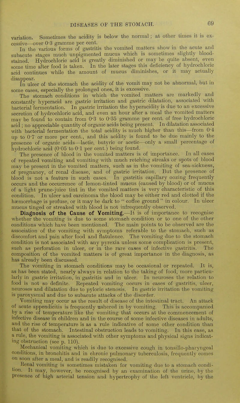 variation. Sometimes the acidity is below the normal; at other times it is ex- cessive—over 0-3 gramme per cent. In the various forms of gastritis the vomited matters show m the acute and subacute stages much unpigmented mucus which is sometimes sUghtly blood- stained. Hydrochloric acid is greatly diminished or may be quite absent, even some time after food is taken. In the later stages this deficiency of hydrochloric acid continues while the amount of mucus diminishes, or it may actually disappear. i . • In ulcer of the stomach the acidity of the vomit may not be abnormal, but m some cases, especially the prolonged ones,, it is excessive. The stomach conditions in which the vomited matters are markedly and constantly hyperacid are gastric irritation and gastric dilatation, associated with bacterial fermentation. In gastric irritation the hyperacidity is due to an excessive secretion of hydrochloric acid, and even an hour after a meal the vomited matters may be found to contain from 0-3 to 0-35 gramme per cent, of free hydrochloric acid; no appreciable quantity of organic acids being present. In dilatation associated with bacterial fermentation the total acidity is much higher than this—from 0-4 up to 0-7 or more per cent., and this acidity is found to be due mainly to the presence of organic acids—lactic, butyric or acetic—only a small percentage of hydrochloric acid (0-05 to 0-1 per cent.) being found. The presence of blood in the vomited matters is of importance. In all cases of repeated vomiting and vomiting with much retching streaks or spots of blood may be present in the vomited matters, such as in the vomiting of sea-sickness, of pregnancy, of renal disease, and of gastric irritation. But the presence of blood is not a feature in such cases. In gastritis capillary oozing frequently occurs and the occurrence of lemon-tinted mucus (caused by blood) or of mucus of a light prune-juice tint in the vomited matters is very characteristic of this condition. In ulcer and carcinoma the blood may be either red and clotted if the haemorrhage is profuse, or it may be dark to coffee ground in colour. In ulcer mucus tinged or streaked with blood is not infrequently observed. Diagnosis of the Cause of Yomiting.—It is of importance to recognise whether the vomiting is due to some stomach condition or to one of the other conditions which have been mentioned. The main points to be observed are the association of the vomiting with symptoms referable to the stomach, such as discomfort and pain after food and flatulence. The vomiting due to the stomach condition is not associated with any pyrexia unless some complication is present, such as perforation in ulcer, or in the rare cases of infective gastritis. The composition of the vomited matters is of great importance in the diagnosis, as has already been discussed. The vomiting in stomach conditions may be occasional or repeated. It is, as has been stated, nearly always in relation to the taking of food, more particu- larly in gastric irritation, in gastritis and in ulcer. In neuroses the relation to food is not so definite. Repeated vomiting occurs in cases of gastritis, ulcer, neuroses and dilatation due to pyloric stenosis. In gastric irritation the vomiting is paroxysmal and due to subacute attacks of the disorder. Vomiting may occur as the result of disease of the intestinal tract. An attack of acute appendicitis is frequently ushered in by vomiting. This is accompanied by a rise of temperature like the vomiting that occurs at the commencement of infective disease in children and in the course of some infective diseases in adults, and the rise of temperature is as a rule indicative of some other condition than that of the stomach. Intestinal obstruction leads to vomiting. In this a rule, the vomiting is associated with other symptoms and physical signs indicat- ing obstruction (see p. 110). Mechanical vomiting which is due to excessive cough in tonsillo-pharyngeal conditions, in bronchitis and in chronic pulmonary tuberculosis, frequently comes on soon after a meal, and is readily recognised. Renal vomiting is sometimes mistaken for vomiting due to a stomach condi- tion. It may, however, be recognised by an examination of the urine, by the presence of high arterial tension and hypertrophy of the left ventricle, by the